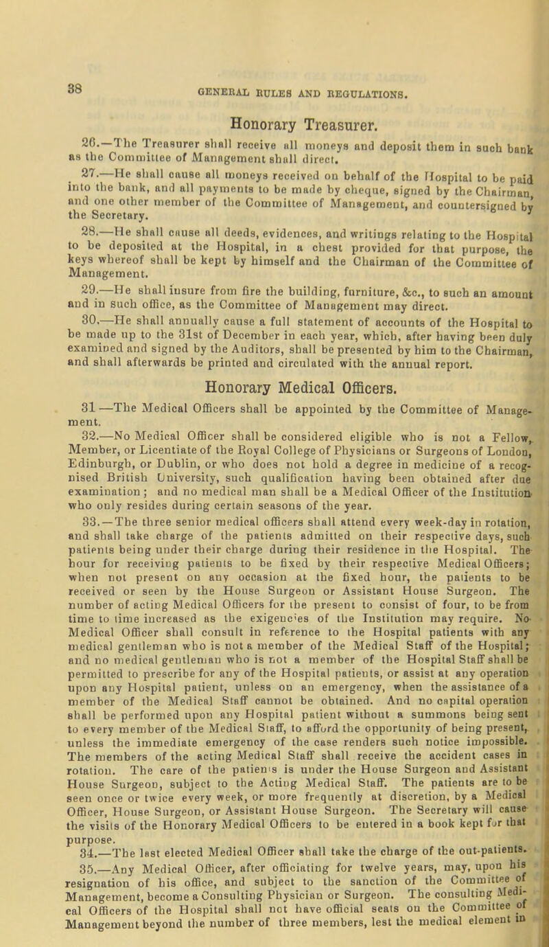 Honorary Treasurer. 26. —The Treasurer sliall receive nil moneys and deposit them in such bank as the Conmiitiee of Management ahull direct. 27. —He shftll cause all moneys received on behalf of the Hospital to be paid into the bank, and all payments to be made by cheque, signed by the Chairman and one other member of the Committee of Management, and countersigned by the Secretary. ' 28. —He shall cause all deeds, evidences, and writings relating to the Hospital to be deposited at the Hospital, in a chest provided for that purpose, the keys whereof shall be kept by himself and the Chairman of the Committee of Management. 29. —He shall insure from fire the building, furniture, &c., to such an amount and in such ofHce, as the Committee of Management may direct. 30. —He shall annually cause a full statement of accounts of the Hospital to be made up to the 31st of December in each year, which, after having been duly examined and signed by the Auditors, shall be presented by him to the Chairman, and shall afterwards be printed and circulated with the annual report. Honorary Medical Officers. 31—The Medical OflBcers shall be appointed by the Committee of Manage- ment. 32. —No Medical OfiBcer shall he considered eligible who is not a Fellow, Member, or Licentiate of the Royal College of Physicians or Surgeons of London, Edinburgh, or Dublin, or who does not hold a degree in medicine of a recog- nised British University, such qualification having been obtained after due examination ; and no medical man shall be a Medical Officer of the Institution' who only resides during certain seasons of the year. 33. —The three senior medical officers shall attend every week-day in rotation, and shall take charge of the patients admitted on their respective days, such patients being under their charge during their residence in the Hospital. The- hour for receiving patients to be fixed by their respective Medical Officers; when not present on anr occasion at the fixed hour, the patients to be received or seen by the House Surgeon or Assistant House Surgeon. The number of acting Medical Officers for the present to consist of four, to be from time to lime increased as the exigeuc'es of the Institution may require. No^ Medical Officer shall consult in reference to the Hospital patients with any medical gentleman who is not a member of the Medical Staff of the Hospital;^ and no medical gentleman who is not a member of the Hospital Stafif shall be permitted to prescribe for any of the Hospital patients, or assist at any operation upon any Hospital patient, unless on an emergency, when the assistance of a member of the Medical Stafi cannot be obtained. And no cnpital operation shall be performed upon any Hospital patient without a summons being sent to every member of the Medical SiaflF, lo afiord the opportunity of being present, unless the immediate emergency of the case renders such notice impossible. The members of the acting Medical SlafT shall receive the accident cases in rotation. The care of the patien's is under the House Surgeon and Assistant House Surgeon, subject to the Acting Medical Staff. The patients are to be seen once or twice every week, or more frequently at discretion, by a Medical Officer, House Surgeon, or Assistant House Surgeon. The Secretary will cause the visits of the Honorary Medical Officers to be entered in a book kept fur that purpose. Si.—The last elected Medical Officer shall take the charge of the out-patients. 35.—Any Medical Officer, after officiating for twelve years, may, upon his resignation of his office, and subject to the sanction of the Committee of Management, become a Consulting Physician or Surgeon. The consulting Medi- cal Officers of the Hospital shall not have official seats on the Committee of ■ Management beyond the number of three members, lest the medical element in