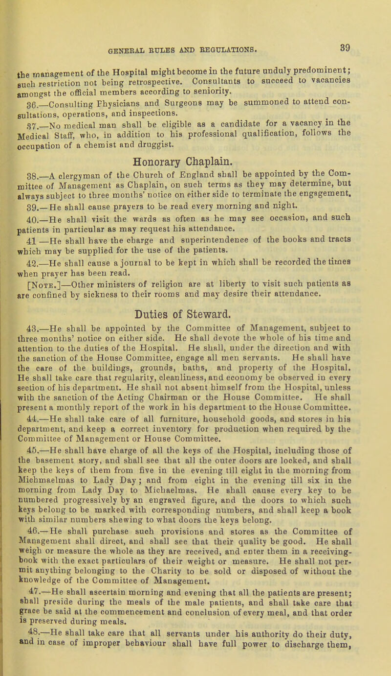 the management of the Hospital might become in the future unduly predominent; 8uch restriction not being retrospective. Consultants to succeed to vacancies amongst the official members according to seniority. 3g. Consulting Physicians and Surgeons may be summoned to attend con- sultations, operations, and inspections. 37. No medical man shall be eligible as a candidate for a vacancy in the Medical StafiF, who, in addition to his professional qualification, foUovfs the occupation of a chemist and druggist. Honorary Chaplain. 38. A clergyman of the Church of England shall be appointed by the Com- mittee of Management as Chaplain, on such terms as they may determine, but always subject to three months' notice on either side to terminate the engagement. 39. —He shall cause prayers to be read every morning and night. 40. —He shall visit the wards as often as he may see occasion, and such patients in particular as may request his attendance. 41 —He shall have the charge and superintendence of the books and tracts which may be supplied for the use of the patients. 42. —He shall cause a journal to be kept in which shall be recorded the times when prayer has been read. [Note.]—Other ministers of religion are at liberty to visit such patients as are confined by sickness to their rooms and may desire their attendance. Duties of Steward. 43. —He shall be appointed by the Committee of Management, subject to three months' notice on either side. He shall devote the whole of his time and attention to the duties of the Hospital. He shall, under the direction and with the sanction of the House Committee, engage all men servants. He shall have the care of the buildings, grounds, baths, and property of the Hospital. He shall take care that regularity, cleanliness, and economy be observed in every section of his department. He shall not absent himself from the Hospital, unless with the sanction of the Acting Chairman or the House Committee. He shall present a monthly report of the work in his department to the House Committee. 44. —He shall take care of all furniture, household goods, and stores iu his department, and keep a correct inventory for production when required by the Committee of Management or House Committee. 45. —He shall have charge of all the keys of the Hospital, including those of the basement story, and shall see that all the outer doors are locked, and shall keep the keys of them from five in the evening till eight in the morning from Michmaelmas to Lady Day; and from eight in the evening till six in the morning from Lady Day to Michaelmas. He shall cause every key to be numbered progressively by an engraved figure, and the doors to which such keys belong to be marked with corresponding numbers, and shall keep a book with similar numbers shewing to what doors the keys belong. 4C.— He shall purchase such provisions and stores as the Committee of Management shall direct, and shall see that their quality be good. He shall weigh or measure the whole as they are received, and enter them in a receiving- book with the exact particulars of their weight or measure. He shall not per- mit anything belonging to the Charity to be sold or disposed of without the knowledge of the Committee of Management. 47.—He shall ascertain morning and evening that all the patients are present; shall preside during the meals of the male patients, and shall take care that grace be said at the commencement and conclusion of every meal, and that order is preserved during meals. 48-—He shall take care that all servants under his authority do their duty, and in case of improper behaviour shall have full power to discharge them,