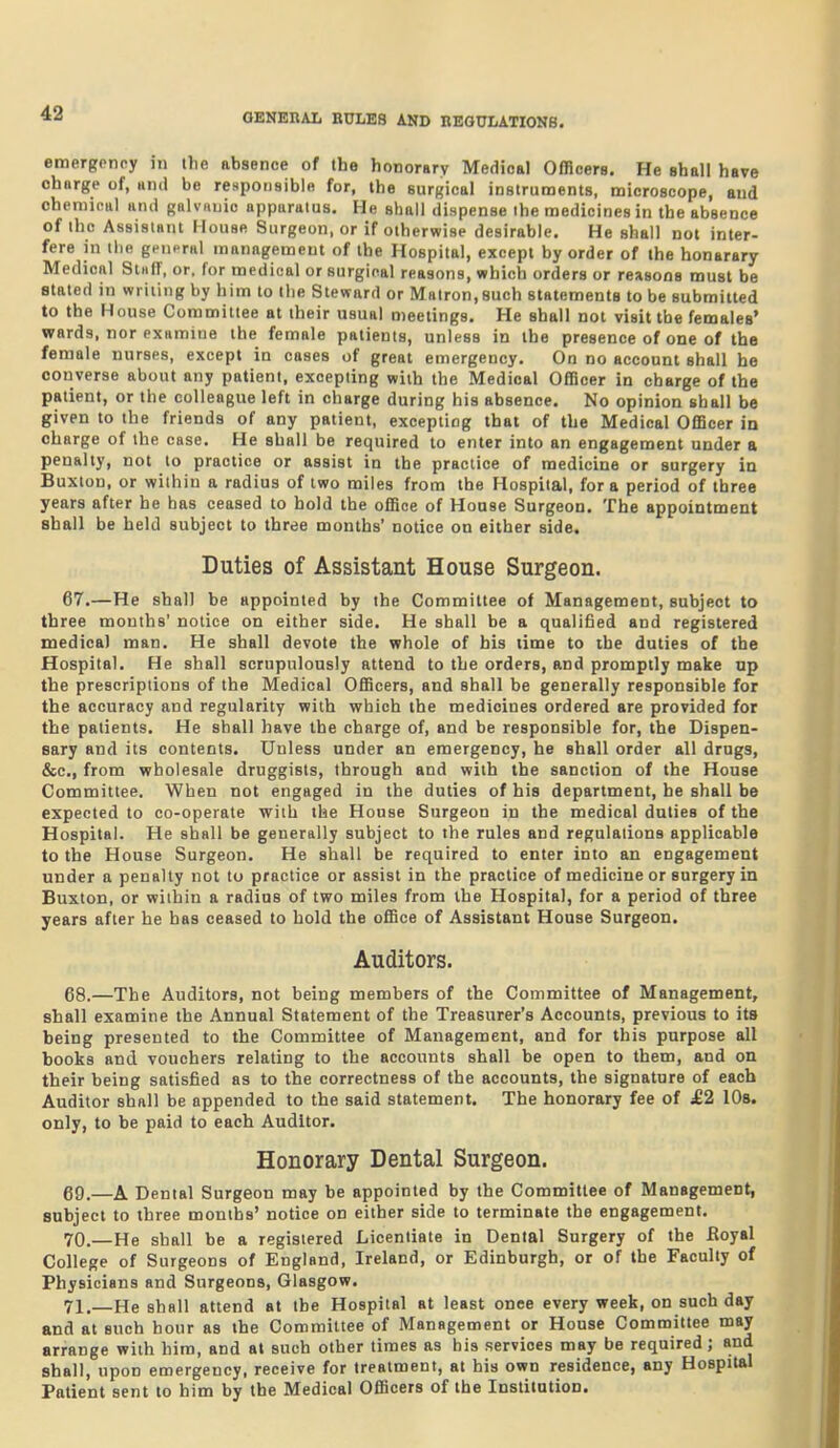 emergpnoy in the absence of the honorBrv Medical Offloers. He shall have charge of, and be responsible for, the surgical instruments, microscope, and chemical and galviiuic apparatus. He shall dispense the medicines in the absence of the Assistant House Surgeon, or if otherwise desirable. He shall not inter- fere in the general management of the Hospital, except by order of the honarary Medical Stuir, or. for medical or surgical reasons, which orders or reasons must be stated in writing by him to the Steward or Matron,such statements to be submitted to the House Committee at their usual meetings. He shall not visit the females' wards, nor examine the female patients, unless in the presence of one of the female nurses, except in cases of great emergency. On no account shall he converse about any patient, excepting with the Medical OfTicer in charge of the patient, or the colleague left in charge during his absence. No opinion shall be given to the friends of any patient, excepting that of the Medical Officer in charge of the case. He shall be required to enter into an engagement under a penalty, not to practice or assist in the practice of medicine or surgery in Buxton, or within a radius of two miles from the Hospital, for a period of three years after he has ceased to hold the office of House Surgeon. The appointment shall be held subject to three months' notice on either side. Duties of Assistant House Surgeon. 67. —He shall be appointed by the Committee of Management, subject to three months' notice on either side. He shall be a qualified and registered medical man. He shall devote the whole of bis time to the duties of the Hospital. He shall scrupulously attend to the orders, and promptly make up the prescriptions of the Medical Officers, and shall be generally responsible for the accuracy and regularity with which the medicines ordered are provided for the patients. He shall have the charge of, and be responsible for, the Dispen- sary and its contents. Unless under an emergency, he shall order all drugs, &c., from wholesale druggists, through and with the sanction of the House Committee. When not engaged in the duties of his department, he shall be expected to co-operate with the House Surgeon in the medical duties of the Hospital. He shall be generally subject to the rules and regulations applicable to the House Surgeon. He shall be required to enter into an engagement under a penally not tu practice or assist in the practice of medicine or surgery in Buxton, or within a radius of two miles from the Hospital, for a period of three years after he has ceased to hold the office of Assistant House Surgeon. Auditors. 68. —The Auditors, not being members of the Committee of Management, shall examine the Annual Statement of the Treasurer's Accounts, previous to its being presented to the Committee of Management, and for this purpose all books and vouchers relating to the accounts shall be open to them, and on their being satisfied as to the correctness of the accounts, the signature of each Auditor shall be appended to the said statement. The honorary fee of £2 lOs. only, to be paid to each Auditor. Honorary Dental Surgeon. 69. —A Dental Surgeon may be appointed by the Committee of Management, subject to three months' notice on either side to terminate the engagement. 70. —He shall be a registered Licentiate in Dental Surgery of the Boyal College of Surgeons of England, Ireland, or Edinburgh, or of the Faculty of Physicians and Surgeons, Glasgow. 71. —He shall attend at the Hospital at least once every week, on such day and at such hour as the Committee of Management or House Committee may arrange with him, and at such other times as bis services may be required; and shall, upon emergency, receive for treatment, at his own residence, any Hospital Patient sent to him by the Medical Officers of the Institution.