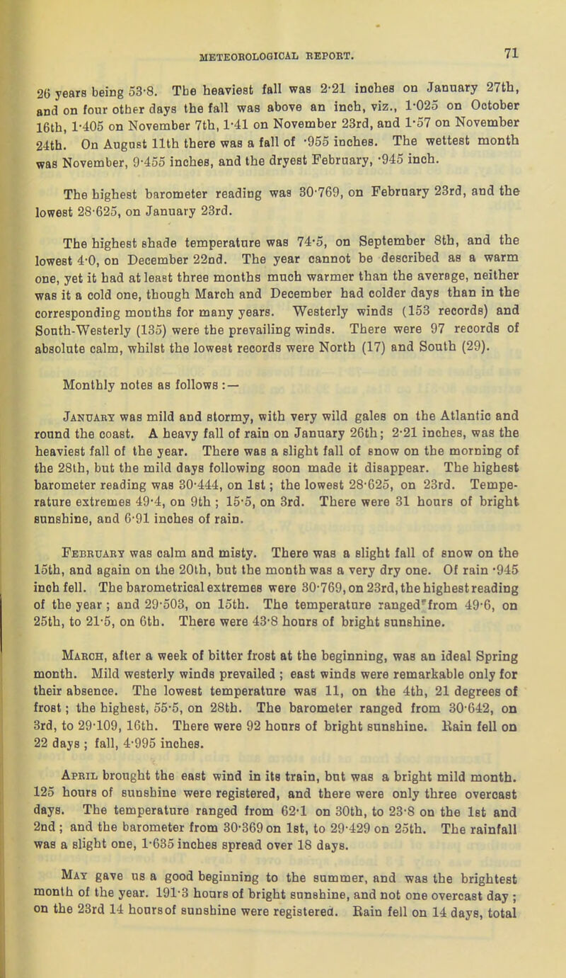 26 years being 53-8. The heaviest fall was 2-21 inches on January 27th, and on four other days the fall was above an inch, viz., 1-025 on October 16th, 1-405 on November 7th, 1-41 on November 23rd, and 1-57 on November 24th. On August 11th there was a fall of -955 inches. The wettest month was November, 9-455 inches, and the dryest February, -945 inch. The highest barometer reading was 30-769, on February 28rd, and the lowest 28-625, on January 23rd. The highest shade temperature was 74-5, on September 8th, and the lowest 4-0, on December 22nd. The year cannot be described as a warm one, yet it had at least three months much warmer than the average, neither was it a cold one, though March and December had colder days than in the corresponding months for many years. Westerly winds (153 records) and South-Westerly (135) were the prevailing winds. There were 97 records of absolute calm, whilst the lowest records were North (17) and South (29). Monthly notes as follows : — January was mild and stormy, with very wild gales on the Atlantic and round the coast. A heavy fall of rain on January 26th; 2-21 inches, was the heaviest fall of the year. There was a slight fall of snow on the morning of the 28th, but the mild days following soon made it disappear. The highest barometer reading was 30-444, on Ist; the lowest 28-G25, on 23rd. Tempe- rature extremes 49-4, on 9th ; 15-5, on 3rd. There were 31 hours of bright sunshine, and 6-91 inches of rain. February was calm and misty. There was a slight fall of snow on the 15th, and again on the 20th, but the month was a very dry one. Of rain -945 inch fell. The barometrical extremes were 30-769, on 23rd, the highest reading of the year; and 29-503, on 15th. The temperature ranged'from 49-6, on 25th, to 21-5, on 6th. There were 43-8 hours of bright sunshine. March, after a week of bitter frost at the beginning, was an ideal Spring month. Mild westerly winds prevailed ; east winds were remarkable only for their absence. The lowest temperature was 11, on the 4th, 21 degrees of frost; the highest, 55-5, on 28th. The barometer ranged from 30 642, on 3rd, to 29-109, 16th. There were 92 hours of bright sunshine. Kain fell on 22 days ; fall, 4-995 inches. April brought the east wind in its train, but was a bright mild month. 125 hours of sunshine were registered, and there were only three overcast days. The temperature ranged from 62-1 on 30th, to 23-8 on the 1st and 2nd ; and the barometer from 30-369 on 1st, to 29 429 on 25th. The rainfall was a slight one, 1-635 inches spread over 18 days. Mat gave us a good beginning to the summer, and was the brightest month of the year. 191-3 hoars of bright sunshine, and not one overcast day ; on the 23rd 14 hours of sunshine were registered. Rain fell on 14 days, total