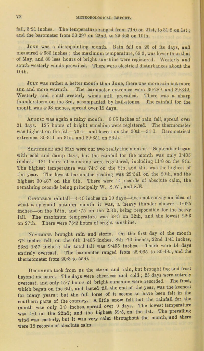 fall, 3-21 inches. The temperature ranged from 710 on 2l8t, to 31'2 on let; and the barometer from 30-21)7 on 22ncl, to 29-403 on lOtb. June was a disappointing month, llain fell on 20 of its days, and measured 4-685 inobea ; the maximum temperature, G'J-3, was lower than that of May, and 88 less hours of bright sunshine were registered. Westerly and south-westerly winds prevailed. There were electrical disturbances about the lOth. July was rather a better month than June, there was more rain but more 6un and more warmth. The barometer extremes were 30-289 and 29-3-12. Westerly and south-westerly winds still prevailed. There was a sharp thunderstorm on the 3rd, accompanied by hail-stones. The rainfall for the month was 4-98 inches, spread over 19 days. August was again a rainy month. 6-05 inches of rain fell, spread over 21 days. 125 hours of bright sunshine were registered. The thermometer was highest on the 5th—73-1—and lowest on the 30th—34-0. Barometrical extremes, 30-311 on 31st, and 29-351 on 26th. September and May were our two really fine months. September began with cold and damp days, but the rainfall for the month was only 1-405 inches. 121 hours of sunshine were registered, including 11-8 on the 8th. The highest temperature was 74-5 on the 8th, and this was the highest of the year. The lowest barometer reading was 29-541 on the 20th, and the highest 30 487 on the 8th. There were 14 records of absolute calm, the remaining records being principally W., S.W., and S.E. OcTOBEE's rainfall—4-40 inches on 19 days—does not convey an idea of what a splendid autumn month it was, a heavy thunder shower—1-025 inches—on the loth, and -75 on the 2oth, being responsible for the heavy fall. The maximum temperature was 68-3 on 12th, and the lowest 22-3 on 27lh. There were 73-2 hours of bright sunshine. November brought rain and storm. On the first day of the month •72 inches fell, on the 6th 1-405 inches, 8th -70 inches, 22nd 1-41 inches, 23rd 1-57 inches ; the total fall was 9-455 inches. There were 14 days entirely overcast. The barometer ranged from 29 065 to 30-485, and the thermometer from 20-3 to 55-0. December took from us the storm and rain, but brought fog and frost beyond measure. The days were cheerless and cold ; 25 days were entirely overcast, and only 15-7 hours of bright sunshine were recorded. The frost, which began on the 6th, and lasted till the end of the year, was the keenest for many years ; but the full force of it seems to have been felt in the southern parts of the country. A little snow fell, but the rainfall for the month was only 1-3 inches, spread over 9 days. The lowest temperature was 4-0, on the 22nd; and the highest 59-5, on the Ist. The prevailing wind was easterly, but it was very calm throughout the month, and there were 18 records of absolute calm.