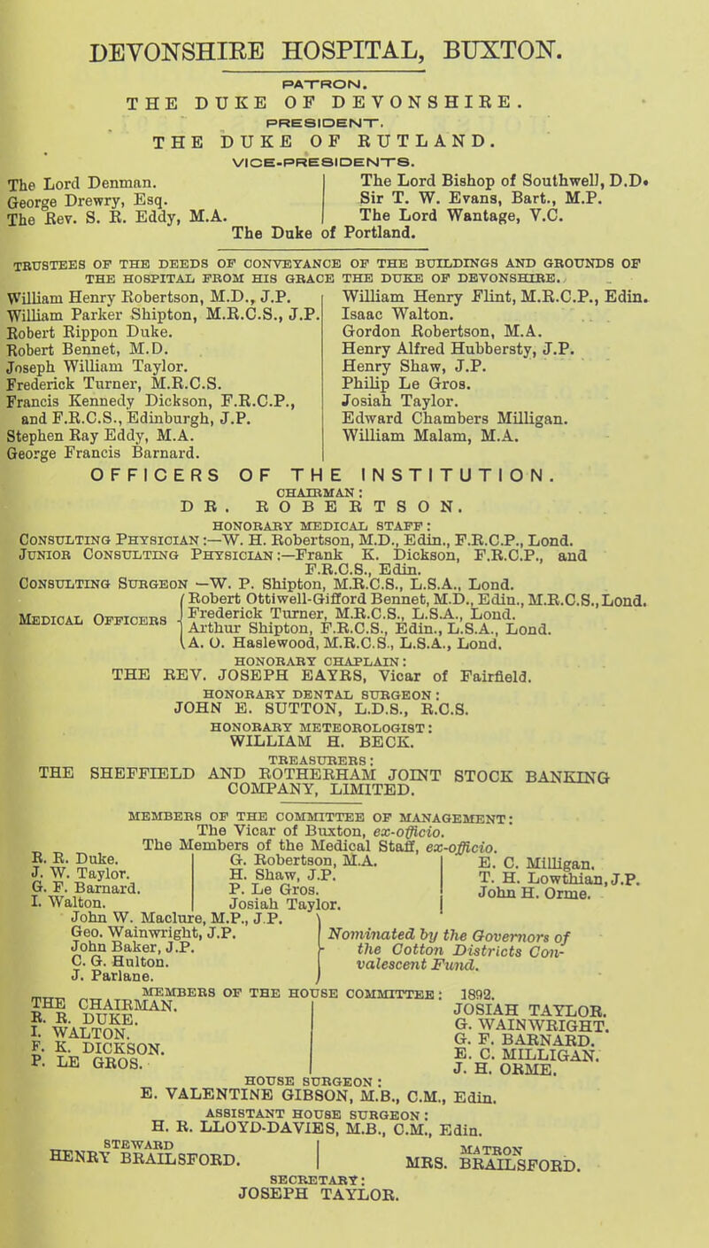 DEVONSHIEE HOSPITAL, BUXTON. PAT-RON. THE DUKE OF DEVONSHIRE PREaiDENT. THE DUKE OF RUTLAND. VICE-PRESIDEN-rS. The Lord Denman. George Drewry, Esq. The Rev. S. R. Eddy, M.A. The Duke of Portland. The Lord Bishop of Southwell, D.D. Sir T. W. Evans, Bart., M.P, The Lord Wantage, V.C. TBUSTEES OF THE DEEDS OF CONVEYANCE OF THE BUILDINGS AND GROUNDS OF THE HOSPITAL FROM HIS GRACE THE DUKE OF DEVONSHIRE. William Henry Robertson, M.D., J.P. William Parker Shipton, M.R.C.S., J.P. Robert Rippon Duke. Robert Bennet, M.D. Joseph William Taylor. Frederick Turner, M.R.C.S. Francis Kennedy Dickson, F.R.C.P., and F.R.C.S., Edinburgh, J.P. Stephen Ray Eddy, M.A. George Francis Barnard. OFFICERS OF T William Henry Flint, M.R.C.P., Edin. Isaac Walton. Gordon Robertson, M.A. Henry Alfred Hubbersty, J.P. Henry Shaw, J.P. Philip Le Gros. Josiah Taylor. Edward Chambers Milligan. William Malam, M.A. D B HE INSTITUT CHAIRMAN : ROBERTSON. O N HONORARY MEDICAL STAFF: Consulting Physician :—W. H. Robertson, M.D., Edin., F.B.C.P., Lond. Junior Consulting Physician :—Frank K. Dickson, F.R.C.P., ajid F.R.C.S., Edin. Consulting Surgeon —W. P. Shipton, M.R.C.S., L.S.A., Lond. /Robert Ottiwell-Gifford Bennet, M.D., Edin.,M.R.C.S.,Lond. MFnTfiAt, OFFTPwns J Frederick Turner, M.R.C.S., L.S.A., Lond. BOEDIOAL officers ■< j^^^^ sMpton, F.R.C.S., Edin., L.S.A., Lond. I A. O. Hasle wood, M.R.C.S., L.8.A., Lond. honorary chaplain: THE REV. JOSEPH EAYB8, Vicar of Fairfield. HONORARY DENTAL SURGEON: JOHN B. SUTTON, L.D.8., R.C.S. HONORARY METEOROLOGIST: WILLIAM H. BECK. TREASURERS : SHEFFIELD AND ROTHEBHAM JOINT STOCK BANKING COMPANY, LIMITED. MEMBERS OF THE COMMITTEE OF MANAGEMENT: The Vicar of Buxton, ex-offlcio. The Members of the Medical Staff, ex-officio. THE R. R. Duke. J. W. Taylor. G. P. Barnard I. Walton. John W. Maclure, M.P., J.P. Geo. Wainwrlght, J.P. John Baker, J.P. C. G. Hulton. J. Parlane. G. Robertson, M.A. H. Shaw, J.P. P. Le Gros. Josiah Taylor. E. C. Milligan. T. H. Lowthian, J.P. John H. Orme. Nominated by the Governors of the Cotton Districts Con- valescent Fund. 1892. JOSIAH TAYLOR. G. WAIN WRIGHT. G. F. BARNARD. E. C. MILLIGAN. J. H. ORME. MEMBERS OF THE HOUSE COMMITTEE: THE CHAIRMAN. R. R. DUKE. I. WALTON. F. K. DICKSON. P. LE GROS. HOUSE SURGEON. B. VALENTINE GIBSON, M.B., CM., Edin. ASSISTANT HOUSE SURGEON : H. R. LLOYD-DAVIES, M.B., CM., Edin. STEWARD I AfiTTirvw HENRY BRAILSFORD. | MRS. BRMLSFORD SECRETARY: JOSEPH TAYLOR.