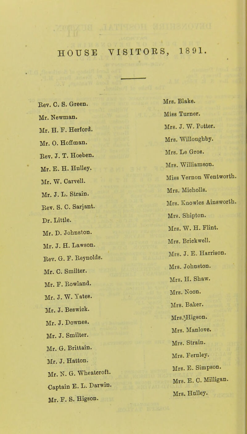 HOUSE VISITORS, 1891. Bev. C. S. Green. Mr. Newman. Mr. H. F. Herford. Mr. 0. Hoffman. Bev. J. T. Hoeben. Mr. E. H. HuUey. Mr. W. Carvell. Mr. J. L. Strain. Bev. S. C. Sarjant. Dr. Little. Mr. D. Johnston. Mr. J. H. Lawson. Bev. G. F. Eeynolds. Mr. C. Smilter. Mr. F. Eowland. Mr. J. W. Yates. Mt. J. Beswick. Mr. J. Downes. Mr. J. Smilter. Mr. G. Brittain. Mr. J. Hatton. Mr. N. G. Wheatcroft. Captain E. L. Darwin. Mr. F. S. Higson. MfB. Blake. MisB Turner. Mrs. J. W. Potter. Mrs. Willonghby. Mrs. Le Gros. Mrs. Williamson. Miss Vernon Wentworth. Mrs. MichoUs. Mrs. Knowles Ainsworlh. Mrs. Shipton, Mrs. W. H. Flint. Mrs. Briokwell. Mrs. J. E. Harrison. Mrs. Johnston. Mrs. H. Shaw. Mrs. Noon. Mrs. Baker. Mrs.'jHigson. Mrs. Manlove. Mrs. Strain. Mrs. Fernley. Mrs. E. Simpson. Mrs. E. 0. Milligan. Mrs. Hulley.