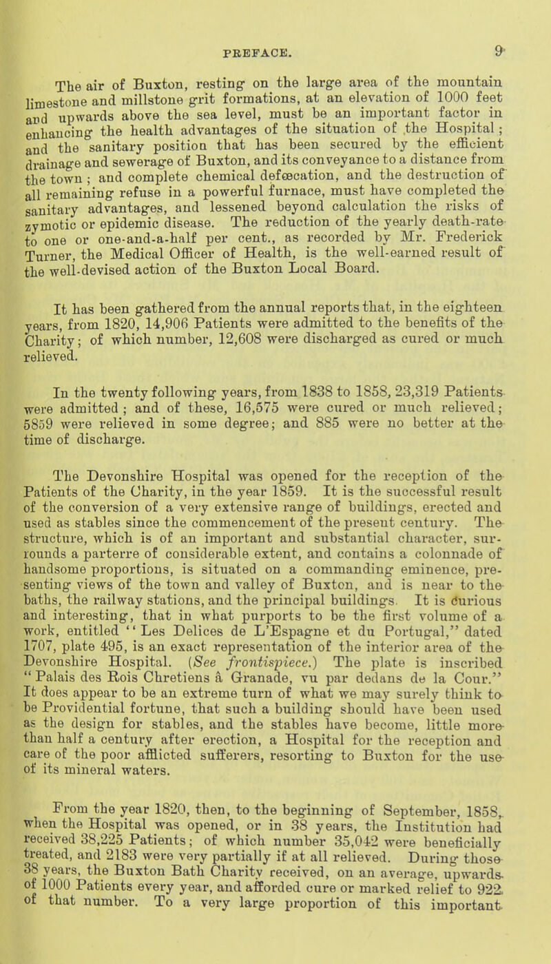 The air of Buxton, resting on the large area of the mountain limestone and millstone grit formations, at an elevation of 1000 feet ard upwards above the sea level, must be an important factor in enhancing the health advantages of the situation of the Hospital; and the sanitary position that has been secured by the efficient drainage and sewerage of Buxton, and its conveyance to a distance from the town ; and complete chemical def€ecation, and the destruction of all remaining refuse in a powerful furnace, must have completed the sanitary advantages, and lessened beyond calculation the risks of zymotic or epidemic disease. The reduction of the yearly death-rate to one or one-and-a-half per cent., as recorded by Mr. Frederick Turner, the Medical Officer of Health, is the well-earned result of the well-devised action of the Buxton Local Board. It has been gathered from the annual reports that, in the eighteen, years, from 1820, 14,906 Patients were admitted to the benefits of the Charity; of which number, 12,608 were discharged as cured or much relieved. In the twenty following years, from 1838 to 1858, 23,319 Patients were admitted ; and of these, 16,575 were cured or much relieved; 5859 were relieved in some degree; and 885 were no better at the time of discharge. The Devonshire Hospital was opened for the reception of the Patients of the Charity, in the year 1859. It is the successful result of the conversion of a very extensive range of buildings, erected and used as stables since the commencement of the present century. The structure, which is of an important and substantial character, sur- rounds a parterre of considerable extent, and contains a colonnade of handsome proportions, is situated on a commanding eminence, pre- senting views of the town and valley of Buxton, and is near to the- baths, the railway stations, and the principal buildings. It is tfurious and interesting, that in what purports to be the first volume of a work, entitled  Les Delices de L'Espagne et du Portugal, dated 1707, plate 495, is an exact i*epresentation of the interior area of the Devonshire Hospital. (See frontispiece.) The plate is inscribed  Palais des Rois Chretiens a Granade, vu par dedans de la Cour. It does appear to be an extreme turn of what we may surely think to be Providential fortune, that such a building should have been used as the design for stables, and the stables have become, little more than half a century after erection, a Hospital for the reception and care of the poor afflicted sufferers, resorting to Buxton for the use- of its mineral waters. From the year 1820, then, to the beginning of September, 1858,. when the Hospital was opened, or in 38 years, the Institution had received 38,225 Patients; of which number 35,042 were beneficially treated, and 2183 were very partially if at all relieved. During those 38 years, the Buxton Bath Charity received, on an average, upwards- of 1000 Patients every year, and afforded cure or marked relief to 922. of that number. To a very large proportion of this important