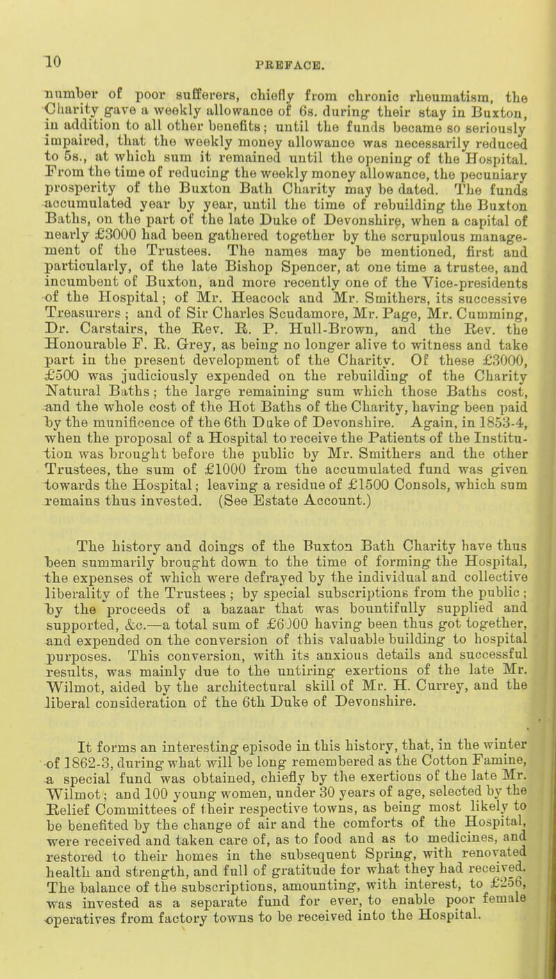 number of poor sufferers, chiefly from chronic rheumatism, the Cliarity gave a weekly allowance of 6s. during- their stay in Buxton, in addition to all other benefits; until the funds became so seriously impaired, that the weekly money allowance was necessarily reduced to 5s., at which sum it remained until the opening of the Hospital. From the time of reducing the weekly money allowance, the pecuuiary prosperity of the Buxton Bath Charity may be dated. The funds accumulated year by year, until the time of rebuilding the Buxton Baths, on the part of the late Duke of Devonshire, when a capital of nearly £3000 had been gathered together by the scrupulous manage- ment of the Trustees. The names may be mentioned, first and particularly, of the late Bishop Spencer, at one time a trustee, and incumbent of Buxton, and more recently one of the Vice-presidents of the Hospital; of Mr. Heacock and Mr. Smithers, its successive Treasurers ; and of Sir Charles Scudamore, Mr. Page, Mr. Cumming, Dr. Carstairs, the Rev. E.. P. Hull-Brown, and the Rev. the Honourable F. R. Grey, as being no longer alive to witness and take part in the present development of the Charity. Of these £3000, £500 was judiciously expended on the rebuilding of the Charity Natural Baths; the large remaining sum which those Baths cost, ■and the whole cost of the Hot Baths of the Charity, having been paid by the munificence of the 6th Duke of Devonshire. Again, in 1853-4, when the proposal of a Hospital to receive the Patients of the Institu- iiou was brought before the public by Mr. Smithers and the other Trustees, the sum of £1000 from the accumulated fund was given towards the Hospital; leaving a residue of £1500 Consols, which sum remains thus invested. (See Estate Account.) The history and doings of the Buxton Bath Charity have thus been summarily brought down to the time of forming the Hospital, the expenses of which were defrayed by the individual and collective liberality of the Trustees ; by special subscriptions from the public ; Tjy the proceeds of a bazaar that was bountifully supplied and supported, &c.—a total sum of £6000 having been thus got together, and expended on the conversion of this valuable building to hospital purposes. This conversion, with its anxious details and successful results, was mainly due to the untiring exertions of the late Mr. Wilmot, aided by the architectural skill of Mr. H. Currey, and the liberal consideration of the 6th Duke of Devonshire. It forms an interesting episode in this history, that, in the winter •of 1862-3, during what will be long remembered as the Cotton Famine, -a special fund was obtained, chiefly by the exertions of the late Mr. Wilmot; and 100 young women, under 30 years of age, selected by the Relief Committees of Iheir respective towns, as being most likely to be benefited by the change of air and the comforts of the_ Hospital, were received and taken care of, as to food and as to medicines, and restored to their homes in the subsequent Spring, with renovated health and strength, and full of gratitude for what they had received. The balance of the subscriptions, amounting, with interest, to £256, was invested as a separate fund for ever, to enable poor female operatives from factory towns to be received into the Hospital.