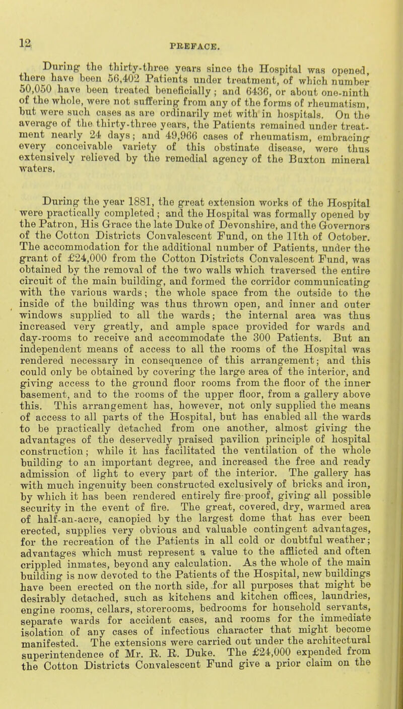 1^ Duriug the thirty-three years since the Hospital was opened there have been 56.402 Patients under treatment, of which number 50,050 have been treated beneficially; and 6436, or about one-ninth of the whole, were not suffering from any of the forms of rheumatism, but were such cases as are ordinarily met with in hospitals. On the average of the thirty-three years, the Patients remained under treat- ment nearly 24 days; and 49,966 cases of rheumatism, embracing every conceivable variety of this obstinate disease, were thus extensively relieved by the remedial agency of the Buxton mineral waters. During the year 1881, the great extension works of the Hospital were practically completed ; and the Hospital was formally opened by the Patron, His Grace the late Duke of Devonshire, and the Governors of the Cotton Districts Convalescent Fund, on the 11th of October. The accommodation for the additional number of Patients, under the grant of £24,000 from the Cotton Districts Convalescent Fund, was obtained by the removal of the two walls which traversed the entire circuit of the main building, and formed the corridor communicating with the various wards; the whole space from the outside to the inside of the building was thus thrown open, and inner and outer windows supplied to all the wards; the internal area was thus increased very greatly, and ample space provided for wards and day-rooms to receive and accommodate the 300 Patients. But an independent means of access to all the rooms of the Hospital was rendered necessary in consequence of this arrangement; and this could only be obtained by covering the large area of the interior, and giving access to the ground floor rooms from the floor of the inner basement, and to the rooms of the upper floor, from a gallery above this. This arrangement has, however, not only supplied the means of access to all pai-ts of the Hospital, but has enabled all the wards to be practically detached from one another, almost giving the advantages of the deservedly praised pavilion principle of hospital construction; while it has facilitated the ventilation of the whole building to an important degree, and increased the free and ready admission of light to every part of the interior. The gallery has with much ingenuity been constructed exclusively of bi-icks and iron, by which it has been rendered entirely fire-proof, giving all possible security in the event of fire. The great, covered, dry, warmed area of half-an-acre, canopied by the largest dome that has ever been erected, supplies very obvious and valuable contingent advantages, for the recreation of the Patients in all cold or doubtful weather; advantages which must represent a value to the afflicted and often crippled inmates, beyond any calculation. As the whole of the main building is now devoted to the Patients of the Hospital, new buildings have been erected on the north side, for all purposes that might be desirably detached, such as kitchens and kitchen offices, laundries, engine rooms, cellars, storerooms, bedrooms for household servants, separate wards for accident cases, and rooms for the immediate isolation of any cases of infectious character that might become manifested. The extensions were carried out under the architectural superintendence of Mr. R. R. Duke. The £24,000 expended from the Cotton Districts Convalescent Fund give a prior claim on the