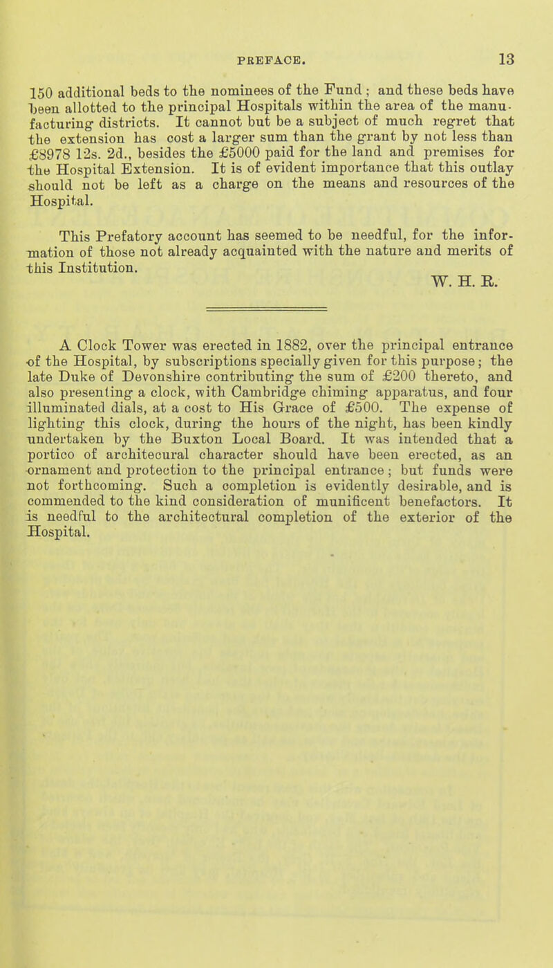 150 additional beds to the nominees of the Fund ; and these beds have Ijeen allotted to the principal Hospitals within the area of the manu- facturing districts. It cannot but be a subject of much regret that the extension has cost a larger sum than the grant by not less than £8978 12s. 2d., besides the £5000 paid for the land and premises for the Hospital Extension. It is of evident importance that this outlay should not be left as a charge on the means and resources of the Hospital. This Prefatory account has seemed to be needful, for the infor- mation of those not already acquainted with the nature and merits of this Institution. W. H. R. A Clock Tower was erected in 1882, over the principal entrance ■of the Hospital, by subscriptions specially given for this purpose; the late Duke of Devonshire contribiiting the sum of £200 thereto, and also presenting a clock, with Cambridge chiming apparatus, and four illuminated dials, at a cost to His Grace of £'500. The expense of lighting this clock, during the hours of the night, has been kindly undertaken by the Buxton Local Board. It was intended that a portico of arohitecural character should have been erected, as an ornament and protection to the principal entrance; but funds were not forthcoming. Such a completion is evidently desirable, and is commended to the kind consideration of munificent benefactors. It is needful to the architectural completion of the exterior of the Hospital.