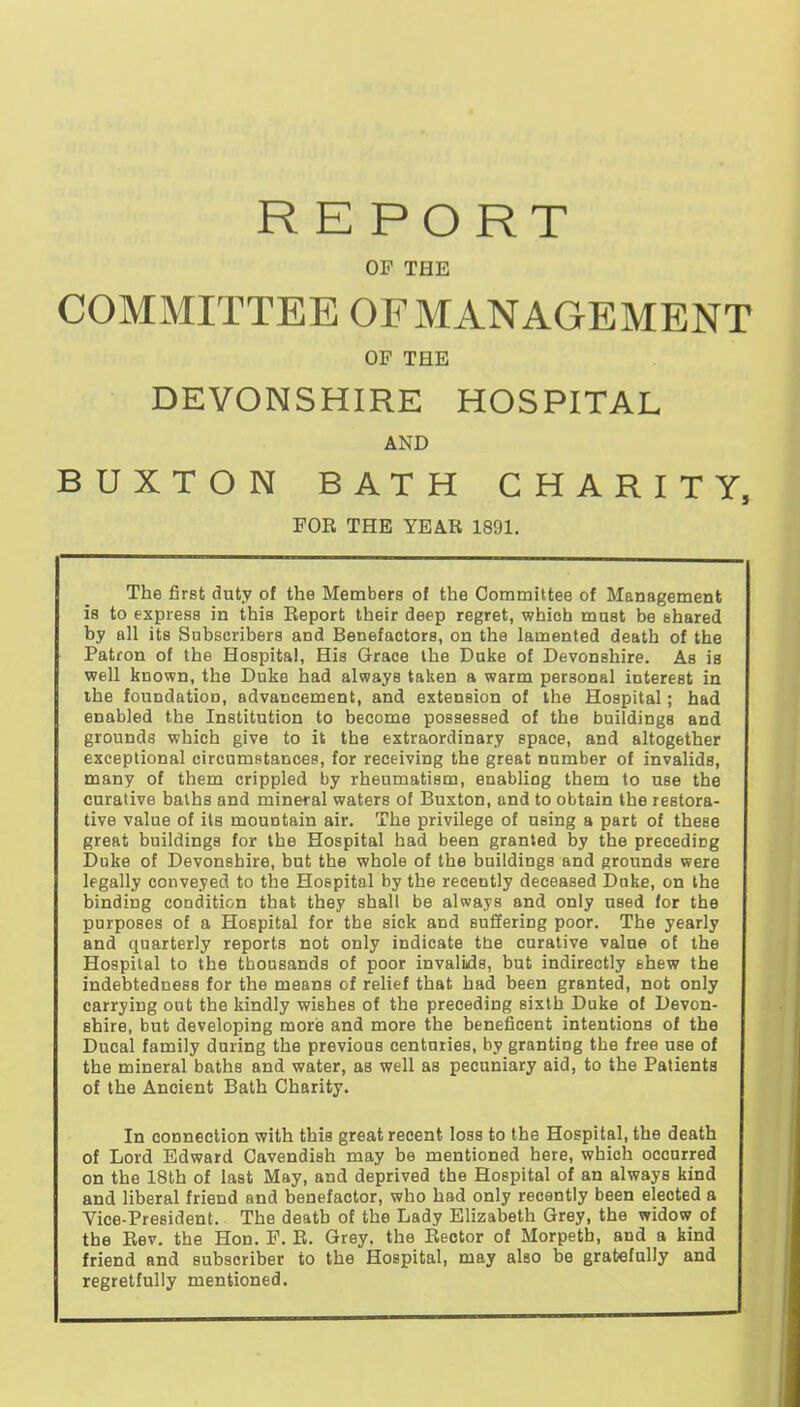 REPORT OF THE COMMITTEE OF MANAGEMENT OF THE DEVONSHIRE HOSPITAL AND BUXTON BATH CHARITY, FOE THE YEAR 1891. The first duty of the Members of the Committee of Management is to express in this Report their deep regret, which must be shared by all its Subscribers and Benefactors, on the lamented death of the Patron of the Hospital, His Grace the Duke of Devonshire. As is well known, the Duke had always taken a warm personal interest in the foundation, advancement, and extension of the Hospital; had enabled the Institution to become possessed of the buildings and grounds which give to it the extraordinary space, and altogether exceptional circHmstances, for receiving the great number of invalids, many of them crippled by rheumatism, enabling them to use the curative baths and mineral waters of Buxton, and to obtain the restora- tive value of its mountain air. The privilege of using a part of these great buildings for the Hospital had been granted by the preceding Duke of Devonshire, but the whole of the buildings and grounds were legally conveyed to the Hospital by the recently deceased Doke, on the binding condition that they shall be always and only used for the purposes of a Hospital for the sick and suffering poor. The yearly and quarterly reports not only indicate the curative value of the Hospital to the thousands of poor invalids, but indirectly shew the indebtedness for the means of relief that had been granted, not only carrying out the kindly wishes of the preceding sixth Duke of Devon- shire, but developing morie and more the beneficent intentions of the Ducal family during the previous centuries, by granting the free use of the mineral baths and water, as well as pecuniary aid, to the Patients of the Ancient Bath Charity. In connection with this great recent loss to the Hospital, the death of Lord Edward Cavendish may be mentioned here, which occurred on the 18th of last May, and deprived the Hospital of an always kind and liberal friend and benefactor, who had only recently been elected a Vice-President. The death of the Lady Elizabeth Grey, the widow of the Eev, the Hon. F. R. Grey, the Rector of Morpeth, and a kind friend and subscriber to the Hospital, may also be gratefully and regretfully mentioned.