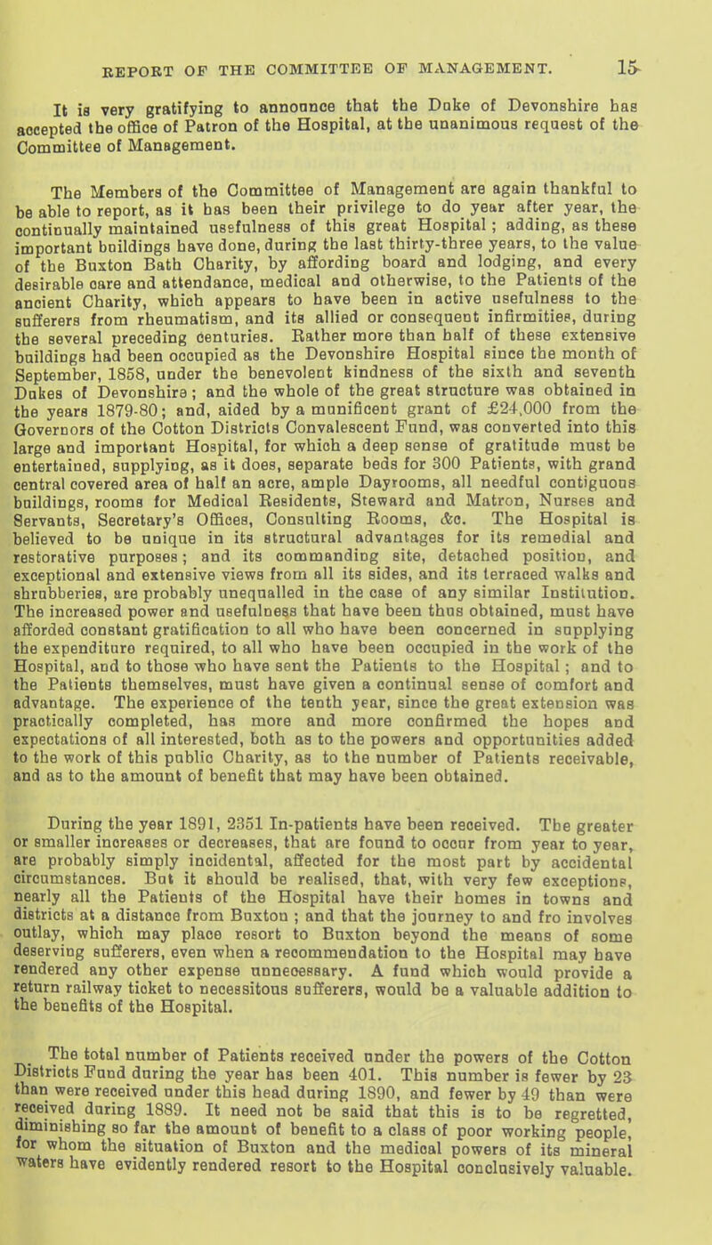 It is very gratifying to annonnce that the Dake of Devonshire has accepted the ofBce of Patron of the Hospital, at the unanimous request of the Committee of Management. The Members of the Committee of Management are again thankful to be able to report, as it has been their privilege to do year after year, the continually maintained usefulness of this great Hospital; adding, as these important buildings have done, during the last thirty-three years, to the value of the Buxton Bath Charity, by affording board and lodging, and every desirable oare and attendance, medical and otherwise, to the Patients of the ancient Charity, which appears to have been in active usefulness to the sufferers from rheumatism, and its allied or consequent infirmities, during the several preceding Centuries. Eather more than half of these extensive buildings had been occupied as the Devonshire Hospital since the month of September, 1858, under the benevolent kindness of the sixth and seventh Dakes of Devonshire; and the whole of the great structure was obtained in the years 1879-80; and, aided by a munificent grant of £24,000 from the Governors of the Cotton Districts Convalescent Fund, was converted into this large and important Hospital, for which a deep sense of gratitude must be entertained, supplying, as it does, separate beds for 300 Patients, with grand central covered area of half an acre, ample Dayrooms, all needful contiguoas buildings, rooms for Medical Residents, Steward and Matron, Nurses and Servants, Secretary's Offices, Consulting Rooms, &c. The Hospital is believed to be unique in its structural advantages for its remedial and restorative purposes; and its commanding site, detached position, and exceptional and extensive views from all its sides, and its terraced walks and shrubberies, are probably unequalled in the case of any similar Institution. The increased power and usefulness that have been thus obtained, must have aiJorded constant gratification to all who have been concerned in supplying the expenditure required, to all who have been occupied in the work of the Hospital, and to those who have sent the Patients to the Hospital; and to the Patients themselves, must have given a continual sense of comfort and advantage. The experience of the tenth year, since the great extension was practically completed, has more and more confirmed the hopes and expectations of all interested, both as to the powers and opportunities added to the work of this public Charity, as to the number of Patients receivable, and as to the amount of benefit that may have been obtained. During the year 1891, 2351 In-patients have been received. The greater or smaller increases or decreases, that are found to occur from year to year, are probably simply incidental, affected for the most part by accidental circumstances. Bat it should be realised, that, with very few exceptions, nearly all the Patients of the Hospital have their homes in towns and districts at a distance from Buxton ; and that the journey to and fro involves outlay, which may place resort to Buxton beyond the means of some deserving sufferers, even when a recommendation to the Hospital may have rendered any other expense unneoessary. A fund which would provide a return railway ticket to necessitous sufferers, would be a valuable addition to the benefits of the Hospital. The total number of Patients received under the powers of the Cotton Districts Fund during the year has been 401. This number is fewer by 23 than were received under this head during 1890, and fewer by 49 than were received during 1889. It need not be said that this is to be regretted, diminishing so far the amount of benefit to a class of poor working people, for whom the situation of Buxton and the medical powers of its mineral waters have evidently rendered resort to the Hospital conclusively valuable.