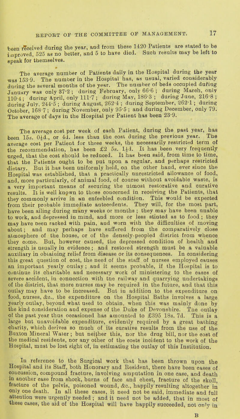 been I'eoeived during the year, nnd from these 1420 Patients are stated to be ioiproved, 525 as no better, and 5 to have died. Such results may be left to epeak for themselves. The average number of Patients daily in the Hospital during the year was 153-9. The number in the Hospital has, as usual, varied considerably during the several months of the year. The number of beds occupied duMng January was only 37-2 ; during February, only 66-6 ; during March, only 110 4 ; during April, only 111'? ; during May, 186 3 ; during June, 216 8 ; during July, 244-5 ; during August, 262-4 ; during September, 262-1; during October, 168 7 ; during November, only 95 5 ; and during December, only 79. The average of days in the Hospital per Patient has been 23-9. The average cost per week of each Patient, during the past year, has been 15d. Ojd., or 4d. less than the cost during the previous year. The average cost per Patient for three weeks, the necessarily restricted term of the recommendation, has been £2 5s. lid- I' has been very frequently urged, that the cost should be reduced. It has been said, from time to time, that the Patients ought to be put upon a regular, and perhaps restricted ■dietary. But it has been uniformly held, on the other hand, ever since the Hospital was established, that a practically unrestricted allowance of food, and, more particularly, of animal food, of course without avoidable waste, is a very important means of securing the utmost restorative and curative results. It is well known to those concerned in receiving the Patients, that they commonly arrive in an enfeebled condition. This would be expected from their probable immediate antecedents. They will, for the most part, have been ailing during many weeks or months ; they may have been unable to work, and depressed in mind, and more or less stinted as to food ; they may have oeen racked with pain, and worn with the difficulties of moving about; and may perhaps have suffered from the comparatively close atmosphere of the house, or of the densely-peopled district from whence they cume. But, however caused, the depressed condition of health and strength is usually in evidence; and restored strength must be a valuable auxiliary in obtaining relief from disease or its consequences. In considering this great question of cost, the need of the staff of nurses employed causes an important yearly outlay ; and it seems probable, if the Hospital is to Continue its charitable and neoerisary work of ministering to the cases of severe accident, in connection with tde railway and quarrying undertakings of the district, that more nurses may be required in the future, and that this outlay may have to be increased. But in addition to the expenditure on food, nurses, &o., the expenditure on the Hospital Baths involves a large yearly outlay, beyond what used to obtain, when this was mainly done by the kind consideration and expense of the Duke of Devonshire. Tue outlay of the past year thus occasioned has amounted to £395 ISs. 7d. This is a large but unavoidable expenditure, evidently required by a great bathing charity, which derives so much of its curative results from the use of the Buxton Mineral Water ; but neither this, nor the drug bill, nor the cost of the medical residents, nor any otlier of the costs incident to the work of the Hospital, must be lost sight of, in estimating the outlay of this Institution. In reference to the Surgical work that has been thrown upon the Hospital and its Staff, both Honorary and Resident, there have been cases of concussion, compound fracture, involving amputation in one case, and death in another case from shock, burns of face and chest, fracture of the skull, fracture of the pelvis, poisoned wound, <fec., happily resulting altogether iii only one death. In all these cases, it need not be said, immediate and full attention were urgently needed ; and it need not be added, that in most of these cases, the aid of the Hospital will have happily succeeded, not on'y in B