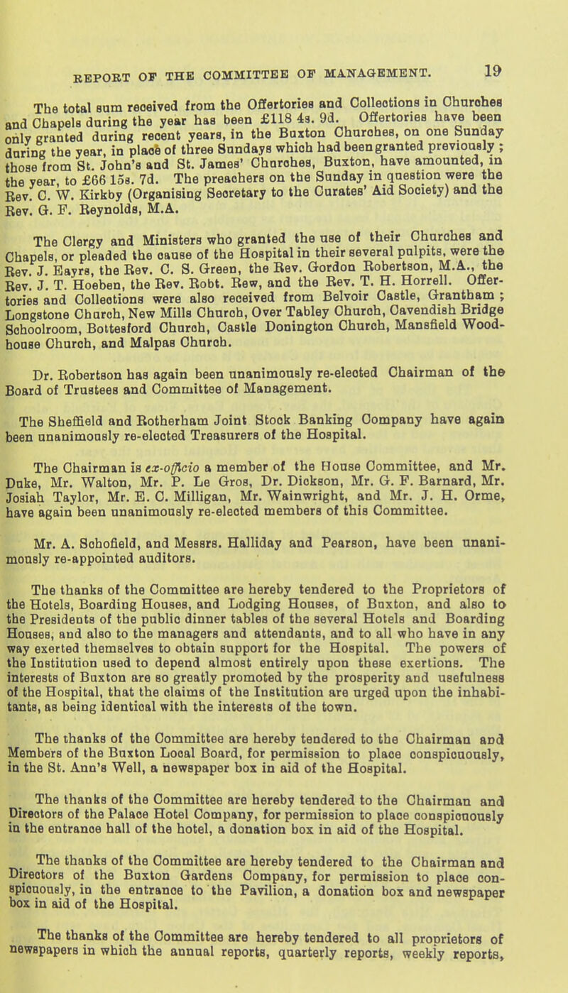 The total Bum received from the Offertories and Collections in Charohes and Chapels daring the year has been £118 49. 9d. Offertories have been onlv Granted during recent years, in the Buxton Charohes, on one Sunday durinK the year, in plao6 of three Sundays which had been granted previously ; those from St. John's and St. James' Charohes, Buxton, have amounted, m the year, to £66 loa. 7d. The preachers on the Sunday in question were the Rev. C. W. Kirkby (Organising Secretary to the Curates' Aid Society) and the Rev. G. F. Reynolds, M.A. The Clergy and Ministers who granted the nse of their Churches and Chapels, or pleaded the cause of the Hospital in their several pulpits, were the Rev J Eayrs, the Rev. C. S. Green, the Rev. Gordon Robertson, M.A., the Rev. J. T. Hoeben, the Rev. Robt. Rew, and the Rev. T. H. Horrell. Offer- tories and Collections were also received from Belvoir Castle, Grantham ; Longstone Church, New Mills Church, Over Tabley Church, Cavendish Bridge Schoolroom, Bottesford Church, Castle Donington Church, Mansfield Wood- house Church, and Malpas Church. Dr. Robertson has again been unanimously re-elected Chairman of tb© Board of Trustees and Committee of Management. The Sheffield and Rotherham Joint Stock Banking Company have again been unanimously re-elected Treasurers of the Hospital. The Chairman is ex-offkio a member of the House Committee, and Mr. Duke, Mr. Walton, Mr. P. Le Gros, Dr. Dickson, Mr. G. F. Barnard, Mr. Josiah Taylor, Mr. E. C. Milligan, Mr. Wainwright, and Mr. J. H. Orme, have again been unanimously re-elected members of this Committee. Mr. A. Schofield, and Messrs. Halliday and Pearson, have been nnani- monsly re-appointed auditors. The thanks of the Committee are hereby tendered to the Proprietors of the Hotels, Boarding Houses, and Lodging Houses, of Buxton, and also to the Presidents of the public dinner tables of the several Hotels and Boarding Houses, and also to the managers and attendants, and to all who have in any way exerted themselves to obtain support for the Hospital. The powers of the Institution used to depend almost entirely upon these exertions. The interests of Buxton are so greatly promoted by the prosperity and usefulness of the Hospital, that the claims of the Institution are urged upon the inhabi- tants, as being identical with the interests of the town. The thanks of the Committee are hereby tendered to the Chairman and Members of the Buxton Local Board, for permission to place conspicuously, in the St. Ann's Well, a newspaper box in aid of the Hospital. The thanks of the Committee are hereby tendered to the Chairman anci Directors of the Palace Hotel Company, for permission to place conspicuously in the entrance hall of the hotel, a donation box in aid of the Hospital. The thanks of the Committee are hereby tendered to the Chairman and Directors of the Buxton Gardens Company, for permission to place con- spiououaly, in the entrance to the Pavilion, a donation box and newspaper box in aid of the Hospital. The thanks of the Committee are hereby tendered to all pronrietorg of newspapers in which the annual reports, quarterly reports, weekly reports.