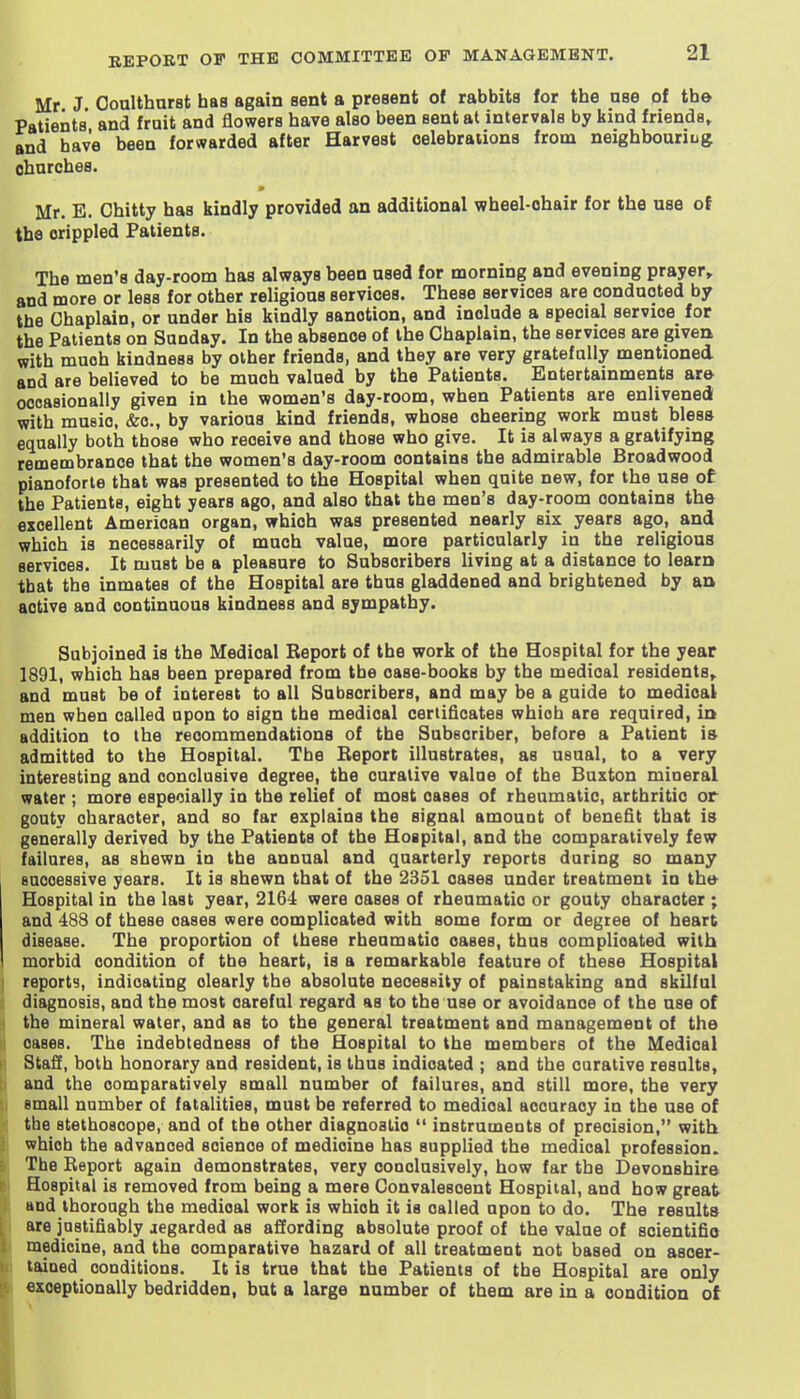 Mr J Oonlthnrst baa again sent a present of rabbits for tbe nse of the Patients and fruit and flowers bave also been sent at intervals by kind friends, and have been forwarded after Harvest celebrations from neighbouriug chnrches. Mr. E. Chitty baa kindly provided an additional wbeel-ohair for the use of the crippled Patienta. The men'a day-room haa alwaya been naed for morning and evening prayer, and more or leas for other religious services. These aervicea are conducted by the Chaplain, or under hia kindly aanotion, and include a special service for the Patienta on Sunday. In the absence of the Chaplain, the services are givetk with much kindneaa by other frienda, and they are very gratefully mentioned and are believed to be much valued by the Patients. Entertainments ar© oooaaionally given in the women's day-room, when Patients are enlivened with music. &c., by various kind frienda, whoae cheering work muat bleaa equally both those who receive and those who give. It is always a gratifying remembrance that the women's day-room contains the admirable Broadwood pianoforte that was presented to the Hospital when quite new, for the use ot the Patients, eight years ago, and alao that the men'a day-room contains the excellent American organ, which was presented nearly six years ago, and which is necessarily of much value, more particularly in the religious services. It must be a pleasure to Subscribers living at a distance to learn that the inmates of the Hospital are thus gladdened and brightened by aa active and continuous kindness and sympathy. Subjoined is the Medical Beport of tbe work of the Hospital for tbe year 1891, which has been prepared from tbe case-books by the medical residents, and must be of interest to all Subacribera, and may be a guide to medical men when called upon to sign tbe medical certificates which are required, in addition to the recommendations of tbe Subscriber, before a Patient is admitted to the Hospital. The Report illustrates, as usual, to a very interesting and conclusive degree, tbe curative value of the Buxton mineral water; more especially in the relief of most cases of rheumatic, arthritic or gouty character, and so far explains the signal amouot of benefit that is generally derived by the Patients of the Hospital, and the comparatively few failures, as shewn in the annual and quarterly reports during so many Buooessive years. It is shewn that of the 2351 cases under treatment in the Hospital in the last year, 2164 were oases of rheumatic or gouty character ; and 483 of these oases were complicated with some form or degree of heart disease. The proportion of these rheumatic cases, thus complicated with morbid condition of tbe heart, is a remarkable feature of these Hospital reports, indicating clearly the absolute neceaeity of painstaking and skilful diagnosis, and the most careful regard as to the use or avoidance of the use of the mineral water, and as to the general treatment and management of the cases. The indebtedness of the Hospital to the members of the Medical Staff, both honorary and resident, is thus indicated ; and the curative results, and the comparatively small number of failures, and still more, the very small number of fatalities, muat be referred to medical accuracy in the uae of tbe stethoscope, and of tbe other diagnostic  instruments of precision, with which the advanced science of medicine has supplied the medical profeasion. The Report again demonstrates, very conclusively, how far the Devonshire Hospital is removed from being a mere Convalescent Hospital, and how great and thorough the medical work ia which it is called upon to do. The reaults are jastifiably jegarded as affording absolute proof of the value of scientific medicine, and the comparative hazard of all treatment not based on ascer- tained conditions. It is true that the Patients of tbe Hospital are only exceptionally bedridden, but a large number of them are in a condition of