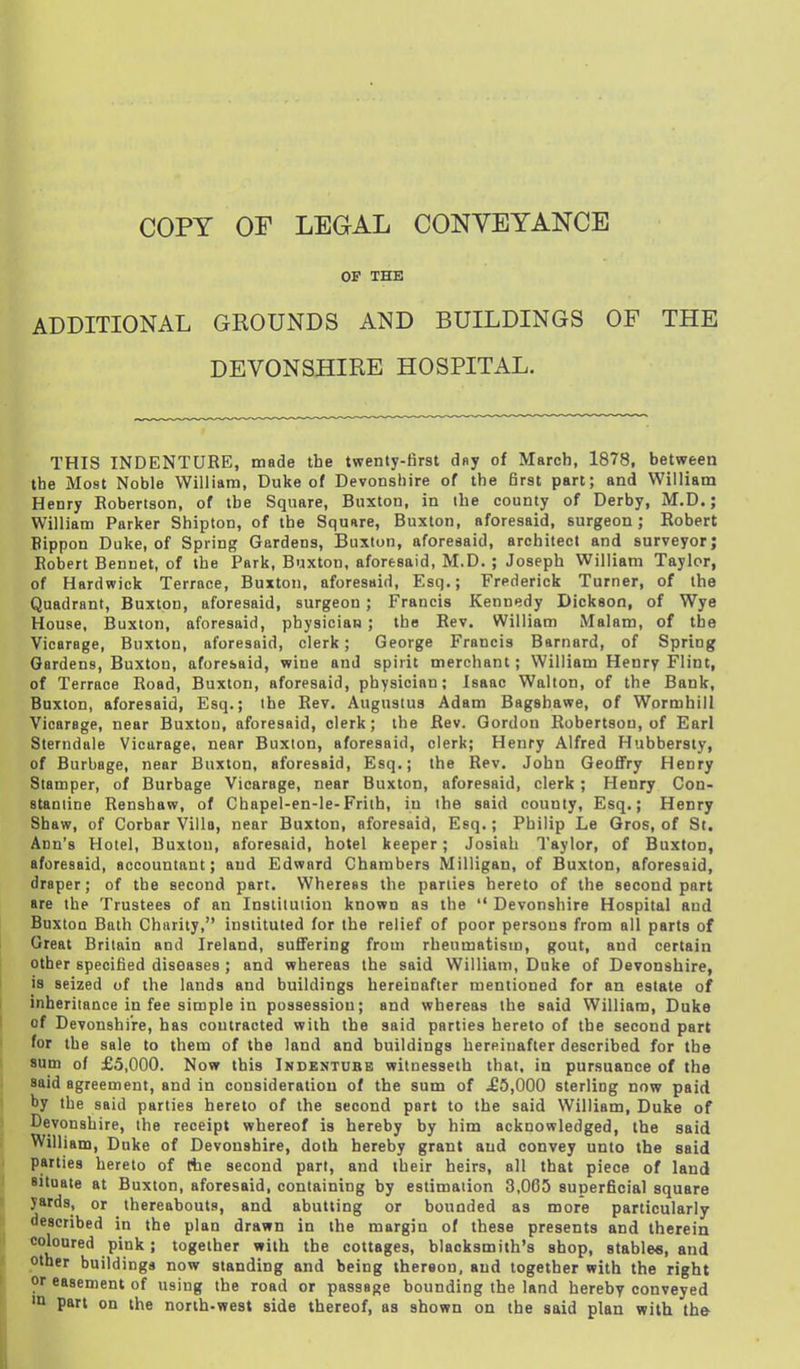 OF THE ADDITIONAL GROUNDS AND BUILDINGS OF THE DEVONSHIRE HOSPITAL. THIS INDENTURE, made the twenty-first day of March, 1878, between the Most Noble William, Duke of Devonshire of the first part; and William Henry Eobertson, of the Square, Buxton, in the county of Derby, M.D.; William Parker Shipton, of the Square, Buxton, aforesaid, surgeon; Robert Bippon Duke, of Spring Gardens, Buxton, aforesaid, architect and surveyor; Robert Bennet, of the Park, Buxton, aforesaid, M.D. ; Joseph William Taylor, of Hardwick Terrace, Buxton, aforesaid, Esq.; Frederick Turner, of the Quadrant, Buxton, aforesaid, surgeon; Francis Kennedy Dickson, of Wye House, Buxton, aforesaid, physician; the Rev. William Malam, of the Vicarage, Buxton, aforesaid, clerk; George Francis Barnard, of Spring Gardens, Buxton, aforesaid, wine and spirit merchant; William Henry Flint, of Terrace Road, Buxton, aforesaid, physician; Isaac Walton, of the Bank, Buxton, aforesaid, Esq.; the Rev. Augustus Adam Bagsbawe, of Wormhill Vicarage, near Buxton, aforesaid, clerk; the Rev. Gordon Robertson, of Earl Sterndale Vicarage, near Buxton, aforesaid, clerk; Henry Alfred Hubbersty, of Burbage, near Buxton, aforesaid, Esq.; the Rev. John Geoffry Henry Stamper, of Burbage Vicarage, near Buxton, aforesaid, clerk ; Henry Con- staniine Renshaw, of Chapel-en-le-Friih, in the said county, Esq.; Henry Shaw, of Corbar Villa, near Buxton, aforesaid, Esq.; Philip Le Gros, of St. Ann's Hotel, Buxton, aforesaid, hotel keeper; Josiah Taylor, of Buxton, aforesaid, accountant; and Edward Chambers Milligan, of Buxton, aforesaid, draper; of the second part. Whereas the parlies hereto of the second part are the Trustees of an Institution known as the  Devonshire Hospital and Buxton Bath Charity, instituted for the relief of poor persons from all parts of Great Britain and Ireland, suffering from rheumatism, gout, and certain other specified diseases; and whereas the said William, Duke of Devonshire, is seized of the lands and buildings hereinafter mentioned for an estate of inheritance in fee simple in possession; and whereas the said William, Duke of Devonshire, has contracted with the said parties hereto of the second part for the sale to them of the land and buildings hereinafter described for the sum of £5,000. Now this Indentube wilnesseth that, in pursuance of the said agreement, and in consideration of the sum of £5,000 sterling now paid by the said parties hereto of the second part to the said William, Duke of Devonshire, the receipt whereof is hereby by him acknowledged, the said William, Duke of Devonshire, doth hereby grant and convey unto the said parties hereto of ttie second part, and their heirs, all that piece of land situate at Buxton, aforesaid, containing by estimation 3,005 superficial square yards, or thereabouts, and abutting or bounded as more particularly described in the plan drawn in the margin of these presents and therein coloured pink; together with the cottages, blacksmith's shop, stables, and other buildings now standing and being iherson, and together with the right or easement of using the road or passage bounding the land hereby conveyed part on the north-west side thereof, as shown on the said plan with the