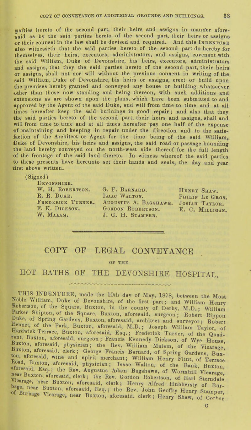 parties liereto of the second part, their heirs and assigns in mantfer afore- ■said as by the said parties hereto of the second part, their heirs or assigns ■or their counsel in the law shall be devised and required. And this Indenture also witnesseth that the said parties hereto of the second part do hereby for themselves, their heirs, executors, administrators, and assigns, covenant with the said William, Duke of Devonshire, his heirs, executors, admiaistratora and assigns, that they the said parties hereto of the second part, their heirs or assigns, shall not nor will without the previous consent iu writing of the said William, Duke of Devonshire, his heirs or assigns, erect or build upon the premises hereby granted and conveyed any house or building whatsoever •other than those now standing and being thereon, with such additions and extensions as are shown upon the plans, which have been submitted to and approved by the Agent of the said Duke, and will from time to time and at all times hereafter keep the said buildings in good repair; and also that they the said parties hereto of the second part, their heirs and assigns, shall and will from time to time and at all times hereafter pay one half of the expense ■of maintaining and keeping in repair under the direction and to the satis- faction of the Architect or Agent for the time being of the said William, Duke of Devonshire, his heirs and assigns, the said road or passage bounding the land hereby conveyed on the north-west side thereof for the full length of the frontage of the said land thereto. In witness whereof the said patties to these presents have hereunto set their hands and seals, the day and year first above written. (Signed) Devonshire. W. H. Robertson. R. R. Duke. Frederick Turner. r. K. Dickson. W. Malam. G. F. Barnard. Henry Shaw. Isaac Waltov. Philip Le Gros, Augustus A. Bagshawb. Josiah Taylor. Gordon Robertson. E. C. Milligan. J. G. H. Stamper. COPY OF LEGAL COOTEYANCE of the HOT BATHS OF THE DEVONSHIRE HOSPITAL. V THIS INDENTURE, made the lOib day of May, 1878, between the Most ^oble AVilham, Duke of Devonshire, of the first part; and William Henry Robertson, of the Square, Buxton, in the county of Derby. M.D.; Williain Parker Shipton, of the Square, Buxton, aforesaid, surgeon; Robert Rippon Uuke, of Spring Gardens, Buxton, aforesaid, architect and surveyor- Robert Rennet, of the Park, Buxton, aforesaid, M.D.; Joseph William Taylor of Hardwick Terrace, Buxton, aforesaid, Esq.; Frederick Turner, of the Quad- ram, Buxton, aforesaid, surgeon; Francis Kennedy Dickson, of Wye House Buxton, aforesaid, physician; the Rev. William Malam, of the Vicarase' iJuxton, aforesaid, clerk ; George Francis Barnard, of Spring Gardens Bux- ton, aforesaid, wine and spirit merchant; William Henry Flint, of Terrace Koad, Buxton, aforesaid, physician; Isaac Walton, of the Bank, Buxton aioresaid, Esq.; the Rev. Augustus Adam Bagshawe, of WormhiU Vicaraee' near Buxton, aforesaid, clerk; the Rev. Gordon Robertson, of Earl Sterndale V carage. near Buxton, aforesaid, clerk; Henry Alfred kubbersty oT Bu ! of Bn'r v'' Esq.; the Rev. John Geoffry HenrJ Stamper of Burbage Vicarage, near Buxton, aforesaid, clerk; Henry Shaw, of CorhT; O