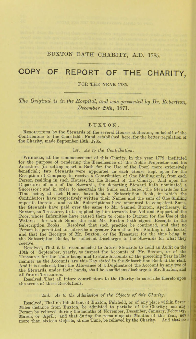 BUXTON BATH CHARITY, A.D. 1785. COPY OF REPORT OF THE CHARITY, FOE THE YEAR 1785. The Original is in the Hospital, and was presented by Dr. Robertson, December 29th, 1871. BUXTON. Eesoltjtions by the Stewards of the several Houses at Buxton, on behalf of the Contributors to the Charitable Fund established here, for the better regulation of the Charity, made September 13th, 1785. 1st. As to the Contribution. Whereas, at the commencement of this Charity, in the year 1779, instituted ior the puj^ose of rendering the Beneficence of the Noble Proprietor and his Ancestors (in setting apart a Bath for the Use of the Poor) more extensively beneficial; two Stewards were appointed in each House kept open for the Eeception of Company to receive a Contribution of One Shilling only, from each Person residing in such Houses, for the Benefit of the Charity. And upon the Departure of one of the Stewards, the departing Steward hath nominated a Successor; and in order to ascertain the Sums contributed, the Stewards for the Time being, at each House, have kept a Subscription Book, in which the Contributors have respectively written their Names and the sum of One Shilling opposite thereto ; and as the Subscriptions have amounted to competent Sums, the Stewards have paid over the same to Mr. Samuel Buxton, Apothecary, in Buxton, as Treasurer, to be applied by him towards the Aid and Support of the Poor, whose Infirmities have caused them to come to Buxton for the Use of the Waters; for which Sums the said Mr. Buxton hath signed Receipts in the Subscription Books. Resolved that such practice be continued, and that no Person be permitted to subscribe a greater Sum than One Shilling in the books; and that the Receipts of Mr. Buxton, or the Treasurer for the time being, in the Subscription Books, be sufficient Discharges to the Stewards for what they receive. Resolved, That it be recommended to future Stewards to hold an Audit on the 13th of September, yearly, to inspect the Accounts of Mr. Buxton, or of the Treasurer for the Time being, and to state Accounts of the preceding Year in like manner as the Accounts are this Day stated in the Subscription Book at the HalL And it is declared, that the Allowance of a Duplicate of the Account by any two of the Stewards, under their hands, shall be a sufficient discharge to Mr. Buxton, and all future Treasurers. Resolved, That all future contributors to the Charity do subscribe thereto upon the terms of these Resolutions. 2nd. As to the Admission of the Objects of this Charity. Resolved, That no Inhabitant of Buxton, Fairfield, or of any place within Sever Miles distance from Buxton, be admitted to partake of the Charity; nor anj Person be relieved during the months of November, December, January, February, March, or April; and that during the remaining six Months of the Year, not more than sixteen Objects, at one Time, be relieved by the Charity. And that no