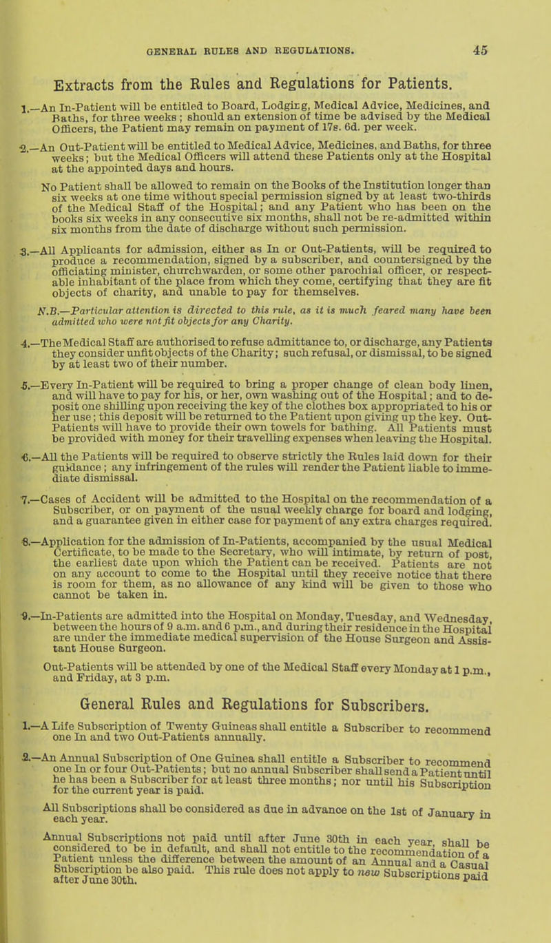 Extracts from the Rules and Regulations for Patients, j__An In-Patient will be entitled to Board, Lodgicg, Medical Advice, Medicines, and Faths, for three weeks ; should an extension of time be advised by the Medical Officers, the Patient may remain on payment of 17s. 6d. per week. •2.—An Out-Patient will be entitled to Medical Advice, Medicines, and Baths, for three weeks; but the Medical Officers will attend these Patients only at the Hospital at the appointed days and hours. No Patient shall be allowed to remain on the Books of the Institution longer than six weeks at one time without special permission signed by at least two-thirds of the Medical Staff of the Hospital; and any Patient who has been on the books six weeks in any consecutive six months, shall not be re-admitted within six months from the date of discharge without such permission. 3. _A11 Applicants for admission, either as In or Out-Patients, will be required to produce a recommendation, signed by a subscriber, and countersigned by the officiating minister, churchwarden, or some other parochial officer, or respect- able inhabitant of the place from which they come, certifying that they are fit objects of charity, and unable to pay for themselves. A\B.—Particvlar attention is directed to this rule, as His much feared many have been adviitted who were not fit objects for any Charity. 4. —TheMedical Staff are authorised to refuse admittance to, or discharge, any Patients they consider unfit objects of the Charity; such refusal, or dismissal, to be signed by at least two of their number. -5.—Every In-Patient will be required to bring a proper change of clean body linen, and will have to pay for his, or her, own washing out of the Hospital; and to de- posit one shilling upon receiving the key of the clothes box appropriated to his or her use; this deposit wUl be returned to the Patient upon giving up the key. Out- Patients will have to provide their own towels for bathing. All Patients must be provided with money for their travelling expenses when leaving the Hospital. All the Patients will be required to observe strictly the Rules laid down for their guidance; any infringement of the rules wiU render the Patient liable to imme- diate dismissal. 7.—Cases of Accident will be admitted to the Hospital on the recommendation of a Subscriber, or on payment of the usual weekly charge for board and lodging, and a guarantee given in either case for payment of any extra charges required. Application for the admission of In-Patients, accompanied by the usual Medical Certificate, to be made to the Secretary, who will intimate, by return of post, the earliest date upon which the Patient can be received. Patients are not on any account to come to the Hospital until they receive notice that there is room for them, as no allowance of any kind will be given to those who cannot be taken in. In-Patients are admitted into the Hospital on Monday, Tuesday, and Wednesday between the hours of 9 a.m. and 6 pjn., and during their residence in the Hospital are under the immediate medical supervision of the House Surgeon and Assis- tant House Burgeon. Out-Patients will be attended by one of the Medical Staff every Monday at 1 p m and Friday, at 3 p.m. ^' ' General Rules and Regulations for Subscribers. 1.—A Life Subscription of Twenty Guineas shall entitle a Subscriber to recommend one In and two Out-Patients annually. a—An Annual Subscription of One Guinea shall entitle a Subscriber to recommend one In or four Out-Patients; but no annual Subscriber shall send a Patient until he has been a Subscriber for at least three months; nor until his Subscrlntirm for the current year is paid. ii^auij AU Subscriptions shaU be considered as due in advance on the 1st of Jannarv in each year. <'^u.a^y m Annual Subscriptions not paid until after June 30th in each year shall h considered to be in default, and shall not entitle to the reconimendatkin nf f Patient unless the difference between the amount of an Annual and a Pnqi,<,i af^te? June mh^ ^^'^^ ™^ ^^ ^ ^^^^^ '° Subscriptions pSid