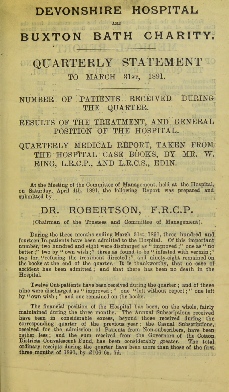 AND BUXTON BATH CHARITY; QUARTERLY STATEMENT TO MARCH 31sT, 1891. NUMBER OF PATIENTS RECEIVED. DURING THE QUARTER. ^ RESULTS OF tiSE TREATMENT, AND GENERAL POSITION OF THE HOSPITAL. QUARTERLY MEDICAL REPORT, TAKEN FROM THE HOSPITAL CASE BOOKS, BY MR. W. RING, L.R.C.P., AND L.R.C.S.^ EDIN. At tbe Meeting of the Committee of Management, held at the Hospital, on Saturday, April 4th, 1891, the following Report was prepared and submitted by DR. ROBERTSON, F.R.C.P. (Chairman of the Trustee^ and Committee of Management). Daring the three months ending March Sl^^t, 1891, three hundred and fourteen In-patients have been admitted to the Hospital. Of this important number, two hundred and eight were discharged as  improved ; one as  no better; two by  own wish ; three as found to be  infested with vermin ; two for refusing the treatment directed; and ninety-eight remained on the books at the end of the quarter. It is thankworthy, that no case of accident has been admitted ; and that there has been no death in the Hospital. Twelve Out-patients have been received during the quarter ; and of these nine were discharged as  improved ;  one  left without report;  one left by  own wish ;  and one remained on the books. The financial position of the Hospital has been, on the whole, fairly maintained during the three months. The Annual Subscriptions received have been in considerable excess, beyond those received daring the corresponding quarter of the previous year; the Casual Subscriptions, received for the admission of Patients from Non-subscribers, have been rather less; and the sum received from the Governors of the Cotton Districts Convalescent Fond, has been considerably greater. The total ordinary receipts daring the quarter have been more than those of the first three months of 1890, by £106 6s. 7d.