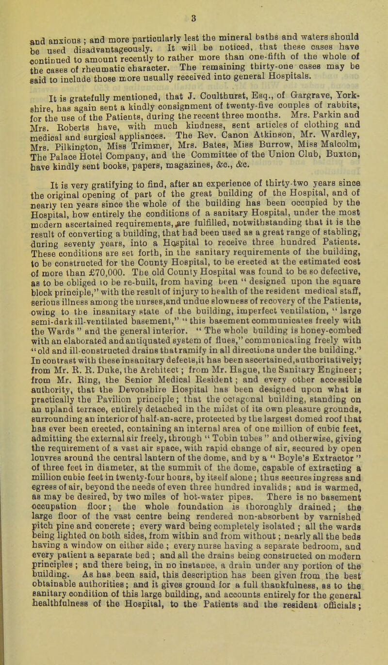 and anxious ; and more particnlarly leat the mineral baths and waters should be used disadvantageously. It will be Dotioed, that these oases have continued to amount recently to rather more than one-fifth of the whole of the oases of rheumatic character. The remaining thirty-one cases may be said to include those more usually received into general Hospitals. It is gratefully mentioned, that J. Coultburst, Esq., of Gargrave, York- shire, has again sent a kindly consignment of twenty-five couples of rabbits, for the use of the Patients, during the recent three months. Mrs. Parkin and Mrs. Eoberts have, with much kindness, sent articles of clothing and medical and surgical appliances. The Rev. Canon Atkinson, Mr. Wardley, Mrs. Pilkington, Miss Trimmer, Mrs. Bates, Miss Burrow, Miss Malcolm, The Palace Hotel Company, and the Committee of the Union Club, Buxton, have kindly sent books, papers, magazines, &o., &c. It is very gratifying to find, after an experience of thirty-two years since the original opening of part of the great building of the Hospital, and of nearly ten years since the whole of the building has been occupied by the Hospital, how entirely the conditions of a sanitary Hospital, under the most modern ascertained requirements, ,*ire fulfilled, notwithstanding that it is the result of converting a building, that had been used as a great range of stabling, during seventy years, into a Hospital to receive three hundred Patients. These conditions are set forth, in the sanitary requirements of the building, to be constructed for the County Hospital, to be erected at the estimated cost of more than £70,000. The old County Hospital was found to be so defective, as to be obliged to be re-built, from having been  designed upon the square block principle, with the result of injury to health of the resident medical staff, serious illness among the unrse8,and undue slowness of recovery of the Patients, owing to the insanitary state of the building, imperfect ventilation,  large semi-dark ill-ventilated basement, this baeement communicates freely with the Wards  and the general interior.  The whole building is honey-combed with an elaborated andanliquated system of flues, communicating freely with old and ill-constructed drains that ramify in all directions under the building. In contrast with these insanitary defeols,il has been ascertained,authoritatively; from Mr. R. R. Duke, the Architect; from Mr. Hague, the Sanitary Engineer; from Mr. Ring, the Senior Medical Resident; and every other acct ssible authority, that the Devonshire Hospital has been designed upon what is practically the Pavilion principle; that the octagonal building, standing on an upland terrace, entirely detached in the midst of its own pleasure grounds, surrounding an interior of half-an-acre, protected by the largest domed roof that has ever been erected, containing an internal area of one million of cubic feet, admitting the external air freely, through  Tobin tubes  and otherwise, giving the requirement of a vast air space, with rapid change of air, secured by open louvres around the central lantern of the dome, and by a  Boyle's Extractor  of three feet in diameter, at the summit of the dome, capable of extracting a million cubic feet in twenty-four hours, by itself alone; thus secures ingress and egress of air, beyond the needs of even three hundred invalids; and is warmed, as may be desired, by two miles of hot-water pipes. There is no basement occupation floor; the whole foundation is thoroughly drained; the large floor of the vast centre being rendered non-absorbent by varnished pitch pine and concrete ; every ward being completely isolated ; all the wards being lighted on both sides, from within and from without; nearly all the beds having a window on either side ; every nurse having a separate bedroom, and every patient a separate bed ; and all the drains being constructed on modern principles ; and there being, in no instance, a drain under any portion of the building. As has been said, this description has been given from the best obtainable authorities; and it gives ground for a full thankfulness, as to the sanitary condition of this large building, and accounts entirely for the general healthfulnesB of the Hospital, to the Patients and the resident officials;