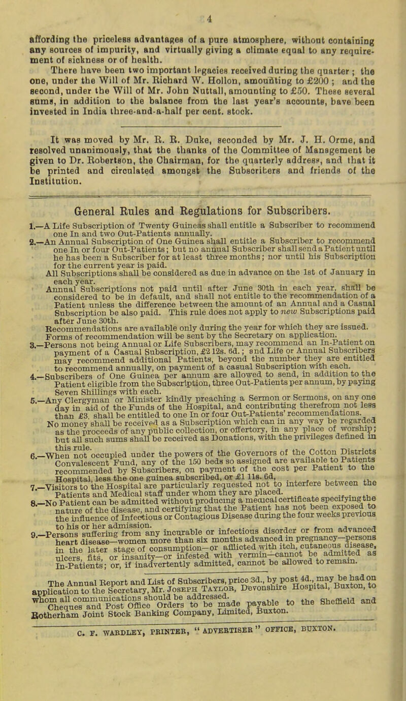 affordiag the priceless advantanea of a pure atmosphere, withont containing any Bources of impurity, and virtually giving a climate equal to any require- ment of siokness or of health. There have been two important Ipgacies received during the quarter ; the one, under the Will of Mr. Richard W. Hollon, amouflting to £200 ; and the second, under the Will of Mr. John Nuttall, amounting to £50. TheBe several Bums, in addition to the balance from the last year's accounts, have been invested in India Ihree-and-a-half per cent, stock. It vas moved by Mr. B. B. Duke, seconded by Mr. J. H. Orme, and resolved unanimously, that tbe thanks of the Committee of Management be given to Dr. Bobertson, the Chairman, for tbe quarterly addresf, and that it be printed and circulated amongst the Subscribers and friends of the Institution. General Rules and Regulations for Subscribers. 1.—A Life Subscription of Twenty Guineas shall entitle a Sabscriber to recommend one In and two Out-Patients annually. a.—An Annual Subscription of One Guinea shall entitle a Subscriber to recommend one In or four Out-Patients; but no annual Subscriber shaU send a Patient until he has been a Subscriber for at least three months; nor until his Subscription for the current year is paid. All Subscriptions shall be considered as due in advance on the Ist of January in each year. . ^ Annual Subscriptions not paid until after June 30th m each year, shall be considered to be in default, and shall not entitle to the recommendation of a Patient unless the difference between the amount of an Annual and a Casual Subscription be also paid. This rule does not apply to new Subscriptions paid after June 30th. ^. , ^, . , Recommendations are available only during the year for wluch they are issued. Forms of recommendation will be sent by the Secretary on appUcation. 3 —Persons not being Annual or Life Subscribers, may recommend an In-Patient on payment of a Casual Subscription, £2 128. 6d.; and Life or Annual Subscribers may recommend additional Patients, beyond the number they are entitled to recommend annually, on payment of a casual Subscription with each. 4.—Subscribers of One Guinea per annum are allowed to send, in addition to the Patient eligible from the Subscription, three Out-Patients per annum, by paymg Seven Shillings with each. . „ o 6 —Any Clergyman or IMinister Mndly preachmg a Sermon or Sermons, on any one day in aid of the Funds of the Hospital, and contributiag therefrom not less than £3 shall be entitled to one In or four Out-Patients'recommendations. No money'shall be receive'^ as a Subscription which can in any way be regarded as the proceeds of any public collection, or offertory, in any place of worship; but all such sums shaU be received as Donations, with the privUeges defined m 6 —When not^occupied under the powers of the Governors of the Cotton Districts Convalescent Fund, any of the 150 beds so assigned are availaple to Patients recommended by Subscribers, on payment of the cost per Patient to the Hospital, less the one guinea subscribed, or £1 lis. 6d, 7 —Visitors to the Hospital are particularly requested not to mterfere between the Patients and Medical staff under whom they are placed. „„.,„j<m„„f>,o 8.-N0 Patient can be admitted vrtthout producmg a meoical certificate specifymg the nature of the disease, and certifying that the Patient has not been exposed to thetafluence of Infectious or Coitagious Disease during the four weeks previous 9-Personl sufilrmf?rom any incurable or infectious disorder or from advanced heTrt dTsease^women more than six months advanced in pregnancy-persons Si the iXr^taglof consumption-or afflicted with itch, cutaneous 3i8ea8e. Seers fits or i£sanity-or iitested with vermln-cannot be admitted as IQ-Patients; or, if inadvertently admitted, cannot be allowed toremam. The Annual Report and List of Subscribers, price 3d., by PO^t 4d may be had on appUcatioX theSecretary,Mr. Joseph Taylor. Devonshire Hospital. Buxton, to ^H^I^^r^^^ltfXX^^^^^^^^ payable to the Sheffield and Botherham Joint Stock Banking Company. Limited, Buxton. C. r. WABDLEY, PBINXBB,  ADVEBXIBEB  OFFIOB, BDXTON.