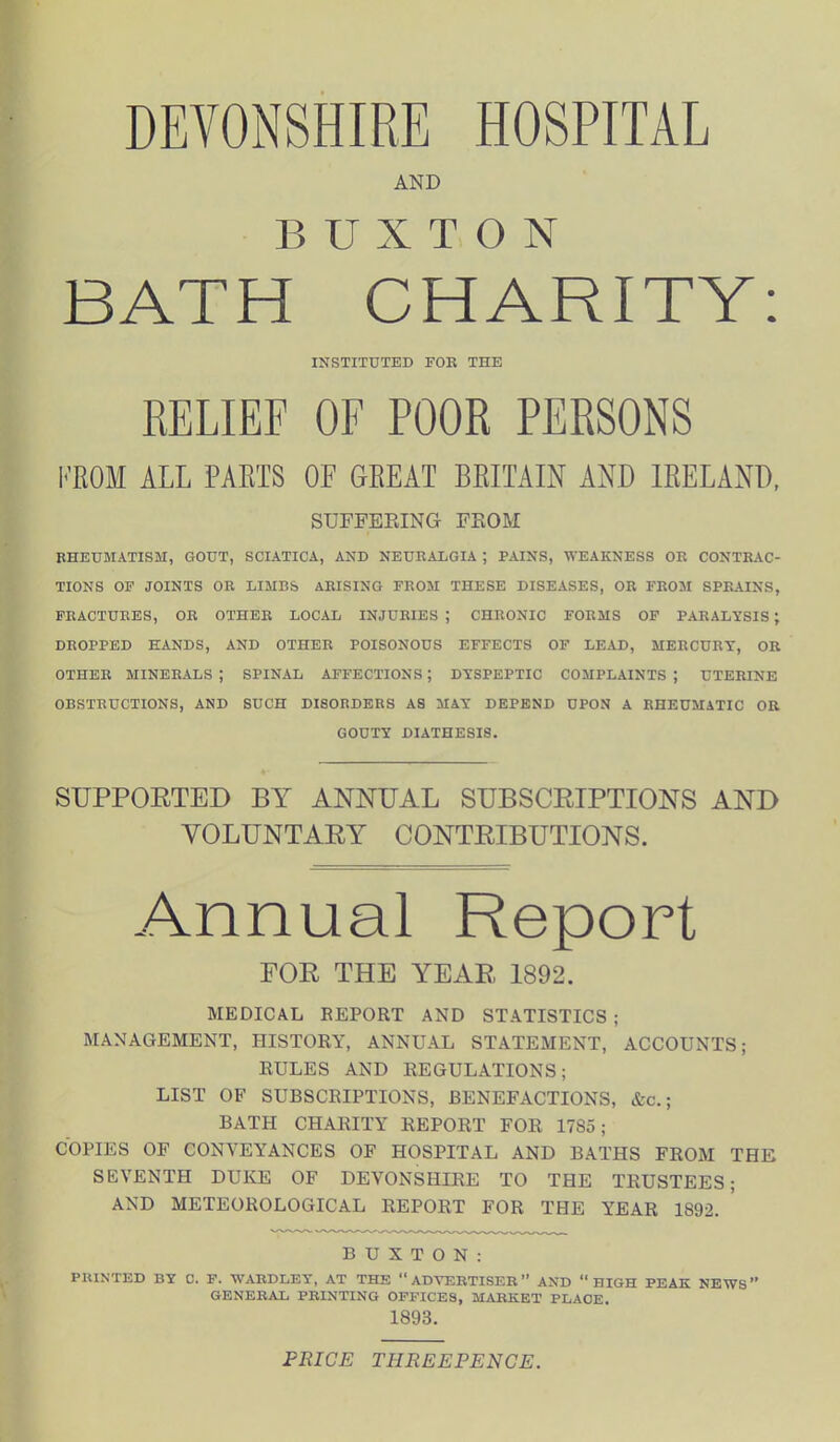 DEVONSHIRE HOSPITAL AND BUXTON BATH CHARITY: INSTITUTED FOR THE RELIEF OF POOR PERSONS PROM ALL PARTS OF GREAT BRITAIN AND IRELAND, SUFFERING FROM RHEUMATISM, GOUT, SCIATICA, AND NEURALGIA ; PAINS, WEAKNESS OR CONTRAC- TIONS OF JOINTS OR LIMBS ARISING FROM THESE DISEASES, OR FROM SPRAINS, FRACTURES, OR OTHER LOCAL INJURIES ; CHRONIC FORMS OF PARALYSIS ; DROPPED HANDS, AND OTHER POISONOUS EFFECTS OF LEAD, MERCURY, OR OTHER MINERALS; SPINAL AFFECTIONS; DYSPEPTIC COMPLAINTS; UTERINE OBSTRUCTIONS, AND SUCH DISORDERS AS MAY DEPEND UPON A RHEUMATIC OR GOUTY DIATHESIS. SUPPORTED BY ANNUAL SUBSCRIPTIONS AND VOLUNTARY CONTRIBUTIONS. Annual Report FOR THE YEAR 1892. MEDICAL REPORT AND STATISTICS ; MANAGEMENT, HISTORY, ANNUAL STATEMENT, ACCOUNTS; RULES AND REGULATIONS; LIST OF SUBSCRIPTIONS, BENEFACTIONS, &c.; BATH CHARITY REPORT FOR 1785; COPIES OF CONVEYANCES OF HOSPITAL AND BATHS FROM THE SEVENTH DUKE OF DEVONSHIRE TO THE TRUSTEES; AND METEOROLOGICAL REPORT FOR THE YEAR 1892. ' BUXTON: PRINTED BY C. F. WARDLEY, AT THE “ADVERTISER” AND “HIGH PEAK NEWS” GENERAL PRINTING OFFICES, MARKET PLACE. 1898. PRICE THREEPENCE.