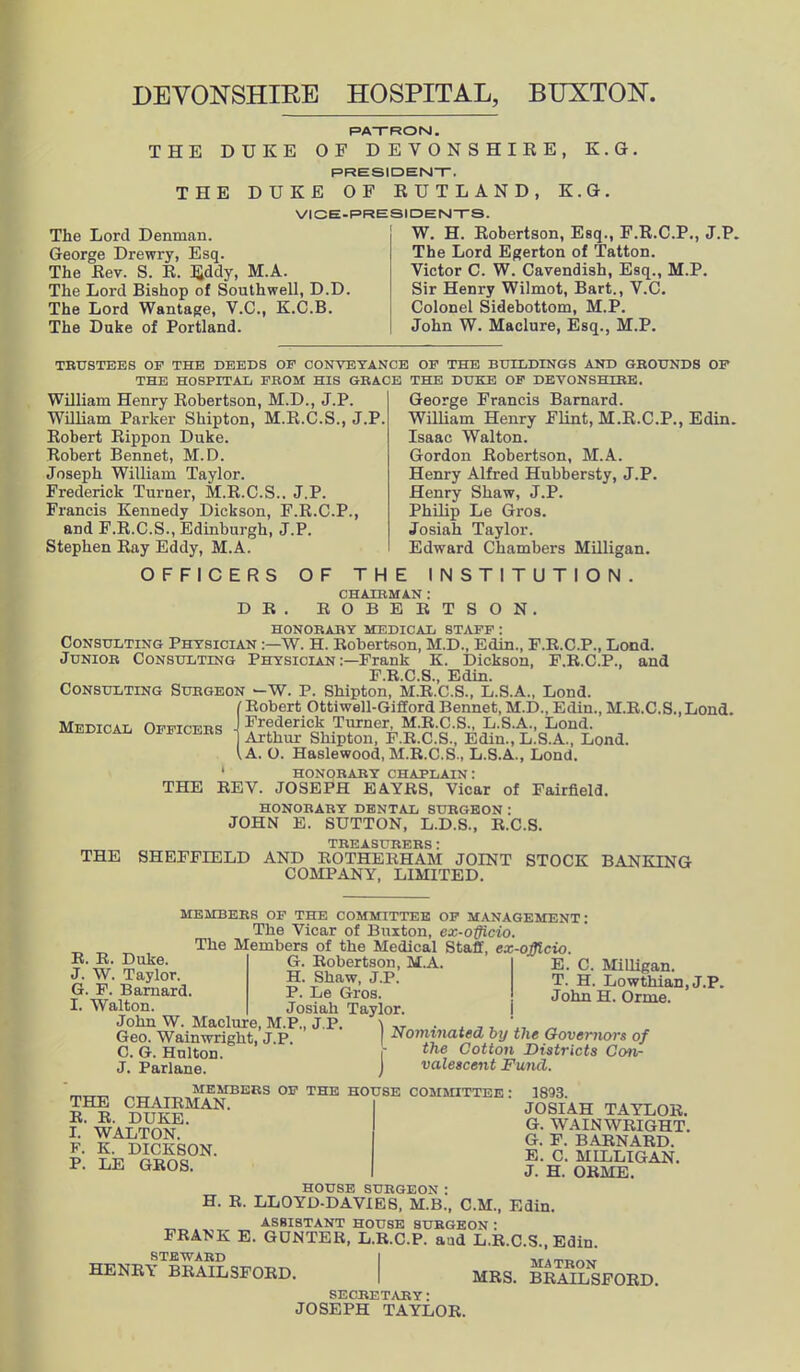 PATRON. THE DUKE OF DEVONSHIRE, K.G. PRESIDENT. THE DUKE OF RUTLAND, K.G. VICE-PRESIDENTS. The Lord Denman. George Drewry, Esq. The Rev. S. R. Eddy, M.A. The Lord Bishop of Southwell, D.D. The Lord Wantage, V.C., K.C.B. The Duke of Portland. W. H. Robertson, Esq., F.R.C.P., J.P. The Lord Egerton of Tatton. Victor C. W. Cavendish, Esq., M.P. Sir Henry Wilmot, Bart., V.C. Colonel Sidebottom, M.P. John W. Maclure, Esq., M.P. TRUSTEES OP THE DEEDS OF CONVEYANCE OP THE BUILDINGS AND GROUNDS OP THE HOSPITAL FROM HIS GRACE THE DUKE OP DEVONSHIRE. William Henry Robertson, M.D., J.P. William Parker Shipton, M.R.C.S., J.P. Robert Rippon Duke. Robert Bennet, M.D. Joseph William Taylor. Frederick Turner, M.R.C.S.. J.P. Francis Kennedy Dickson, F.R.C.P., and F.R.C.S., Edinburgh, J.P. Stephen Ray Eddy, M.A. OFFICERS OF THE George Francis Barnard. William Henry Flint, M.R.C.P., Edin. Isaac Walton. Gordon Robertson, M.A. Henry Alfred Hubbersty, J.P. Henry Shaw, J.P. Philip Le Gros. Josiah Taylor. Edwrard Chambers Milligan. INSTITUTION. CHAIRMAN : DR. ROBERTSON. HONORARY MEDICAL STAFF : Consulting Physician :—W. H. Robertson, M.D., Edin., F.R.C.P., Lond. Junior Consulting Physician Frank K. Dickson, F.R.C.P., and F.R.C.S., Edin. Consulting Surgeon -W. P. Shipton, M.R.C.S., L.S.A., Lond. tRobert Ottiwell-Gifford Bennet, M.D., Edin., M.R.C.S.,Lond. Medical Officers ^,deric| ner, M.E.C.S, L.S.A., Lond Arthur Shipton, F.R.C.S., Edm., L.S.A., Lond. I A. O. Haslewood, M.R.C.S., L.S.A., Lond. ' HONORARY CHAPLAIN: THE REV. JOSEPH EAYRS, Vicar of Fairfield. HONORARY DENTAL SURGEON: JOHN E. SUTTON, L.D.S., R.C.S. TREASURERS : THE SHEFFIELD AND ROTHERHAM JOINT STOCK BANKING COMPANY, LIMITED. MEMBERS OF THE COMMITTEE OF MANAGEMENT: The Vicar of Buxton, ex-officio. The Members of the Medical Staff, ex-officio. R. R. Duke. J. W. Taylor. G. F. Barnard. I. Walton. John W. Maclure, M.P., J.P. Geo. Wain wright, J.P. C. G. Hulton. J. Parlane. G. Robertson, M.A. H. Shaw, J.P. P. Le Gros. Josiah Taylor. E. C. Milligan. T. H. Lowthian, J.P. John H. Orme. ) Nominated by the Governors of r the Cotton Districts Con- I valescent Fund. „„ . _ MEMBERS OF THE HOUSE COMMITTEE THE CHAIRMAN. R. R. DUKE. I. WALTON. F. K. DICKSON. P. LE GROS. 3893. JOSIAH TAYLOR. G. WAIN WRIGHT. G. F. BARNARD. E. C. MILLIGAN. J. H. ORME. HOUSE SURGEON: H. R. LLOYD-DAVIES, M.B., C.M., Edin. ASSISTANT HOUSE SURGEON : FRANK E. GUNTER, L.R.C.P. aad L.R.C.S., Edin. STEWARD | HENRY BRAILSFORD. | MRS. BRAILSFORD. SECRETARY: JOSEPH TAYLOR.