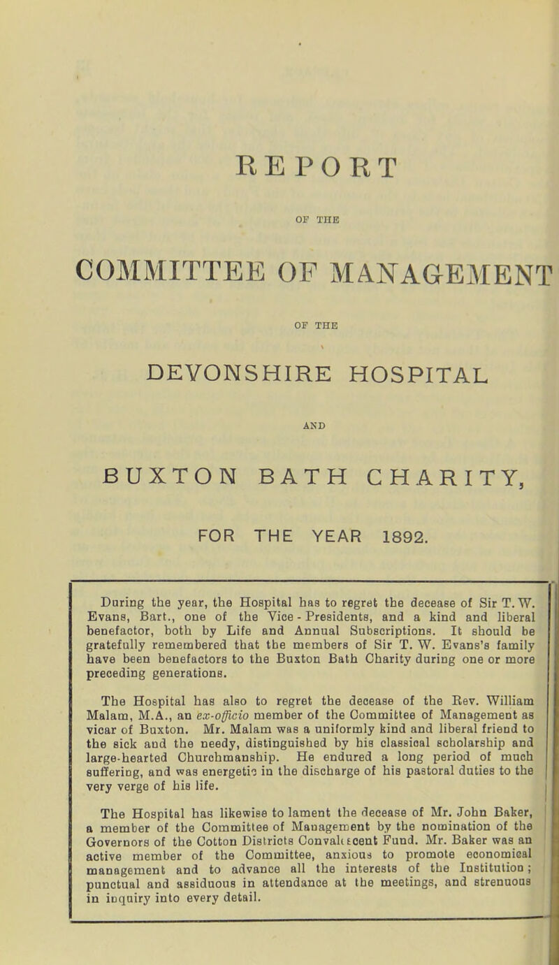 REPORT OF THE COMMITTEE OF MANAGEMENT OF THE DEVONSHIRE HOSPITAL AND BUXTON BATH CHARITY, FOR THE YEAR 1892. During the year, the Hospital has to regret the decease of Sir T. W. Evans, Bart., one of the Vice - Presidents, and a kind and liberal benefactor, both by Life and Annual Subscriptions. It should be gratefully remembered that the members of Sir T. W. Evans’s family have been benefactors to the Buxton Bath Charity during one or more preceding generations. The Hospital has also to regret the decease of the Rev. William Malam, M.A., an ex-officio member of the Committee of Management as vicar of Buxton. Mr. Malam was a uniformly bind and liberal friend to the sick and the needy, distinguished by his classical scholarship and large-hearted Churchmanship. He endured a long period of much suffering, and was energetic in the discharge of his pastoral duties to the very verge of his life. The Hospital has likewise to lament the decease of Mr. John Baker, a member of the Committee of Management by the nomination of the Governors of the Cotton Districts Convalt scent Fund. Mr. Baker was an active member of the Committee, anxious to promote economical management and to advance all the interests of the Institution; punctual and assiduous in attendance at the meetings, and strenuous in inquiry into every detail.