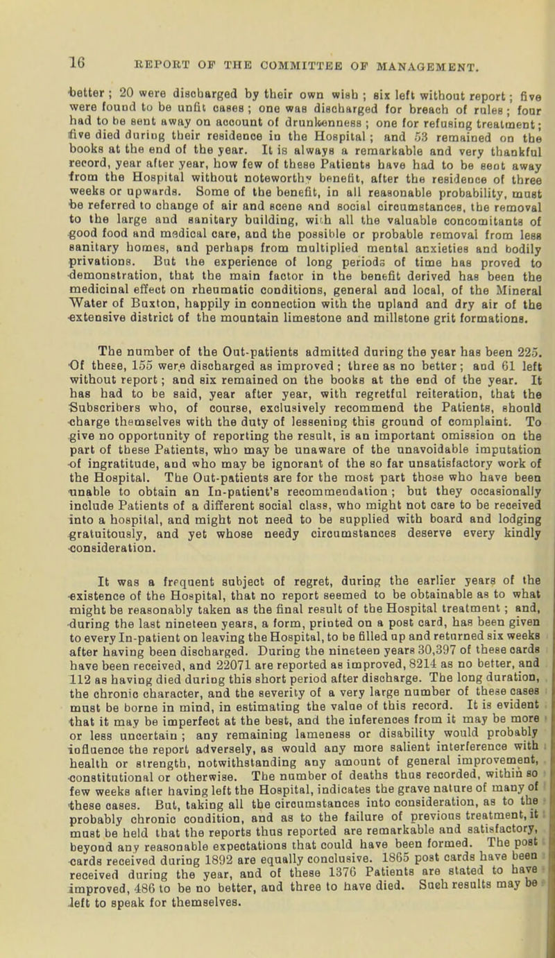 •better ; 20 were discharged by their own wish ; six left without report; five were found to be unfit cases; one was discharged for breach of rules; four had to be sent away on account of drunkenness ; one for refusing treatment; five died during their residence in the Hospital; and 53 remained on the books at the end of the year. It is always a remarkable and very thankful record, year after year, how few of these Patients have had to be seot away from the Hospital without noteworthy benefit, after the residence of three weeks or upwards. Some of the benefit, in all reasonable probability, must be referred to change of air and scene and social circumstances, the removal to the large and sanitary building, with all the valuable concomitants of good food and medical care, and the possible or probable removal from less sanitary homes, and perhaps from multiplied mental anxieties and bodily privations. But the experience of long periods of time has proved to demonstration, that the main factor in the benefit derived has been the medicinal effect on rheumatic conditions, general and local, of the Mineral Water of Buxton, happily in connection with the upland and dry air of the •extensive district of the mountain limestone and millstone grit formations. The number of the Out-patients admitted during the year has been 225. •Of these, 155 wer.e discharged as improved; three as no better; and 61 left without report; and six remained on the books at the end of the year. It has had to be said, year after year, with regretful reiteration, that the Subscribers who, of course, exclusively recommend the Patients, should charge themselves with the duty of lessening this ground of complaint. To give no opportunity of reporting the result, is an important omission on the part of these Patients, who may be unaware of the unavoidable imputation of ingratitude, and who may be ignorant of the so far unsatisfactory work of the Hospital. The Out-patients are for the most part those who have been •unable to obtain an In-patient’s recommendation; but they occasionally include Patients of a different social class, who might not care to be received into a hospital, and might not need to be supplied with board and lodging gratuitously, and yet whose needy circumstances deserve every kindly consideration. It was a frequent subject of regret, during the earlier years of the •existence of the Hospital, that no report seemed to be obtainable as to what might be reasonably taken as the final result of the Hospital treatment; and, ■during the last nineteen years, a form, printed on a post card, has been given to every In-patient on leaving the Hospital, to be filled up and returned six weeks after having been discharged. During the nineteen years 30,397 of these cards have been received, and 22071 are reported as improved, 8211 as no better, and 112 as having died during this short period after discharge. The long duration, the chronic character, and the severity of a very large number of these cases must be borne in mind, in estimating the value of this record. It is evident that it may be imperfect at the best, and the inferences from it may be more or less uncertain ; any remaining lameness or disability would probably influence the report adversely, as would any more salient interference with health or strength, notwithstanding any amount of general improvement, constitutional or otherwise. The number of deaths thus recorded, within so few weeks after having left the Hospital, indicates the grave nature of many of these oases. But, taking all the circumstances into consideration, as to the probably chronic condition, and as to the failure of previous treatment, it must be held that the reports thus reported are remarkable and satisfactory, beyond any reasonable expectations that could have been formed. The post cards received during 1892 are equally conclusive. 1865 post cards have been received during the year, and of these 1376 Patients are stated to have improved, 486 to be no better, and three to have died. Such results may o deft to speak for themselves.