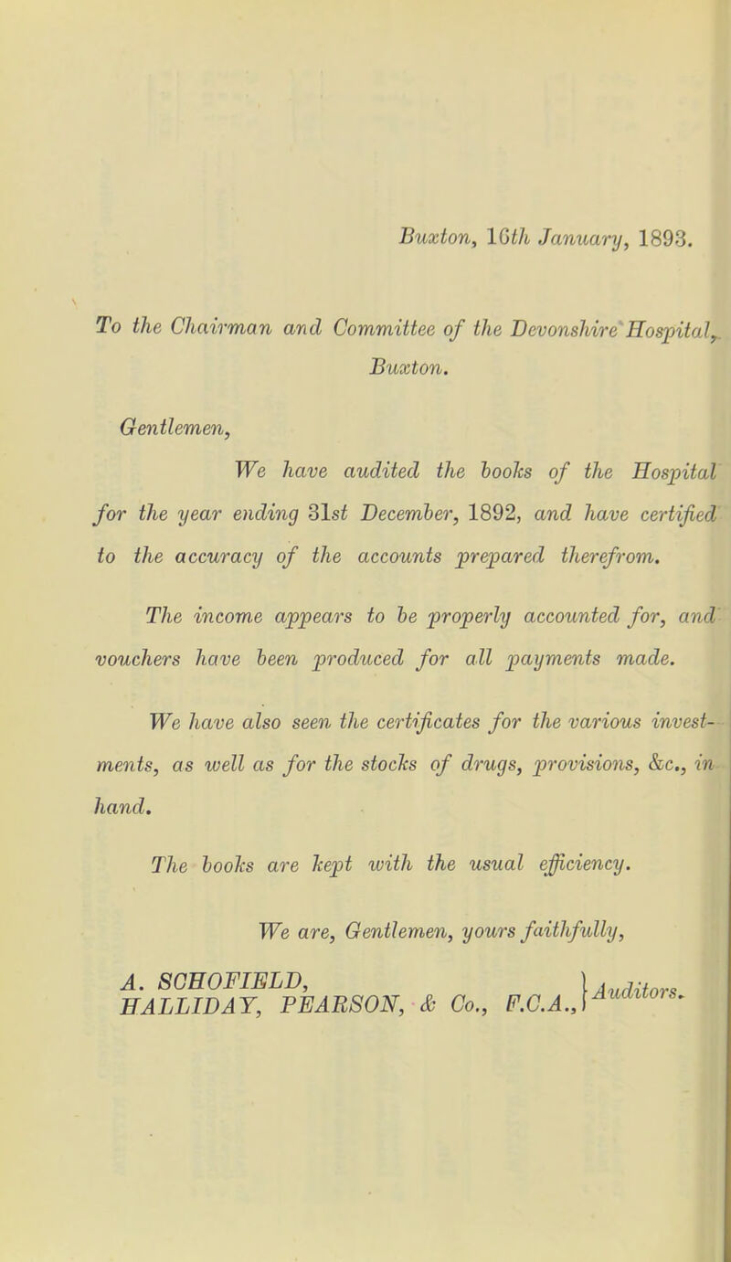 To the Chairman and Committee of the Devonshire Hospital,. Buxton. Gentlemen, We have audited the boohs of the Hospital for the year ending 31s£ December, 1892, and have certified to the accuracy of the accounts prepared therefrom. The incom.e appears to be properly accounted for, and vouchers have been produced for all payments made. We have also seen the certificates for the various invest- ments, as well as for the stocks of drugs, provisions, &c., in hand. The boohs are kept ivith the usual efficiency. We are, Gentlemen, yours faithfully, A. SCHOFIELD, 1 Auditors HALLIDAY, PEARSON, & Co., F.C.A.,\Auaitors*