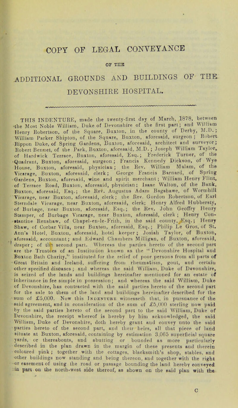 or THE ADDITIONAL GROUNDS AND BUILDINGS OF THE DEVONSHIRE HOSPITAL. THIS INDENTURE, made the twenty-first day of March, 1878, between ■the Most Noble William, Duke of Devonshire of the first part; and William Henry Robertson, of the Square, Buxton, in the county of Derby, M.D.; William Parker Shipton, of the Square, Buxton, aforesaid, surgeon; Robert Rippon Duke, of Spring Gardens, Buxton, aforesaid, architect and surveyor; Robert Bennet, of the Park, Buxton, aforesaid, M.D. ; Joseph William Taylor, of Hardwick Terrace, Buxton, aforesaid, Esq.; Frederick Turner, of the Quadrant, Buxton, aforesaid, surgeon; Francis Kennedy Dickson, of Wye House, Buxton, aforesaid, physician; the Rev. William Malam, of the Vicarage, Buxton, aforesaid, clerk; George Prancis Barnard, of Spring Gardens, Buxton, aforesaid, wine and spirit merchant; William Henry Flint, of Terrace Road, Buxton, aforesaid, physician; Isaac Walton, of the Bank, Buxton, aforesaid, Esq.; the Rev. Augustus Adam Bagshawe, of Wormhill Vicarage, near Buxton, aforesaid, clerk; the Rev. Gordon Robertson, of Earl Sterndale Vicarage, near Buxton, aforesaid, clerk; Henry Alfred Hubbersty, of Burbage, near Buxton, aforesaid, Esq.; the Rev. John Geoffry Henry Stamper, of Burbage Vicarage, near Buxton, aforesaid, clerk ; Henry Con- •tantiue Renshaw, of Chapel-en-le-Frith, in the said county,^Esq.; Henry Shaw, of Corbar Villa, near Buxton, aforesaid, Esq. ; Philip Le Gros, of St. Ann's Hotel, Buxton, aforesaid, hotel keeper; Josiah Taylor, of Buxton, aforesaid, accountant; and Edward Chambers Milligan, of Buxton, aforesaid, * draper; of thft second part. Whereas the parlies hereto of the second part are the Trustees of an institution known as the “ Devonshire Hospital aud Buxton Bath Charity,” instituted for the relief of poor persons from all parts of Great Britain and Ireland, suffering from rheumatism, gout, and certain other specified diseases ; and whereas the said William, Duke of Devonshire, is seized of the lands and buildings hereinafter mentioned for an estate of inheritance in fee simple in possession; aud whereas the said William, Duke of Devonshire, has contracted with the said parties hereto of the second part for the sale to them of the land and buildings hereinafter described for the sum of £5,000. Now this Inoenture witnesseth that, in pursuance of the said agreement, and in consideration of the sum of £5,000 sterling now paid by the said parties hereto of the second part to the said William, Duke of Devonshire, the receipt whereof is hereby by him acknowledged, the said William, Duke of Devonshire, doth hereby grant aud convey unto the said parties hereto of the second part, and their heirs, all that piece of land situate at Buxton, aforesaid, containing by estimation 3,065 superficial square yards, or thereabouts, and abutting or bounded as more particularly described in the plan drawn in the margin of these presents and therein coloured pink ; together with the cottages, blacksmith’s shop, stables, and other buildings now standing and being thereon, and together with the right or easement of using the road or passage bounding the land hereby conveyed ifl part on the north-west side thereof, as shown on the said plan with the C
