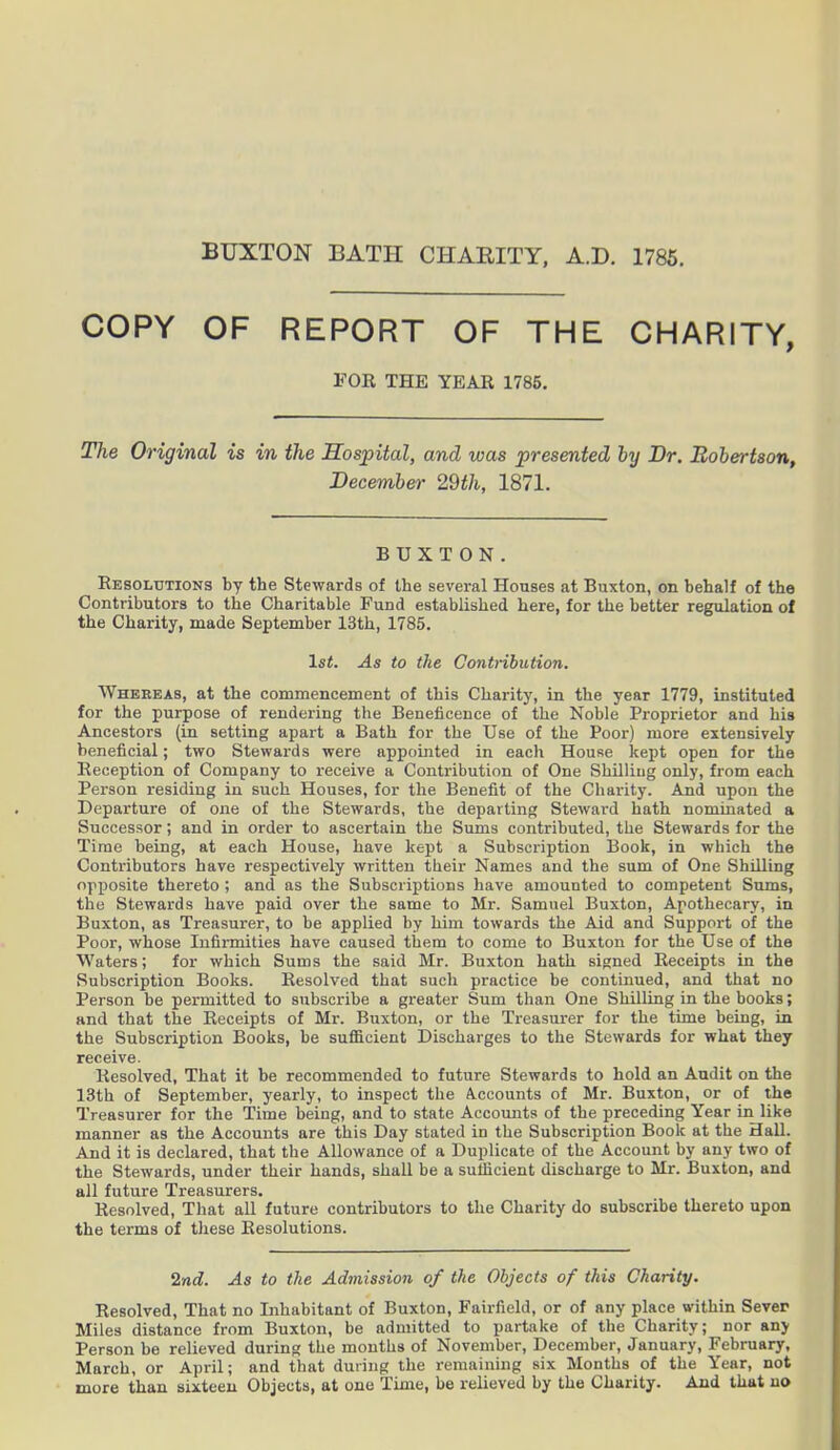BUXTON BATH CHARITY, A.D. 1785. COPY OF REPORT OF THE CHARITY, FOR THE YEAR 1785. The Original is in the Hospital, and was presented by Or. Robertson, December 29th, 1871. BUXTON. Resolutions by the Stewards of the several Houses at Buxton, on behalf of the Contributors to the Charitable Fund established here, for the better regulation of the Charity, made September 13th, 1785. 1st. As to the Contribution. Whereas, at the commencement of this Charity, in the year 1779, instituted for the purpose of rendering the Beneficence of the Noble Proprietor and his Ancestors (in setting apart a Bath for the Use of the Poor) more extensively beneficial; two Stewards were appointed in each House kept open for the Reception of Company to receive a Contribution of One Shilling only, from each Person residing in such Houses, for the Benefit of the Charity. And upon the Departure of one of the Stewards, the departing Steward hath nominated a Successor; and in order to ascertain the Sums contributed, the Stewards for the Time being, at each House, have kept a Subscription Book, in which the Contributors have respectively written their Names and the sum of One Shilling opposite thereto ; and as the Subscriptions have amounted to competent Sums, the Stewards have paid over the same to Mr. Samuel Buxton, Apothecary, in Buxton, as Treasurer, to be applied by him towards the Aid and Support of the Poor, whose Infirmities have caused them to come to Buxton for the Use of the Waters; for which Sums the said Mr. Buxton hath signed Receipts in the Subscription Books. Resolved that such practice be continued, and that no Person be permitted to subscribe a greater Sum than One Shilling in the books; and that the Receipts of Mr. Buxton, or the Treasurer for the time being, in the Subscription Books, be sufficient Discharges to the Stewards for what they receive. Resolved, That it be recommended to future Stewards to hold an Audit on the 13th of September, yearly, to inspect the Accounts of Mr. Buxton, or of the Treasurer for the Time being, and to state Accounts of the preceding Year in like manner as the Accounts are this Day stated in the Subscription Book at the Hall. And it is declared, that the Allowance of a Duplicate of the Account by any two of the Stewards, under their hands, shall be a sufficient discharge to Mr. Buxton, and all future Treasurers. Resolved, That all future contributors to the Charity do subscribe thereto upon the terms of these Resolutions. 2nd. As to the Admission of the Objects of this Charity. Resolved, That no Inhabitant of Buxton, Fairfield, or of any place within Sever Miles distance from Buxton, be admitted to partake of the Charity; nor any Person be relieved during the months of November, December, January, February, March, or April; and that during the remaining six Months of the Yeur, not more than sixteen Objects, at one Time, be relieved by the Charity. And that no