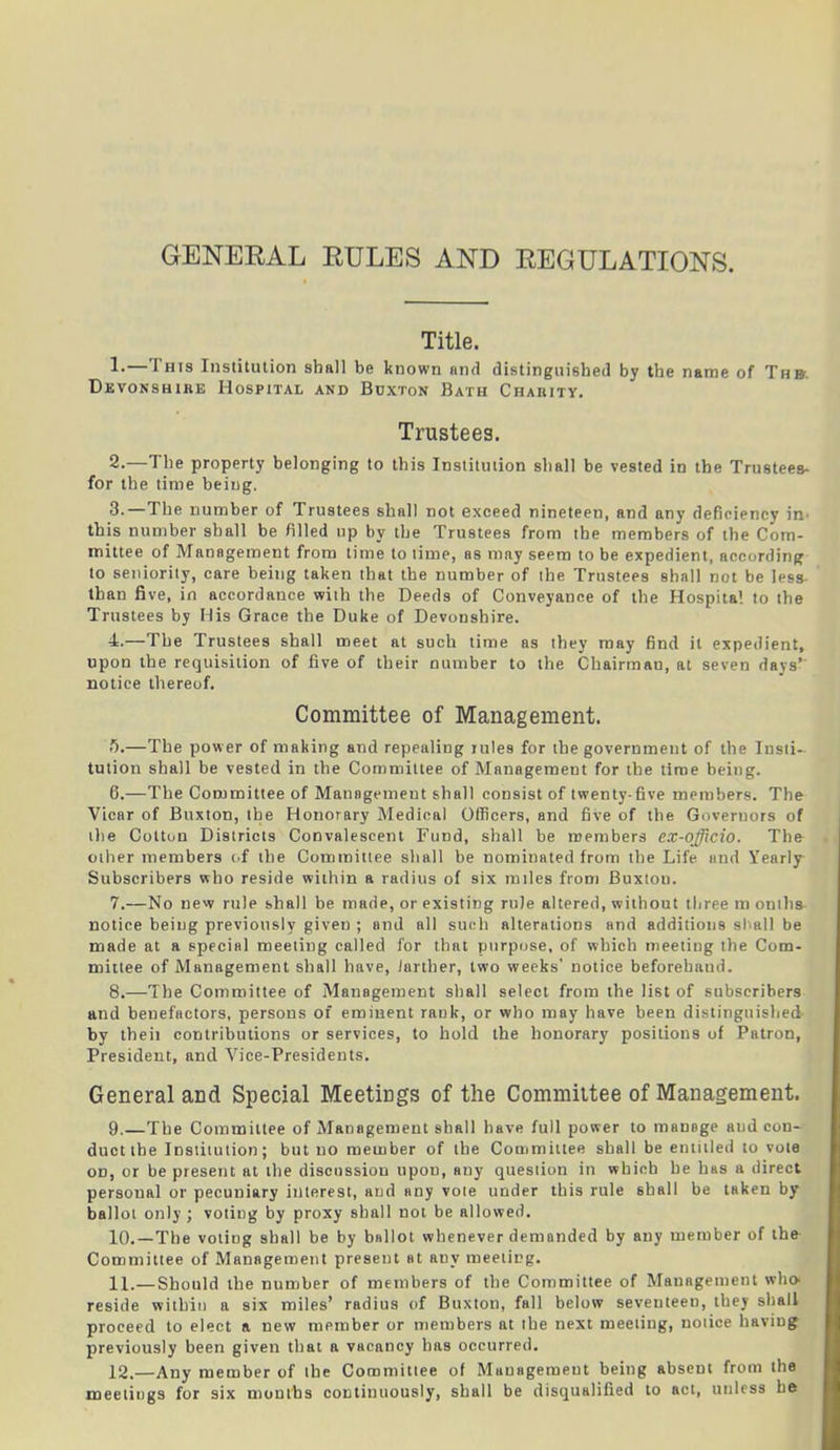 GENEEAL EULES AND EEGULATIONS. Title. 1. —This Institution shall be known and distinguished by the name of The Devonshire Hospital and Buxton Bath Charity. Trustees. 2. —The property belonging to this Institution shall be vested in the Trustees- for the time being. 3. The number of Trustees shall not exceed nineteen, and any deficiency in this number shall be filled up by the Trustees from the members of the Com- mittee of Management from time to time, as may seem to be expedient, according to seniority, care being taken that the number of the Trustees shall not be less- than five, in accordance with the Deeds of Conveyance of the Hospital to the Trustees by His Grace the Duke of Devonshire. 4. —The Trustees shall meet at such time as they may find it expedient, upon the requisition of five of their number to the Chairmau, at seven days’' notice thereof. Committee of Management. ft.—The power of making and repealing rules for the government of the Insti- tution shall be vested in the Committee of Management for the time being. 6. —The Committee of Management shall consist of twenty-five members. The Vicar of Buxton, the Honorary Medical Officers, and five of the Governors of the Colton Districts Convalescent Fund, shall be members ex-officio. The other members of the Committee shall be nominated from the Life and Yearly Subscribers who reside within a radius of six miles from Buxtou. 7. —No new rule shall be made, or existing rule altered, without three m omits notice being previously given ; and all such alterations and additions shall be made at a special meeting called for that purpose, of which meeting the Com- mittee of Management shall have, iartber, two weeks' notice beforehand. 8. —The Committee of Management shall select from the list of subscribers and benefactors, persons of eminent rank, or who may have been distinguished by theii contributions or services, to hold the honorary positions of Patron, President, and Vice-Presidents. General and Special Meetings of the Committee of Management. 9. —The Committee of Management shall have full power to manage aud con- duct the Institution; but no member of the Committee shall be entitled to vote od, or be present at the discussion upon, any question in which he has a direct personal or pecuniary interest, and any vole under this rule shall be taken by ballot only ; voting by proxy shall not be allowed. 10. —The voting shall be by ballot whenever demanded by any member of the Committee of Management present at any meeting. 11. —Should the number of members of the Committee of Management who reside within a six miles’ radius of Buxton, fall below seventeen, they shall proceed to elect a new member or members at the next meeting, notice having previously been given that a vacancy has occurred. 12. —Any member of the Committee of Management being absent from the meetings for six months continuously, shall be disqualified to act, unless be