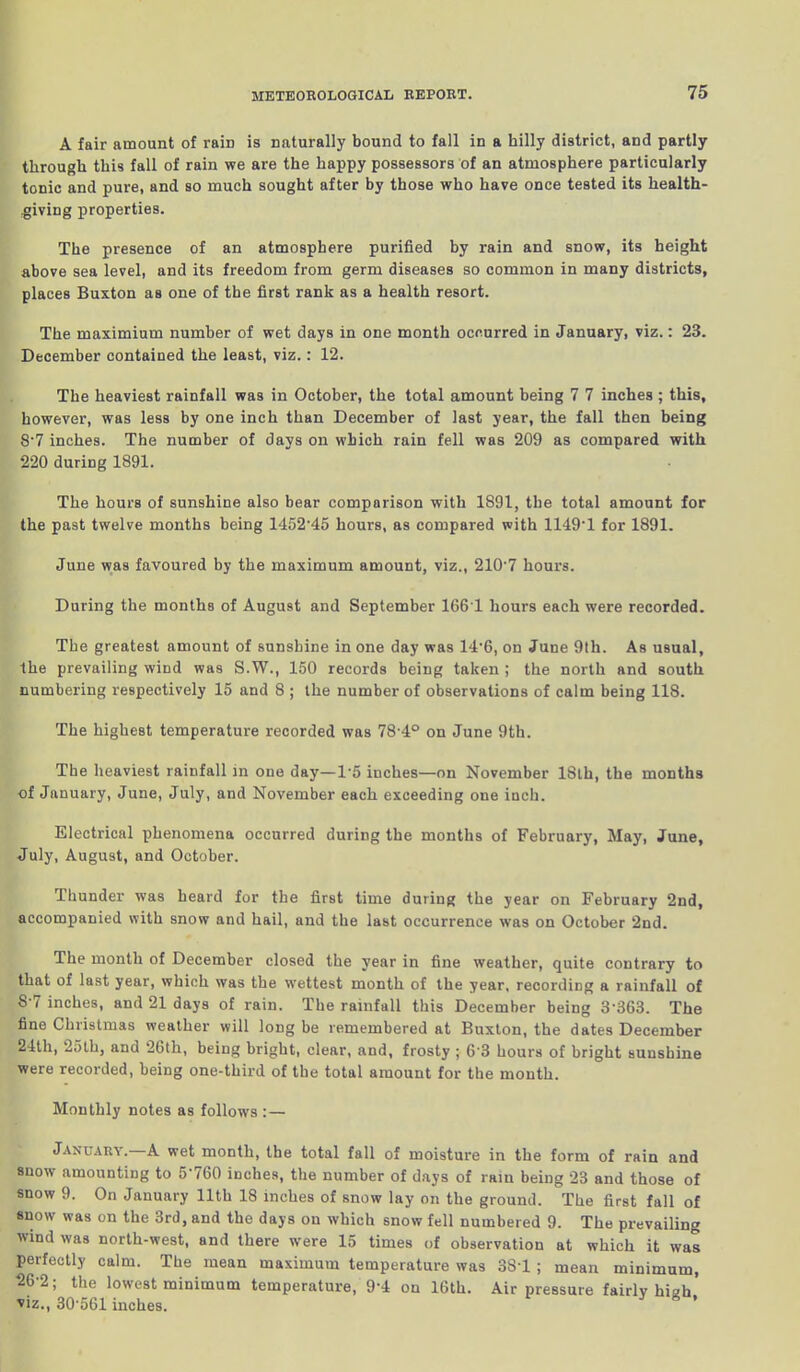 A fair amount of rain is naturally bound to fall in a hilly district, and partly through this fall of rain we are the happy possessors of an atmosphere particularly tonic and pure, and so much sought after by those who have once tested its health- giving properties. The presence of an atmosphere purified by rain and snow, its height above sea level, and its freedom from germ diseases so common in many districts, places Buxton as one of the first rank as a health resort. The maximium number of wet days in one month occurred in January, viz.: 23. December contained the least, viz.: 12. The heaviest rainfall was in October, the total amount being 7 7 inches ; this, however, was less by one inch than December of last year, the fall then being 8-7 inches. The number of days on which rain fell was 209 as compared with 220 during 1891. The hours of sunshine also bear comparison with 1891, the total amount for the past twelve months being 145215 hours, as compared with 11491 for 1891. June was favoured by the maximum amount, viz., 210’7 hours. During the months of August and September 1661 hours each were recorded. The greatest amount of sunshine in one day was 14‘6, on June 9th. As usual, the prevailing wind was S.W., 150 records being taken ; the north and south numbering respectively 15 and 8 ; the number of observations of calm being 118. The highest temperature recorded was 78 4° on June 9th. The heaviest rainfall in one day—1‘5 inches—on November 18th, the months of January, June, July, and November each exceeding one inch. Electrical phenomena occurred during the months of February, May, June, July, August, and October. Thunder was heard for the first time during the year on February 2nd, accompanied with snow and hail, and the last occurrence was on October 2nd. The month of December closed the year in fine weather, quite contrary to that of last year, which was the wettest month of the year, recording a rainfall of 8-7 inches, and 21 days of rain. The rainfall this December being 3363. The fine Christmas weather will long be remembered at Buxton, tbe dates December 24th, 25th, and 26th, being bright, clear, and, frosty ; 6'3 hours of bright sunshine were recorded, being one-third of tbe total amount for the month. Monthly notes as follows : — January. A wet month, the total fall of moisture in the form of rain and 8notv amounting to 5'760 inches, the number of days of rain being 23 and those of snow 9. On January 11th 18 inches of snow lay on the ground. The first fall of snow was on the 3rd, and the days on which snow fell numbered 9. The prevailing wind was north-west, and there were 15 times of observation at which it was perfectly calm. The mean maximum temperature was 381 ; mean minimum, 26-2; the lowest minimum temperature, 91 on 16th. Air pressure fairly hiah’ viz., 30’561 inches.