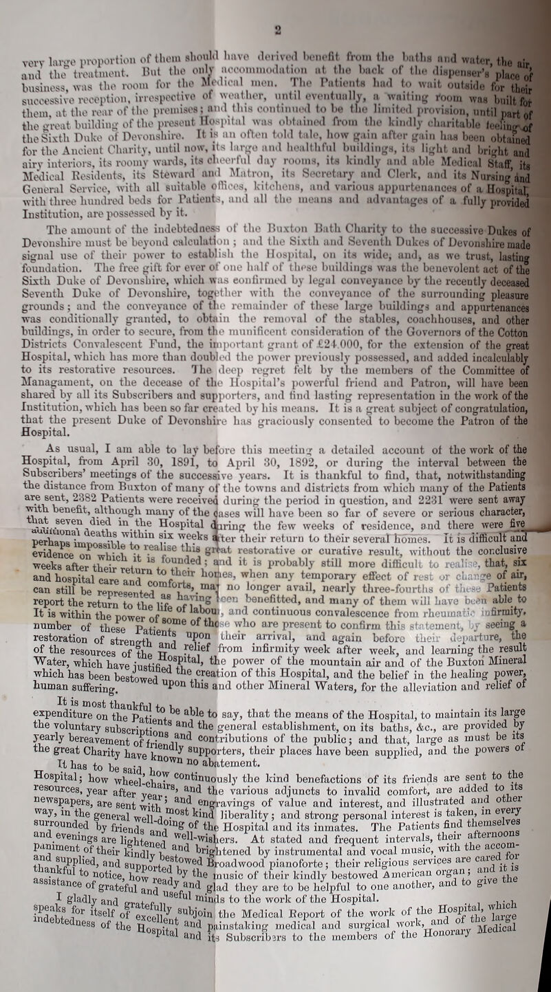 very large proportion of them should have derived benefit from the baths and water, the and the treatment. But the only accommodation at the back of the dispenser’s place of business, was the room for the Medical men. The Patients had to wait outside for their successive reception, irrespective of weather, until eventually, a waiting room was built for thorn, at the rear of the premises; and tins continued to he the limited provision, until part of the wreat building of the present Hospital was obtained from the kindly charitable feeling of the Sixth Duke of Devonshire. It if an often told tale, how gain after gain has been obtained for the Ancient Charity, until now, its largo and healthful buildings, its light and bright and airy interiors, its roomy wards, its cheerful day rooms, its kindly and able Medical Staff, its Medical Residents, its Steward and Matron, its Secretary and Clerk, and its Nursing’and General Service, with all suitable offices, kitchens, and various appurtenances of a Hospital with three hundred beds for Patients, and all tiro means and advantages of a fully provided Institution, are possessed by it. The amount of the indebtedness of the Buxton Bath Charity to the successive Dukes of Devonshire must be beyond calculation ; and the Sixth and Seventh Dukes of Devonshire made signal use of their power to establish the Hospital, on its wide, and, as we trust, lasting foundation. The free gift for ever of one half of these buildings was the benevolent act of the Sixth Duke of Devonshire, which was confirmed by legal conveyance by the recently deceased Seventh Duke of Devonshire, together with the conveyance of the surrounding pleasure grounds; and the conveyance of the remainder of these large buildings and appurtenances was conditionally granted, to obtain the removal of the stables, coachhouses, and other buildings, in order to secure, from the munificent consideration of the Governors of the Cotton Districts Convalescent Fund, the important grant of £24.000, for the extension of the great Hospital, which has more than doubled the power previously possessed, and added incalculably to its restorative resources. The deep regret felt by the members of the Committee of Managament, on the decease of the Hospital’s powerful friend and Patron, will have been shared by all its Subscribers and supporters, and find lasting representation in the work of the Institution, which has been so far created by his means. It is a great subject of congratulation, that the present Duke of Devonshire has graciously consented to become the Patron of the Hospital. As usual, I am able to lay before this meeting a detailed account of the work of the Hospital, from April 30, 1891, to April 30, 1892, or during the interval between the Subscribers’ meetings of the successive years. It is thankful to find, that, notwithstanding the distance from Buxton of many of the towns and districts from which many of the Patients are sent, 2382 Patients were received during the period in question, and 2231 were sent away with benefit, although many of the dases will have been so far of severe or serious character, “.Hie Hospital dining the few weeks of residence, and there were five nerhaml!,!!',-'1 -mw‘t lln 8}x weeks after their return to their severalliohies. It is difficult ana evidence on whi n to r.ealise tbi8 great restorative or curative result, without the conclusive „eek.XSL™ *d “OK difficult to realise, Hat, sk and hospital care and b°1‘eS’ ^hen an^ temporary effect of rest or change of air, can still he rwrew^ v ’.mai no lon£er avail, nearly three-fourths of these Patients report the return to the Yf r °0n benefited, and many of them will have been able to It is within the power of* 6 ° (T an<^ continuous convalescence from rheumatic infirmity, number of these Parie8?™6 0l^bc 1 wbo are Present to confirm this statement, by seeing a restoration of strength 1 U?.0n their arrival> and again before their departure, the of the resources of the TT • ef from infinnity week after week, and learning the result Water, which have iusHfi l tbo Power of the mountain air and of the Buxton Mineral which has been bestowed tbe cFeation of this Hospital, and the belief in the healing power, human suffering. 111)011 this and other Mineral Waters, for the alleviation and relief of It is most thankful u , expenditure on the Patie 06 a° e *° say> that the means of the Hospital, to maintain its large the voluntary subscript h*™ and Hie general establishment, on its baths, Ac., are provided by yearly bereavement of fi-;nS;nnd contributions of the public; and that, large as must be its the great Charity have ilen°v supporters, their places have been supplied, and the powers of _ It has to be said 1 D° abaternent- Hospital; how wheel-chairsCOn^l^lOUS^, benefactions Gf its friends are sent to the resources, year after aud the various adjuncts to invalid comfort, are added to its newspapers, are sent wHU ’ and erigravings of value and interest, and illustrated and othei way, in the general well 11?08t kind liberality; and strong personal interest is taken, in every surrounded by friends Hospital and its inmates. The Patients find themselves an evenings are lighten P,i WeJl~wishers. At stated and frequent intervals, their aftern paniment of their kindlv T br'ghtened by instrumental and vocal music, with t e ac tr applied, and support^M01^ broad wood pianoforte; their religious services are cai „ . -n, u 1° notice, how — - * Hie music of their kindlv bestowed Ameri ser lean organ; and it is “Stance 'glad th” iSVUSp7„T to oae aoother, aid to give the gicingjui and t, y* i Biioy ctre lo oo ueipiui tu ui I gladly and o „ Se u blinds to the work of the Hospital. . indehf f°r ltseb? °f excel]/ ,subj0lij the Medical Report of the work of the Hospita , w indebtedness of the -,nt aiid P1 linstaking medical and surgical work, and of tine ^ g renspital and its Subscribers to the members of the Honorary Medic