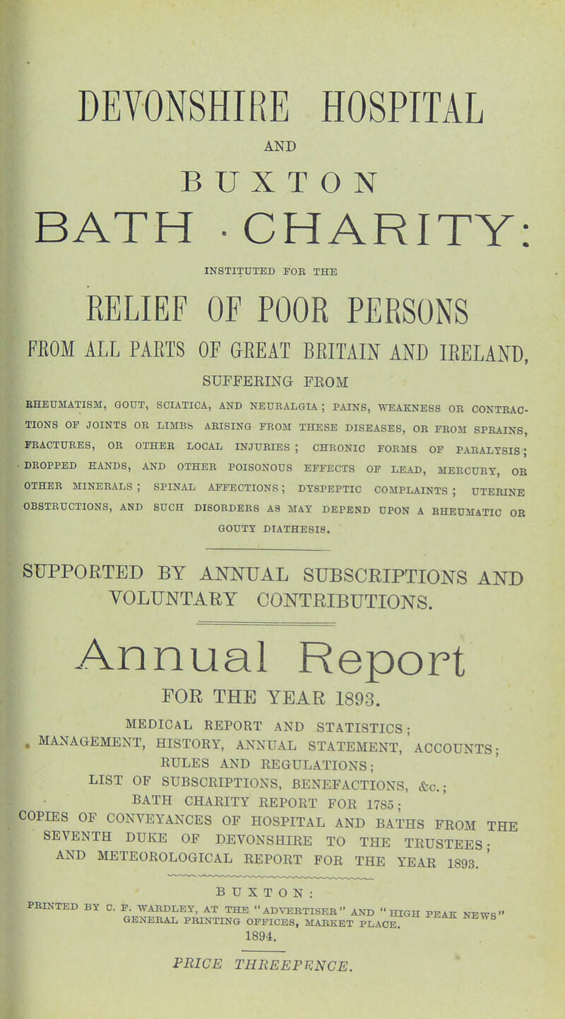DEVONSHIRE HOSPITAL AND BUXTON BATH - CHARITY: INSTITUTED FOB THE RELIEF OF POOR PERSONS FEOM ALL PARTS OF GEEAT BRITAIN AND IRELAND. SUFFERING FROM EHEUMATISM, GOUT, SCIATICA, AND NEURALGIA; PAINS, VTEAKNESS OR CONTRAC- TIONS OF JOINTS OR LIMBb ARISING FROM THESE DISEASES, OR FROM SPRAINS, FRACTURES, OR OTHER LOCAL INJURIES ; CHRONIC FORMS OF PARALYSIS; DROPPED HANDS, AND OTHER POISONOUS EFFECTS OF LEAD, MERCURY, OB OTHEB MINERALS ; SPINAL AFFECTIONS; DYSPEPTIC COMPLAINTS ; UTERINE OBSTRUCTIONS, AND SUCH DISORDERS A8 MiY DEPEND UPON A RHEUMATIC OR GOUTY DIATHESIS. SUPPORTED BY ANNUAL SUBSCRIPTIONS AND VOLUNTARY CONTRIBUTIONS. Annual Report FOR THE YEAR 1893. MEDICAL REPORT AND STATISTICS; . MANAGEMENT, HISTORY, ANNUAL STATEMENT, ' ACCOUNTS; RULES AND REGULATIONS; LIST OF SUBSCRIPTIONS, BENEFACTIONS, &c.; BATH CHARITY REPORT FOR 1785- COPIES OF CONVEYANCES OF HOSPITAL AND BATHS FROM THE SEVENTH DUKE OF DEVONSHIRE TO THE TRUSTEES- AND METEOROLOGICAL REPORT FOR THE YEAR 1893. ' BUXTON: PRINTED BY C. F WARDLEY, AT THE ADVERTISER AND HIGH PEAK NEWS GENERAL PRINTING OFFICES, MARKET PL\OE 1894. PRICE THREEFTiNCE.