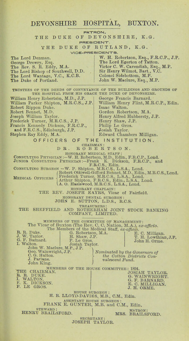 DEVONSHIEE HOSPITAL, BUXTON. THE DUKE T H E K.G, The Lord Denman. George Drewry, Esq. The Rev. S. R. Eddy, M.A. The Lord Bishop of Southwell, D.D The Lord Wantage, V.C., K.C.B. The Duke of Portland. PA-TROrsl. OF DEVONSHIRE, PRESIDENT-, DUKE OF RUTLAND, K. VICE-PRESIDEN-rS. W. H. Robertson, Esq., F.R.C.P., J.P. The Lord Egerton of Tatton. Victor C. W. Cavendish, Esq., M.P. Sir Henry Wilmot, Bart., V.C. Colonel Sidebottom, M.P. John W. Maclure, Esq., M.P. TBUSTEES OF THE DEEDS OF CONVEYANCE OF THE BUILDINGS AND GROUNDS OF THE HOSPITAL FROM HIS GRACE THE DUKE OF DEVONSHIRE. George Francis Barnard. William Henry Flint, M.R.C.P., Edin. Isaac Walton. Gordon Robertson, M.A. Henry Alfred Hubbersty, J.P. Henry Shaw, J.P. Philip Le Gros. Josiah Taylor. Edward Chambers Milligan. INSTITUTION. William Henry Robertson, M.D., J.P. William Parker Shipton, M.R.C.S., J.P Robert Rippon Duke. Robert Bennet, M. D. Joseph William Taylor. Frederick Tiirner, M.R.C.S.. J.P. Francis Kennedy Dickson, F.R.C.P., and F.R.C.S., Edinburgh, J.P. Stephen Ray Eddy, M.A. OFFICERS OF THE D R CHAIRMAN : ROBERTSON. Medical Officers • HONORARY MEDICAL STAFF : CcwsuLTiNG Physician :—W. H. Robertson, M.D., Edin., F.R.C.P., Loud. Junior Consulting Physician :—Frank K. Dickson, F.R.C.P., and F.R.C.S., Edin. Consulting Surgeon —W. P. Shipton, M.R.C.S., L.S.A., Lond. /Robert Ottiwell-Gifford Bennet, M.D., Edin., M.R.C.S.,Lond. Frederick Turner, M.R.C.S., L.S.A., Lond. Arthur Shipton, F.R.C.S., Edin., L.S.A., Lond. ^.A. O. Haslewood, M.R.C.S., L.S.A., Lond. honorary chaplain: THE REV. JOSEPH EA.YRS, Vicar of Fairfield. HONORARY DKNTAL SURGEON: JOHN E. SUTTON, L.D.S., R.C.S. TREASURERS : THE SHEFFIELD AND ROTHBRHAM JOINT STOCK BANKING COMPANY, LIMITED. MEMBERS OF THE COMMITTEE OF MANAGEMENT' The Vicar of Buxton (The Rev. C. C. Nation, M.A.), ex-officio The Members of the Medical Staff, ex-officio R. R. Duke. J. W. Taylor. G. F. Barnard I. Walton. John W. Maclure, M.P., J.P. Geo. Wainwright, J.P. C. G. Hnlton. J. Pari ana. John King E. C. Milligan. T. H. Lowthian.J.P. John H. Orme. G. Robertson, M.A H. Shaw, J.P. P. Le Gros. Josiah Taylor \ Nominated by the Governors of the Cotton Districts Con- valescent Fund. THE CHAIRMAN R. R. DUKE. I. WALTON. F. K. DICKSON P. LE GROS. MEMBERS OF THE HOUSE COMMITTEE: 1894 JOSIAH TAYLOR. G. WAINWRIGHT. G. F. BARNARD. E. C. MILLIGAN. J. H. ORME. HOUSE SURGEON: H. R. LLOYD DAVIBS,, M.B., CM., Edin. ASSISTANT HOUSE SURGEON : FRANK E. GUNTER, M.B, and CM., Edin. steward: I MATRON- HENRY BRAILSFORD. | MRS. BRAUOSFORD. SECRETARY: JOSEPH TAYLOR.