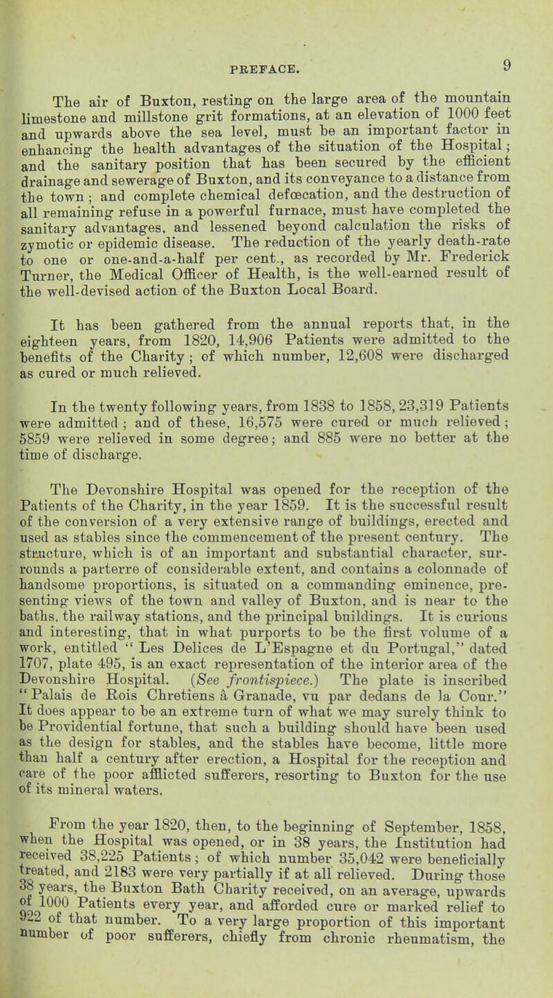 The air of Buxton, resting on the large area of the mountain limestone and millstone grit formations, at an elevation of 1000 feet and upwards above the sea level, must be an important factor in enhancing the health advantages of the situation of the Hospital; and the sanitary position that has been secured by the eflacient drainage and sewerage of Buxton, and its conveyance to a distance from the town ; and complete chemical defoecation, and the destruction of all remaining refuse in a powerful furnace, must have completed the sanitary advantages, and lessened beyond calculation the risks of zymotic or epidemic disease. The reduction of the yearly death-rate to one or one-and-a-half per cent., as recorded by Mr. Frederick Turner, the Medical Officer of Health, is the well-earned result of the well-devised action of the Buxton Local Board. It has been gathered from the annual reports that, in the eighteen years, from 1820, 14,906 Patients were admitted to the benefits of the Charity ; of which number, 12,608 were discharged as cured or much relieved. In the twenty following years, from 1838 to 1858, 23,319 Patients were admitted ; and of these, 16,575 were cured or much relieved; 5859 were relieved in some degree; and 885 were no better at the time of discharge. The Devonshire Hospital was opened for the reception of the Patients of the Charity, in the year 1859. It is the successful result of the conversion of a very extensive range of buildings, erected and used as stables since the commencement of the present century. The structure, which is of an important and substantial character, sur- rounds a parterre of considerable extent, and contains a colonnade of handsome proportions, is situated on a commanding eminence, pre- senting views of the town and valley of Buxton, and is near to the baths, the railway stations, and the principal buildings. It is curious and interesting, that in what purports to be the first volume of a work, entitled  Les Delices de L'Espagne et du Portugal, dated 1707, plate 495, is an exact representation of the interior area of the Devonshire Hospital. {See frontispiece.) The plate is inscribed  Palais de Rois Chretiens a Granade, vu par dedans de la Cour. It does appear to be an extreme turn of what we may surely think to be Providential fortune, that such a building should have been used as the design for stables, and the stables have become, little more than half a century after erection, a Hospital for the reception and care of the poor afflicted sufferers, resorting to Buxton for the use of its mineral waters. From the year 1820, then, to the beginning of September, 1858, when the Hospital was opened, or in 38 years, the Institution had received 38,225 Patients; of which number 35,042 were beneficially treated, and 2183 were very partially if at all relieved. During those 38 years, the Buxton Bath Charity received, on an average, upwards of 1000 Patients every year, and afforded cure or marked relief to y22 of that number. To a very large proportion of this important number of poor sufferers, chiefly from chronic rheumatism, the