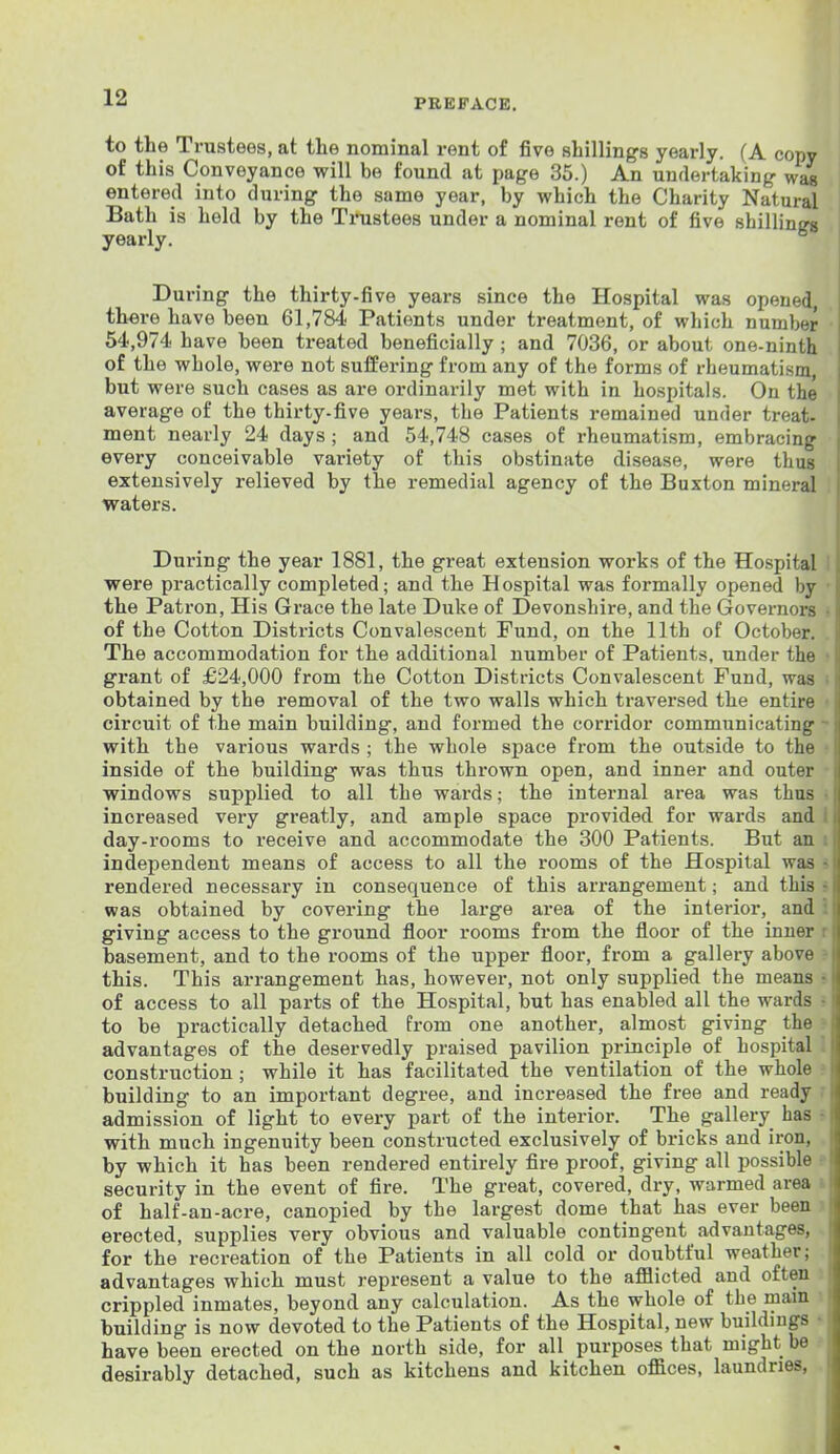 to the Trustees, at the nominal rent of five shillings yearly. (A copy of this Conveyance will be found at page 35.) An undertaking- wa« entered into during the same year, by which the Charity Natural Bath is held by the Trustees under a nominal rent of five shillings yearly. During the thirty-five years since the Hospital was opened, there have been 61,784 Patients under treatment, of which number 54,974 have been treated beneficially ; and 7036, or about one-ninth of the whole, were not suffering from any of the forms of rheumatism, but were such cases as are oi'dinarily met with in hospitals. On the average of the thirty-five years, the Patients remained under treat- ment nearly 24 days ; and 54,748 cases of rheumatism, embracing every conceivable variety of this obstinate disease, were thus extensively relieved by the remedial agency of the Buxton mineral waters. During the year 1881, the great extension works of the Hospital I were practically completed; and the Hospital was formally opened by • the Patron, His Grace the late Duke of Devonshire, and the Governors • of the Cotton Districts Convalescent Fund, on the 11th of October. The accommodation for the additional number of Patients, under the • grant of £24,000 from the Cotton Districts Convalescent Fund, was : obtained by the removal of the two walls which traversed the entire • circuit of the main building, and formed the corridor communicating - with the various wards ; the whole space from the outside to the • inside of the building was thus thrown open, and inner and outer ■ windows supplied to all the wards; the internal area was thus • increased very greatly, and ample space provided for wards and I day-rooms to receive and accommodate the 300 Patients. But an i independent means of access to all the rooms of the Hospital was i rendered necessary in consequence of this arrangement; and this » was obtained by covering the large area of the interior, and i giving access to the ground floor rooms from the floor of the inner r basement, and to the rooms of the upper floor, from a gallery above ? this. This arrangement has, however, not only supplied the means • of access to all parts of the Hospital, but has enabled all the wards • to be practically detached from one another, almost giving the ■ advantages of the deservedly praised pavilion principle of hospital I construction ; while it has facilitated the ventilation of the whole ? building to an important degree, and increased the free and ready r admission of light to every part of the interior. The gallery has r with much ingenuity been constructed exclusively of bricks and iron, by which it has been rendered entirely fire proof, giving all possible ? security in the event of fire. The great, covered, dry, warmed area » of half-an-acre, canopied by the largest dome that has ever been i erected, supplies very obvious and valuable contingent advantages, for the recreation of the Patients in all cold or doubtful weather; advantages which must represent a value to the afflicted and often crippled inmates, beyond any calculation. As the whole of the main - building is now devoted to the Patients of the Hospital, new buildings •• have been erected on the north side, for all purposes that might be desirably detached, such as kitchens and kitchen offices, laundries,