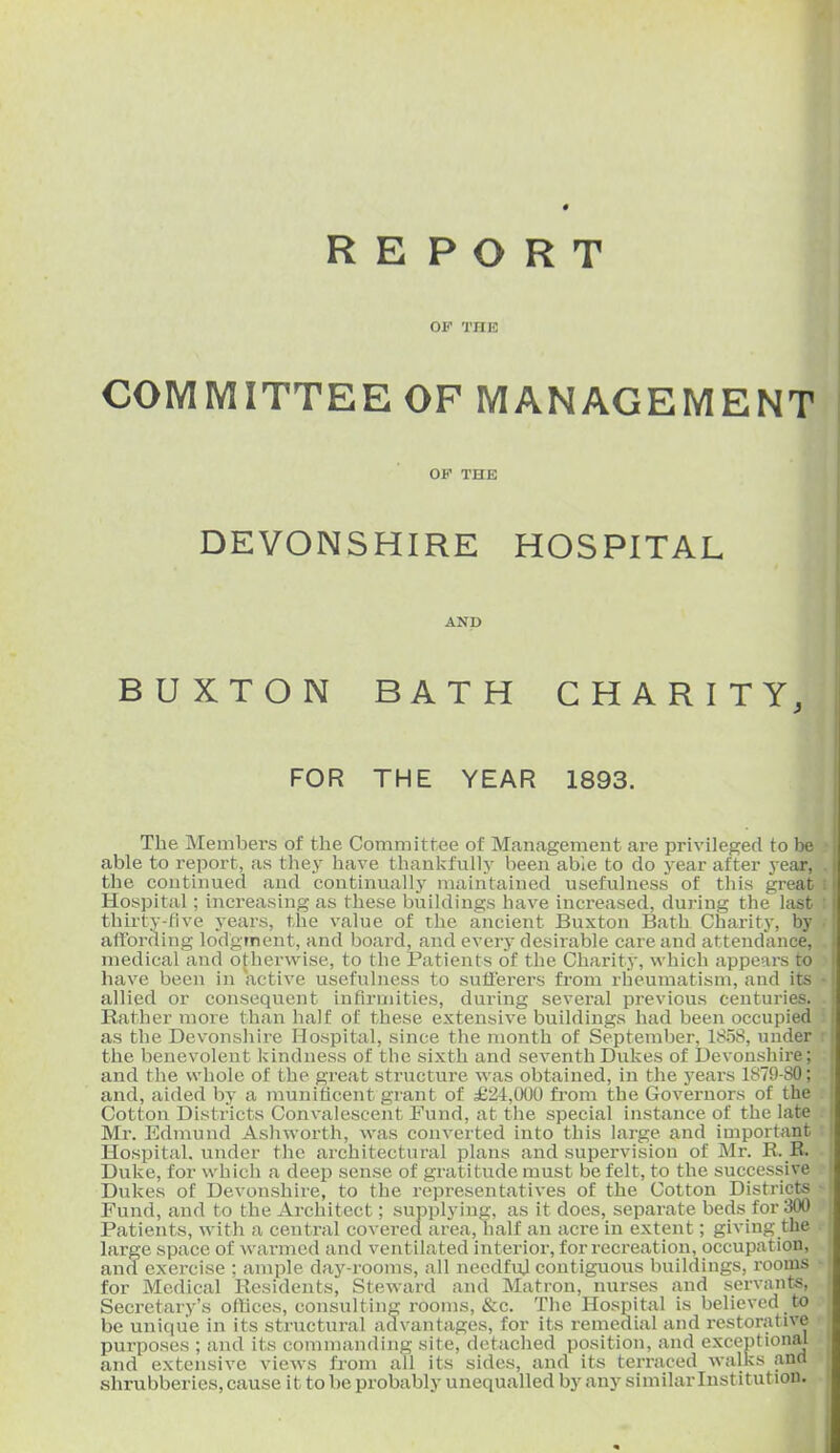 REPORT OF THE COMMITTEE OF MANAGEMENT OF THE DEVONSHIRE HOSPITAL AND BUXTON BATH CHARITY, FOR THE YEAR 1893. The Members of the Committee of Management are privileged to be able to report, as they have thankfully been able to do year after year, the continued and continually maintained usefulness of this great Hospital; increasing as these buildings have increased, during the last thirty-five years, the value of the ancient Buxton Bath Charity, by affording lodgfnent, and board, and every desirable care and attendance, medical and otherwise, to the Patients of the Charity, which appears to have been in active usefulness to sufferers from rheumatism, and its allied or consequent infirmities, during several previous centuries. Rather more than half of these extensive buildings had been occupied as the Devonshire Hospital, since the month of September, 1858, under the benevolent kindness of the sixth and seventh Dukes of Devonshire; and the whole of the great structure was obtained, in the j'ears 1879-SO; and, aided by a munificent grant of £24,000 from the Governors of the Cotton Districts Convalescent Fund, at the special instance of the late Mr. Edmund Ashworth, was converted into this large and important Hospital, under the architectural plans and supervision of Mr. R. R. Duke, for which a deep sense of gratitude must be felt, to the successive Dukes of Devonshire, to the representatives of the Cotton Districts Fund, and to the Architect; supplying, as it docs, separate beds for 300 Patients, with a central covered area, half an acre in extent; giving the large space of warmed and ventilated interior, for recreation, occupation, and exercise : ample day-rooms, all needfuj contiguous buildings, rooms for Medical Residents, Steward and Matron, nurses and servants. Secretary's offices, consulting rooms, &c. The Hospital is believed to be unique in its structural advantages, for its remedial and restorative purposes ; and its commanding site, detached position, and exceptional and extensive views from all its sides, and its terraced walks ana shrubberies, cause it to be probably unequalled by any similar Institution.