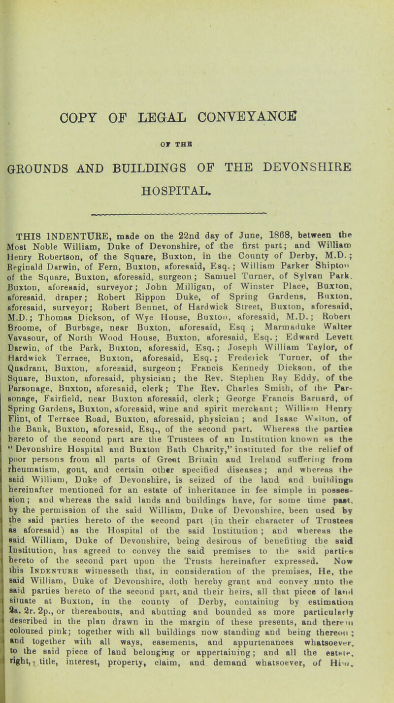 or THE GROUNDS AND BUILDINGS OF THE DEVONSHIRE HOSPITAL. THIS INDENTURE, made on the 22nd day of June, 1868, between the Most Noble William, Duke of Devonshire, of the first part; and William Henry Robertson, of the Square, Buxton, in the County of Derby, M.D.; Reginald Darwin, of Fern, Buxton, aforesaid, Esq. ; William Parker Shipto of the Square, Buxton, aforesaid, surgeon ; Samuel Turner, of Sylvan Park. Buxton, aforesaid, surveyor; John Milligan, of Winster Place, Buxton, aforesaid, draper; Robert Rippon Duke, of Spring Gardens, Buxton, aforesaid, surveyor; Robert Beunet, of Hard wick Street, Buxton, aforesaid, M.D.; Thomas Dickson, of Wye House, Buxton, aforesaid, M.D.; Robert Broome, of Burbage, near Buxton, aforesaid, Esq ; Marmaduke Walter Vavasour, of North Wood House, Buxton, aforesaid, Esq.; Edward Levett Darwin, of the Park, Buxton, aforesaid, Esq.; Joseph William Taylor, of Hardwick Terrace, Buxton, aforesaid, Esq.; Fredeiick Turner, of the Quadrant, Buxton, aforesaid, surgeon; Francis Kennedy Dickson, of the Square, Buxton, aforesaid, physician; the Rev. Stephen Ray Eddy, of the Parsonage, Buxton, aforesaid, clerk; The Rev. Charles Smith, of the Par- sonage, Fairfield, near Buxton aforesaid, clerk; George Francis Barnard, of Spring Gardens, Buxton, aforesaid, wine and spirit mercbant; WilliHin Henry Flint, of Terrace Road, Buxton, aforesaid, physician ; and Isaac VVolion. of the Bank, Buxton, aforesaid, Esq., of the second part. Whereas the parties hereto of the second part are the Trustees of an Institution known as the Devonshire Hospital and Buxton Bath Charily, instituted for the relief of poor persons from all parts of Gre«t Britain and Ireland sufipriMg from rheumatism, gout, and certain other specified diseases; and wliereas the said Willian), Duke of Devonshire, is seized of the laud and buildingH hereinafter mentioned for an estate of inheritance in fee simple in posses- eion; and whereas the said lands and buildings have, for some time pMt. by the permission of the said William, Duke of Devonshire, been used by the said parties hereto of the second part (in their character of Trustees as aforesaid) as the Hospital of the said Institution ; and whereas the said WiMiam, Duke of Devonshire, being desirous of benefiting the said Institution, has agreed to cotivey the said premises to the said parties hereto of the second part upon the Trusts hereinafter expressed. Now this Indenture wiinesseth that, in consideration of the premises. He, the said William, Duke of Devoushire, doth hereby grant and convey unto the aaid parties hereto of the second part, and their heirs, all that piece of land siinate at Buxton, in the county of Derby, containing by estimatiou 9a. 2r. 2p., or thereabouts, and abutting and bounded as more particularly described in the plan drawn in the margin of these presents, and therein coloured pink; together with all buildiogs now standing and being thereon; and together with all ways, easements, and appurtenances whatsoever, to the said piece of land belonging or appertaining; and all the estHie. right,, title, interest, properly, claim, and demand whatsoever, of Hi n.