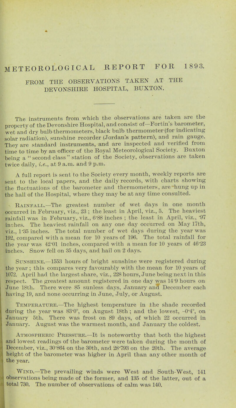 METEOROLOGICAL REPORT FOR 1 893. FROM THE OBSERVATIONS TAKEN AT THE DEVONSHIRE HOSPITAL, BUXTON.  The instruments from which the observations are taken are the property of the Devonshire Hospital, and consist of—Fortin's barometer, wet and dry bulb thermometers, black bulb thermometer (for indicating solar radiation), sunshine recorder (Jordan's pattern), and rain gauge. They are standard instruments, and are inspected and verified from time to time by an officer of the Royal Meteorological Society. Buxton being a  second class  station of the Society, observations are taken twice daily, i.e., at 9 a.m. and 9 p.m. A full report is sent to the Society every month, weekly reports are sent to the local papers, and the daily records, with charts showing the fluctuations of the barometer and thermometers, are hung up in the hall of the Hospital, where they may be at any time consulted. Rainfall.—The greatest number of wet days in one month occurred in February, viz., 23 ; the least in April, viz., 5. The heaviest rainfall was in February, viz., 6-88 inches ; the least in April, viz., 'Q? inches. The heaviest rainfall on any one day occurred on May 17th, viz., 1'35 inches. The total number of wet days during the year was 192, compared with a mean for 10 years of 196. The total rainfall for the year was 42'01 inches, compared with a mean for 10 years of 46*23 inches. Snow fell on 35 days, and hail on 2 days. Sunshine.—1553 hours of bright sunshine were registered during the year ; this compares very favourably with the mean for 10 years of 1072. April had the largest share, viz., 228 hours, June being next in this respect. The greatest amount registered in one day was 149 hours on June 18th. There were 85 sunless days, January ancT December each having 19, and none occurring in June, July, or August. Temperature.—The highest temperature in the shade recorded during the year was 83*0°, on August 18th ; and the lowest, -0*4°, on January 5th. There was frost on 89 days, of which 22 occurred in January. August was the warmest month, and January the coldest. Atmospheric Pressure.—It is noteworthy that both the highest and lowest readings of the barometer were taken during the month of December, viz., 30-864 on the 30th, and 28-793 on the 20th. The average height of the barometer was higher in April than any other month of . the year. Wind.—The prevailing winds were West and South-West, 141 observations being made of the former, and 135 of the latter, out of a total 730. The number of observations of calm was 140.