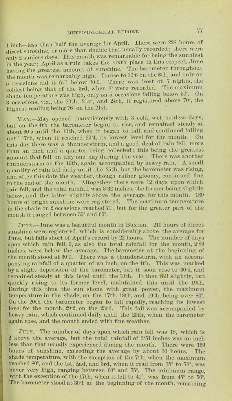 1 inch-less than half the average for April. There were 228 hours of direct sunshine, or more than double that usually recorded ; there were only 2 sunless days. This mouth was remarkable for being the sunniest in the year; April as a rule takes the sixth place in this respect, June having the greatest amount of sunshine. The barometer throughout the month was remarkably high. It rose to 30-6 on the 8th, and only on 5 occasions did it fall below SO'O. There was frost on 7 nights, the coldest being that of the 3rd, when 8° vs^ere recorded. The maximum shade temperature was high, only on 5 occasions falling below 50°. On a occasions, viz., the 20th, 21st, and 24th, it registered above 70°, the highest reading being 76° on the 21st. May.—May opened inauspiciously with 3 cold, wet, sunless days, but on the 4th the barometer began to rise, and remained steady at about 30-5 until the 10th, when it began to fall, and continued falling until 17th, when it reached 29-4, its lowest level for the month. On this day there was a thunderstorm, and a good deal of rain fell, more than an inch and a quarter being collected ; this being the greatest amount that fell on any one day during the year. There was another thunderstorm on the 19th, again accompanied by heavy rain. A small quantity of rain fell daily until the 25th, but the barometer was rising, and after this date the weather, though rather gloomy, continued fine to the end of the month. Altogether there were 12 days upon which rain fell, and the total rainfall was 3*32 inches, the former being slightly below, and the latter slightly above the average for this month. 189 hours of bright sunshine were registered. The maximum temperature in the shade on 2 occasions reached 71°, but for the greater part of the month it ranged between 55° and 65°. June.—June was a beautiful month in Buxton. 210 hours of direct sunshine were registered, which is considerably above the average for June, but falls short of April's record by 22 hours. The number of days upon which rain fell, 9, as also the total rainfall for the month, 2*89 inches, were below the average. The barometer at the beginning of tlie month stood at 30*0. There was a thunderstorm, with an accom- panying rainfall of a quarter of an inch, on the 4th. This was marked by a slight depression of the barometer, but it soon rose to 30'4, and remained steady at this level until the 10th. It then fbll slightly, but quickly rising to its former level, maintained this until the 19th. During this time the sun shone with great power, the maximum temperature in the shade, on the 17th, 18th, and 19th, being over 80°. On the 20th the barometer began to fall rapidly, reaching its lowest level for the month, 292, on the 23rd. This fall was accompanied by heavy rain, which continued daily until the 29th, when the barometer again rose, and the month ended with fine weather. July.—The number of days upon which rain fell was 18, which is 2 above the average, but the total rainfall of 3'51 inches was an inch less than that usually experienced during the month. There were 169 hours of sunshine, exceeding the average by about 30 hours. The shade temperature, with the exception of the 7th, when the maximum reached 80°, and the 1st, 2nd, and 3rd, when it read from 75° to 78°, was never very high, ranging between 60° and 75°. The minimum range, with the exception of the 17th, when it fell to 41°, was from 45° to 56°. The barometer stood at 30'1 at the beginning of the month, remaining