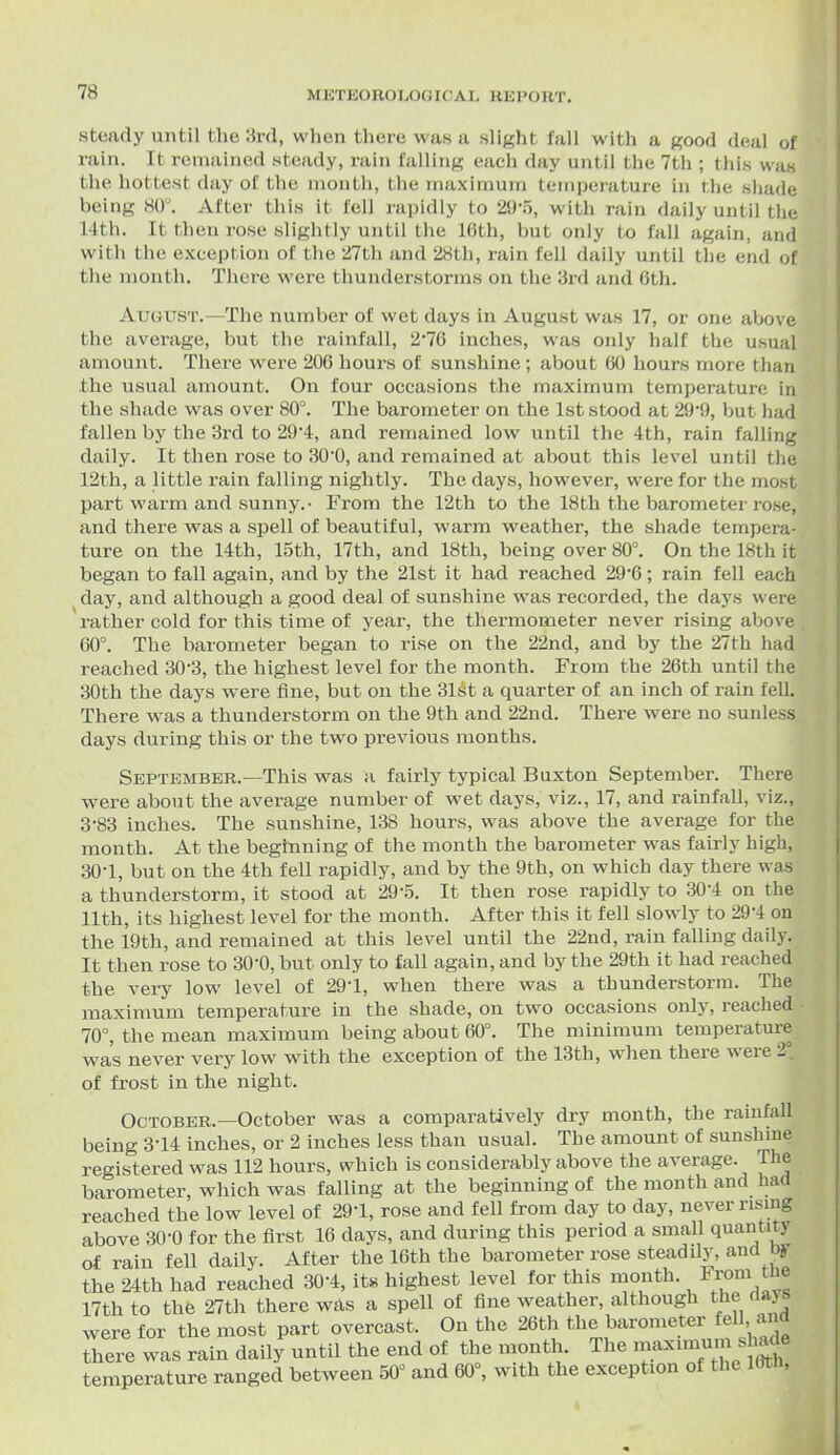 steady until the 3rd, when there was a slight fall with a good deal of rain. Tt remained steady, i-ain falling each day until the 7th ; this was the hottest (lay of the month, the maximum temperature in the shade being 80. After this it fell rapidly to 29-5, with rain daily until the 14th. It then rose slightly until the 16th, but only t-o fall again, and with the exception of the 27th and 28th, rain fell daily until the end of tlie month. There were thunderstorms on the 3rd and 6th. August.—The number of wet days in August was 17, or one above the average, but the rainfall, 2*76 inches, was only half the usual amount. There were 206 hours of sunshine; about 60 hours more than the usual amount. On four occasions the maximum temperature in the shade was over 80°. The barometer on the 1st stood at 29'9, but had fallen by the 3rd to 29'4, and remained low until the 4th, rain falling daily. It then rose to 300, and remained at about this level until the 12th, a little rain falling nightly. The days, however, were for the most part warm and sunny.- From the 12th to the 18th the barometer rose, and there was a spell of beautiful, warm weather, the shade tempera- ture on the 14th, 15th, 17th, and 18th, being over 80°. On the 18th it began to fall again, and by the 21st it had reached 29*6; rain fell each day, and although a good deal of sunshine was recorded, the days were rather cold for this time of year, the thermometer never rising above 60°. The barometer began to rise on the 22nd, and by the 27th had reached 30'3, the highest level for the month. From the 26th until the 30th the days were fine, but on the 31st a quarter of an inch of rain fell. There was a thunderstorm on the 9th and 22nd. There were no sunless days during this or the two previous months. September.—This was a fairly typical Buxton September. There were about the average number of wet days, viz., 17, and rainfall, viz., 3-83 inches. The sunshine, 138 hours, was above the average for the month. At the beginning of the month the barometer was fairly high, 30-1, but on the 4th fell rapidly, and by the 9th, on which day there was a thunderstorm, it stood at 29-5. It then rose rapidly to 30-4 on the 11th, its highest level for the month. After this it fell slowly to 29*4 on the 19th, and remained at this level until the 22nd, rain falling dail}% It then rose to SO'O, but only to fall again, and by the 29th it had reached the very low level of 29-1, when there was a thunderstorm. The maximum temperature in the shade, on two occasions only, reached ■ 70°, the mean maximum being about 60°. The minimum temperature was never very low with the exception of the 13th, when there were 2° of frost in the night. October.—October was a comparatively dry month, the rainfall being 314 inches, or 2 inches less than usual. The amount of sunshme registered was 112 hours, which is considerably above the average. The barometer, which was falling at the beginning of the month and had reached the low level of 291, rose and fell from day to day, never risnng above 30-0 for the first 16 days, and during this period a small quantity of rain fell daily. After the 16th the barometer rose steadily, and by the 24th had reached 30-4, its highest level for this month. J^^''^]^^ 17th to the 27th there was a spell of fine weather, although the dajs were for the most part overcast. On the 26th the barometer fell, and there was rain daily until the end of the month The maximum sha^ temperature ranged between 50° and 60°, with the exception of the mn,