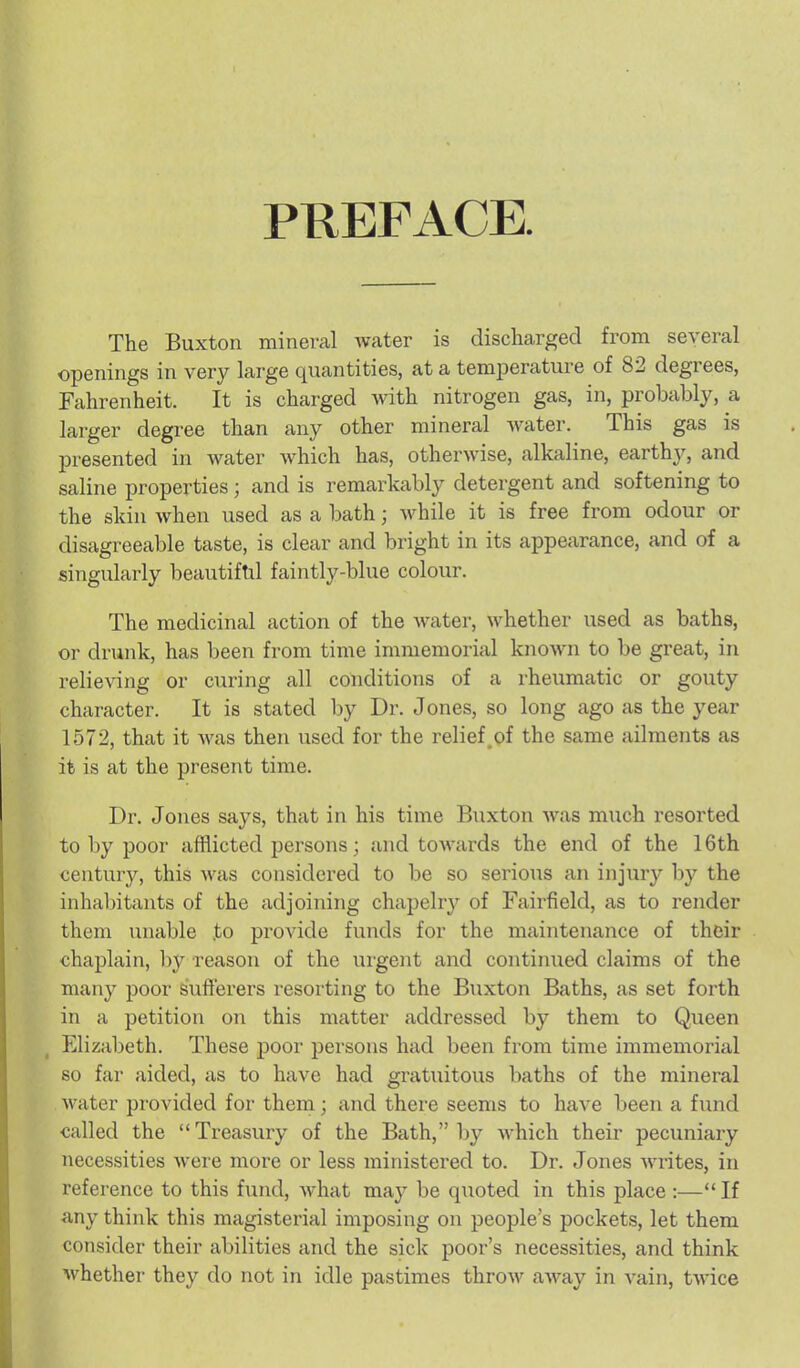 PKEFACE The Buxton mineral Avater is discharged from several openings in very large quantities, at a temperature of 82 degrees, Fahrenheit. It is charged with nitrogen gas, in, probably, a larger degree than any other mineral Avater. This gas is presented in water which has, otherwise, alkaline, earthy, and saline properties; and is remarkably detergent and softening to the skin when used as a bath; while it is free from odour or disagreeable taste, is clear and bright in its appearance, and of a singularly beautiftil faintly-blue colour. The medicinal action of the Avater, AA^hether used as baths, or drunk, has been from time immemorial knoAvn to be great, in relieving or curing all conditions of a rheumatic or gouty character. It is stated by Dr. Jones, so long ago as the year 1572, that it was then used for the relief_of the same ailments as it is at the present time. Dr. Jones says, that in his time Buxton Avas much resorted to by poor afflicted persons; and tOAA-ards the end of the 16th century, this Avas considered to be so serious an injury by the inhabitants of the adjoining chapelry of Fairfield, as to render them unable ,to provide funds for the maintenance of their chaplain, by reason of the urgent and continued claims of the many poor sufferers resorting to the Buxton Baths, as set forth in a petition on this matter addressed by them to Queen Elizabeth. These poor persons had been from time immemorial so far aided, as to have had gratuitous baths of the mineral Avater provided for them; and there seems to have been a fund called the Treasury of the Bath, by AA^hich their pecuniary necessities Avere more or less ministered to. Dr. Jones Avrites, in reference to this fund, Avhat may be quoted in this place :— If a,ny think this magisterial imposing on people's pockets, let them consider their abilities and the sick poor's necessities, and think Avhether they do not in idle pastimes throAv aAA^ay in A^ain, tAvice