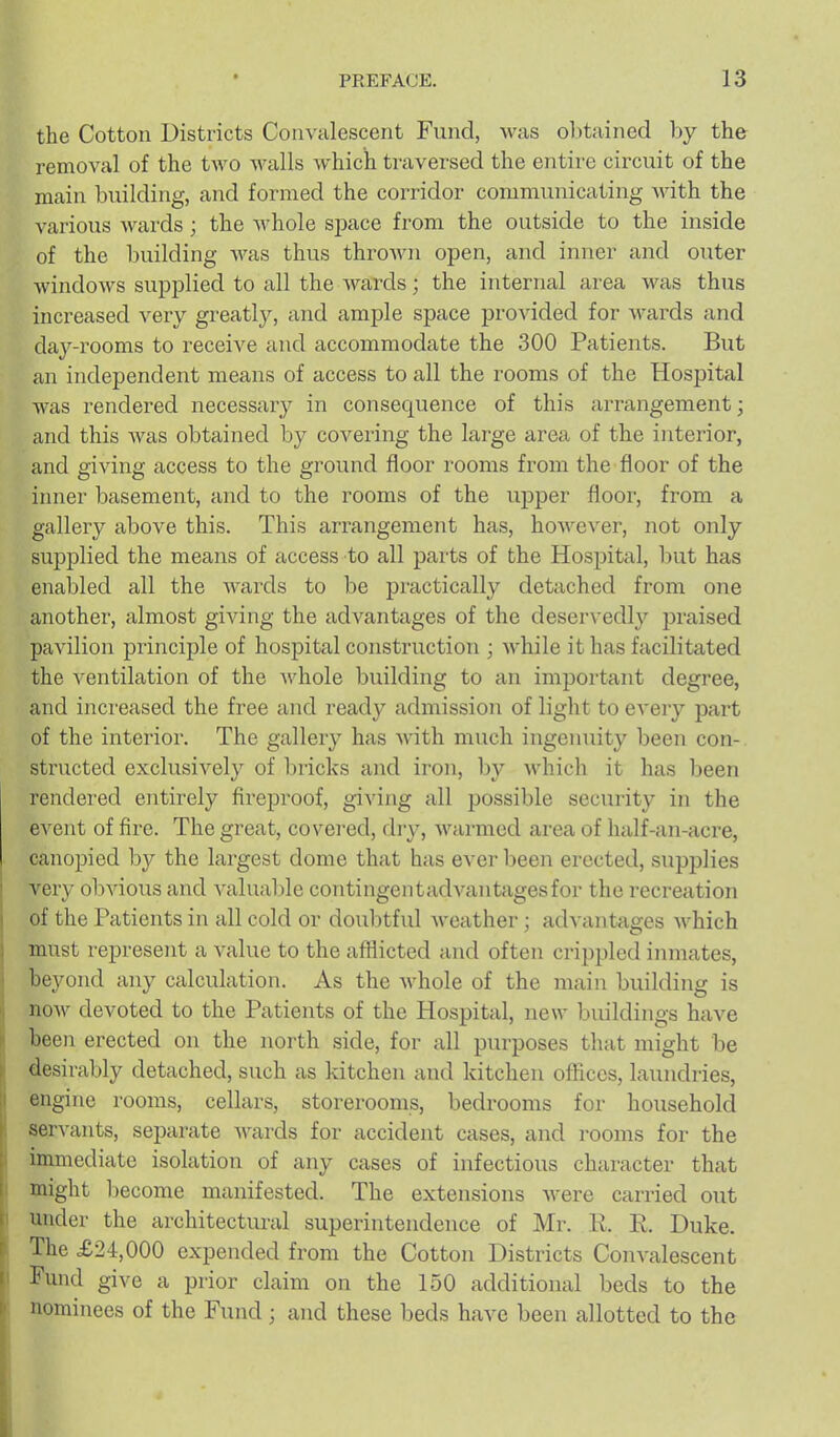 the Cotton Districts Convalescent Fund, M^as obtained by the removal of the two walls which traversed the entire circuit of the main building, and formed the corridor communicating A\dth the various wards; the whole sj)ace from the outside to the inside of the building was thus thrown open, and inner and outer Avindows supplied to all the wards; the internal area was thus increased very greatly, and ample space provided for wards and day-rooms to receive and accommodate the 300 Patients. But an independent means of access to all the rooms of the Hospital was rendered necessary in consequence of this arrangement; and this was obtained by covering the large area of the interior, and giving access to the ground floor rooms from the floor of the iinier basement, and to the rooms of the upper floor, from a gallery above this. This arrangement has, hoAvever, not only supplied the means of access to all parts of the Hospital, but has enabled all the Avards to be practically detached from one another, almost giving the adA^antages of the deservedl}^ praised pavilion principle of hospital construction ; AA'hile it has facilitated the ventilation of the Avhole building to an important degree, and inci'eased the free and ready admission of light to eA'ery part of the interior. The gallery has Avith much ingenuity been con- structed exclusively of bricks and iron, by Avhich it has been rendered entirely fireproof, giving all possible security in the event of fire. The great, covered, diy, Avarmed area of half-an-acre, canopied by the largest dome that has ever been erected, supplies very olivious and A'aluable contingentadA'antagesfor the recreation of the Patients in all cold or doubtful Aveather; adA'antages AA^hich must represent a value to the afflicted and often crippled inmates, beyond any calculation. As the Avhole of the main building is noAv devoted to the Patients of the Hospital, new buildings have been erected on the north side, for all purposes that might be desirably detached, such as kitchen and kitchen offices, laundries, engine rooms, cellars, storerooms, bedrooms for household serA^ants, separate Avards for accident cases, and rooms for the immediate isolation of any cases of infectious character that might become manifested. The extensions Avere carried out under the architectural superintendence of Mr. 11. E. Duke. The £24,000 expended from the Cotton Districts Convalescent Fund give a prior claim on the 150 additional beds to the nominees of the Fund; and these beds have been allotted to the