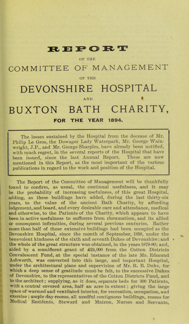 OF THE COMMITTEE OF MANAGEMENT OF THE DEVONSHIRE HOSPITAL AND I BUXTON BATH CHARITY, FOR THE YEAR 1894. The losses sustained by the Hospital from the decease of Mr. Philip Le Gros, the Dowager Lady Waterpark, Mr. George TVain- wright, J.P., and Mr. George Sharpies, have already been notified, with much regret, in the several reports of the Hospital that have been issued, since the last Annual Report. These are now mentioned in this Report, as the most important of the various publications in regard to the work and position of the Hospital. The Report of the Committee of Management will be thankfully found to confirm, as usual, the continual usefulness, and it may be the probability of increasing usefulness, of this great Hospital, adding, as these buildings have added, during the last thirty-six years, to the value of the ancient Bath Charity, by affording lodgement, and board, and every desirable care and attendance, medical and otherwise, to the Patients of the Charity, which appears to have been in active usefulness to sufferers from rheumatism, and its allied or consequent infirmities, during several previous centuries. Rather more than half of these extensive buildings had been occupied as the Devonshire Hospital, since the month of September, 1858, under the benevolent kindness of the sixth and seventh Dukes of Devonshire; and • the whole of the great structure was obtained, in the years 1879-80; and, aided by a munificent gi-ant of £24,000 from the Cotton Districts Convalescent Fund, at the special instance of the late Mr. Edmund Ashworth, was converted into this large, and important Hospital, under the architectural plans and supervision of Mr. R. R. Duke, for VFhich a deep sense of gratitude must be felt, to the successive Dukes of Devonshire, to the representatives of the Cotton Districts Fund, and to the architect; supplying, as it does, separate beds for 300 Patients, with a central covered area, half an acre in extent; giving the large space of warmed and ventilated interior, for recreation, occupation, and exercise ; ample day-rooms^ all needful contiguous buildings, rooms for Medical Residents, Steward and Matron, Nurses and Servants,