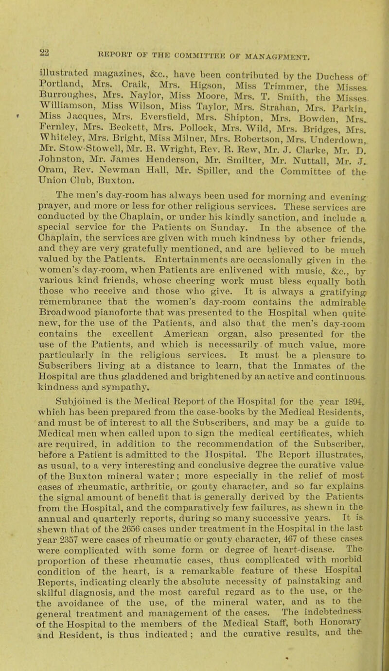 illustratefl magiizines, &c., have been contributed by the Duchess of Porthxnd, Mrs. Craik, Mrs, Higson, Miss Trimmer, the Misses Burroughes, Mrs. Naylor, Miss Moore, Mrs. T, Smith, the Misses Williamson, Miss Wilson, Miss Taylor, Mrs. Strahan, Mrs. Parkin, Miss Jacques, Mrs. p]versfield, Mrs. Shipton, Mrs. Bowden, Mrs! Fernley, Mrs. Beckett, Mrs, Pollock, Mrs. Wild, Mrs. Bridges, Mrs! Whiteley, Mrs. Bright, Miss Milner, Mrs. Robertson, Mrs. Underdovvn! Mr. Stow-Stowell, Mr. R. Wright, Rev. R. Rew, Mr. J. Clarke, Mr. d! Johnston, Mr. James Henderson, Mr. Smilter, Mr. Nuttall, Mr. J, Oram, Rev. Newman Hall, Mr. Spiller, and the Committee of the Union Club, Buxton. The men's day-room has always been used for morning and evening prayer, and more or less for other religious services. These services are conducted by the Chaplain, or under his kindly sanction, and include a special service for the Patients on Sunday, In the absence of the Chaplain, the services are given with much kindness by other friends, and they are very gratefully mentioned, and are believed to be much valued by the Patients. Entertainments are occasionally given in the women's day-room, when Patients are enlivened with music, &c., by various kind friends, whose cheering work must bless equally both those who receive and those who give. It is always a gratifying remembrance that the women's day-room contains the admirable Broadwood pianoforte that was presented to the Hospital when quite new, for the use of the Patients, and also that the men's day-room contains the excellent American organ, also presented for the use of the Patients, and which is necessarily. of much value, more particularly in the religious services. It must be a pleasure to Subscribers living at a distance to learn, that the Inmates of the Hospital are thus gladdened and brightened by an active and continuous kindness and sympathj'. Subjoined is the Medical Report of the Hospital for the year 1894, which has been prepared from the case-books by the Medical Residents, and must be of interest to all the Subscribers, and may be a guide to Medical men when called upon to sign the medical certificates, which are required, in addition to the recommendation of the Subscriber,, before a Patient is admitted to the Hospital. The Report illustrates, as usual, to a very interesting and conclusive degree the curative value of the Buxton mineral water; more especially in the relief of most cases of rheumatic, arthritic, or gouty character, and so far explains the signal amount of benefit that is generally derived by the Patients from the Hospital, and the comparatively few failures, as shewn in the annual and quarterly reports, during so many successive years. It is shewn that of the 2656 cases under treatment in the Hospital in the last year 2357 were cases of rheumatic or gouty character, 467 of these cases were complicated with some form or degree of heart-disease. The proportion of these rheumatic cases, thus complicated with morbid condition of the heart, is a remarkable feature of these Hospital Reports, indicating clearly the absolute necessity of painstaking and skilful diagnosis, and the most careful regard as to the use, or the the avoidance of the use, of the mineral water, and as to the general treatment and management of the cases. The indebtedness of the Hospital to the members of the Medical Staff, both Honorary and Resident, is thus indicated ; and the curative results, and the.