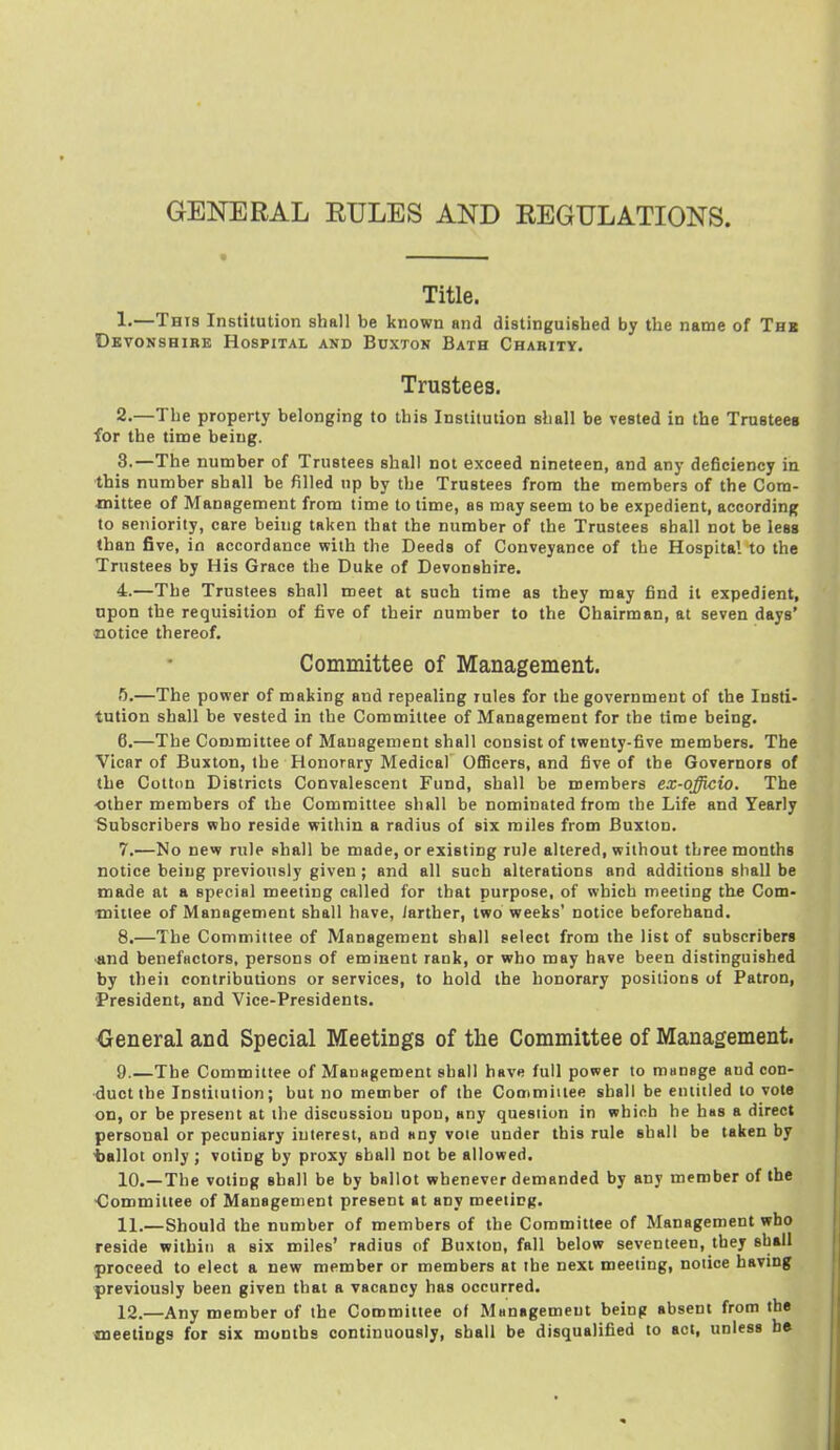 GENERAL RULES AND REGULATIONS. Title. !•—This Institution shall be known and distinguished by the name of Thb Devonshire Hospital and Buxton Bath Charity. Trustees. 2. —The property belonging to this Institution shall be vested in the Trustees for the time being. 3. —The number of Trustees shall not exceed nineteen, and any deficiency in this number shall be filled up by the Trustees from the members of the Com- mittee of Management from time to time, as may seem to be expedient, according to seniority, care being taken that the number of the Trustees shall not be less than five, in accordance with the Deeds of Conveyance of the Hospital to the Trustees by His Grace the Duke of Devonshire. 4. —The Trustees shall meet at such time as they may find it expedient, upon the requisition of five of their number to the Chairman, at seven days' notice thereof. Committee of Management. 5. —The power of making and repealing rules for the government of the Insti> tution shall be vested in the Committee of Management for the time being. 6. —The Committee of Management shall consist of twenty-five members. The Vicar of Buxton, the Honorary Medical Officers, and five of the Governors of the Cotton Districts Convalescent Fund, shall be members ex-qfficio. The other members of the Committee shall be nominated from the Life and Yearly Subscribers who reside within a radius of six miles from Buxton. 7. —No new rule shall be made, or existing rule altered, without three months notice being previously given; and all such alterations and additions shall be made at a special meeting called for that purpose, of which meeting the Com- mittee of Management shall have, larther, two weeks' notice beforehand. 8. —The Committee of Management shall select from the list of subscribers •and benefactors, persons of eminent rank, or who may have been distinguished by theii contributions or services, to hold the honorary positions of Patron, 'President, and Vice-Presidents. Oeneral and Special Meetings of the Committee of Management. 9. —The Committee of Mauagement shall have full power to manage aud con- duct the Institution; but no member of the Cooimiitee shall be entitled to vote on, or be present at the discussion upon, any question in which he has a direct personal or pecuniary interest, and any vole under this rule shall be taken by ■ballot only; voting by proxy shall not be allowed. 10. —The voting shall be by ballot whenever demanded by any member of the ■Committee of Management present at any meeting. 11. —Should the number of members of the Committee of Management who reside within a six miles' radius of Buxton, fall below seventeen, they shall proceed to elect a new member or members at ihe next meeting, notice having previously been given that a vacancy has occurred. 12. —Any member of the Committee of Management being absent from the CQcetings for six months continuously, shall be disqualified to act, unless be