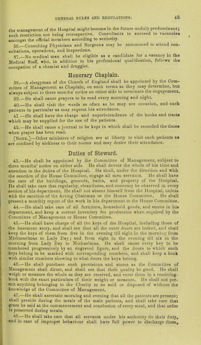 the management of the Hospital might become in the future unduly predominant; such restriction not being retrospective. ConBultants to succeed to vacancies «mongst the official members according to seniority. 36. Consulting Physicians and Surgeons may be summoned to attend con- fiultations. operations, and inspections. <17, No medical man shall be eligible as a candidate for a vacancy in the Medical Stafif, who, in addition to his professional qualification, follows the occupation of a chemist and druggist. Honorary Chaplain. 38.—A clergyman of the Cburch of England shall be appointed by the Com- mittee of Management as Chaplain, on such terms as they may determine, but always subject to three months' notice on either side to terminate the engagement. 89.—He shall cause prayers to be read every morning and night. 40.—He shall visit the wards as often as he may see occasion, and such patients in particular as may request his attendance. 41 He shall have the charge and superintendence of the books and tracts which may be supplied for the use of the patients. 42. —He shall cause a journal to be kept in which shall be recorded the titneB •when prayer has been read. [Note.]—Other ministers of religion are at liberty to visit such patients as are confined by sickness to their rooms and may desire their attendance. Duties of steward. 43. —He shall be appointed by the Committee of Management, subject to three months' notice on either side. He shall devote the whole of his time and attention to the duties of the Hospital. He shall, under the direction and with the sanction of the House Committee, engage all men servants. He shall have ■the care of the buildings, grounds, baths, and property of the Hospital. He shall take care that regularity, cleanliness, and economy be observed in every ■section of his department. He shall not absent himself from the Hospital, unless with the sanction of the Acting Chairman or the House Committee. He shall present a monthly report of the work in his department to the House Committee. 44. —He shall take care of all furniture, household goods, and stores in his department, and keep a correct inventory for production when required by the •Committee of Management or House Committee. 45. —He shall have charge of all the keys of the Hospital, including those of ■the basement story, and shall see that all the outer doors are locked, and shall (keep the keys of them from five in the evening till eight iu the morniiif,' from Michmaelmas to Lady Day ; and from eight in the evening till six in the morning from Lady Day to Michaelmas. He shall cause every key to be 'numbered progressively by an engraved figure, and the doors to which such ■keys belong to be marked with corresponding numbers, and shall keep a book with similar numbers shewing to what doors the keys belong. 46. —He shall purchase such provisions and stores as the Committee of Management shall direct, and shall see that their quality be good. He shall •weigh or measure the whole as they are received, and enter them iu a receiving- book with the exact particulars of their weight or measure. He shall not per- •mit anything belonging to the Charity to be sold or disposed of without the knowledge of the Committee of Management. 47. —He shall ascertain morning and evening that all the patients are present; shall preside during the meals of the male patients, and shall take care that ■grace be said at the commencement and conclusion of every meal, and that order is preserved during meals. 48. —He shall take care that all servants under his authority do their duty, *nd in case of improper behaviour shall have full power to discharge them.