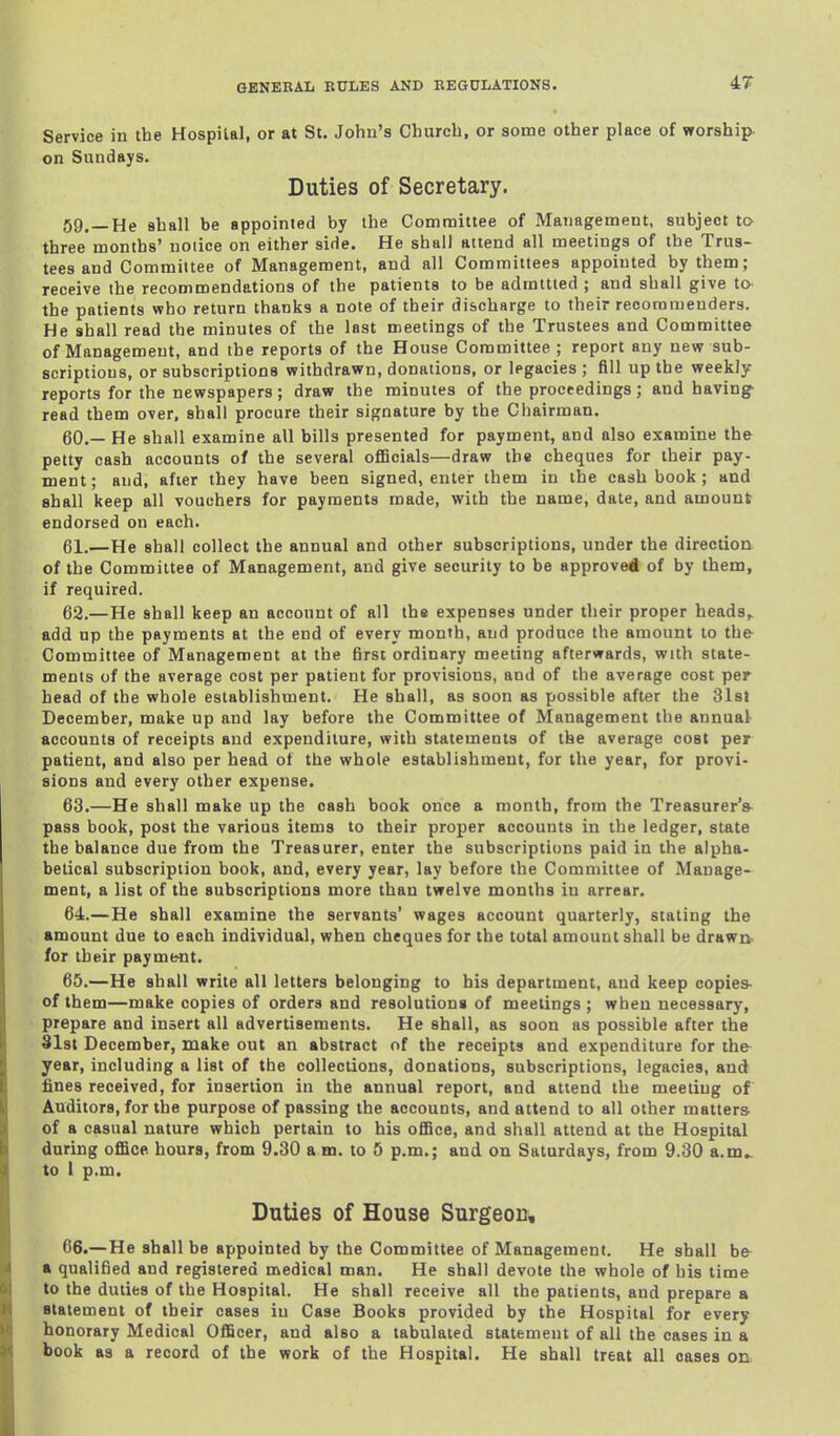 47- Service in the Hospital, or at St. John's Church, or some other place of worship- on Sundays. Duties of Secretary. 59. —He shall be appointed by the Committee of Management, subject to three months' notice on either side. He shall attend all meetings of the Trus- tees and Committee of Management, and all Committees appointed by them; receive the recommendations of the patients to be adrattted ; and shall give to- the patients who return thanks a note of their discharge to their recorameuders. He shall read the minutes of the lost meetings of the Trustees and Committee of Management, and the reports of the House Committee ; report any new sub- scriptions, or subscriptions withdrawn, donations, or legacies ; fill up the weekly reports for the newspapers; draw the minutes of the proceedings; and having^ read them over, shall procure their signature by the Chairman. 60. — He shall examine all bills presented for payment, and also examine the petty cash accounts of the several ofiBcials—draw the cheques for their pay- ment; and, afier they have been signed, enter them in the cash book ; and shall keep all vouchers for payments made, with the name, date, and amount endorsed on each. 61. —He shall collect the annual and other subscriptions, under the direction of the Committee of Management, and give security to be approved of by them, if required. 62. —He shall keep an account of all the expenses under their proper heads,^ add up the payments at the end of every month, and produce the amount to the Committee of Management at the first ordinary meeting afterwards, with state- ments of the average cost per patient for provisions, and of the average cost per head of the whole establishment. He shall, as soon as possible after the 3l8t December, make up and lay before the Committee of Management the annual accounts of receipts and expenditure, with statements of the average cost per patient, and also per head of the whole establishment, for the year, for provi- sions and every other expense. 63. —He shall make up the cash book once a month, from the Treasurer's- pass book, post the various items to their proper accounts in the ledger, state the balance due from the Treasurer, enter the subscriptions paid in the alpha- betical subscription book, and, every year, lay before the Committee of Manage- ment, a list of the subscriptions more than twelve months iu arrear. 64. —He shall examine the servants' wages account quarterly, stating the amount due to each individual, when cheques for the total amount shall be drawn- for their payme-nt. 65. —He shall write all letters belonging to his department, and keep copies- of them—make copies of orders and resolutions of meetings; when necessary, prepare and insert all advertisements. He shall, as soon as possible after the 81st December, make out an abstract of the receipts and expenditure for the year, including a list of the collections, donations, subscriptions, legacies, and fines received, for insertion in the annual report, and attend the meeting of Auditors, for the purpose of passing the accounts, and attend to all other matters of a casual nature which pertain to his oEBce, and shall attend at the Hospital during office hours, from 9.30 a m. to 5 p.m.; and on Saturdays, from 9.30 a.m.. to 1 p.m. Duties of House Surgeon, 66. —He shall be appointed by the Committee of Management. He shall bfr a qualified and registered medical man. He shall devote the whole of his time to the duties of the Hospital. He shall receive all the patients, and prepare a fltalement of tbeir cases iu Case Books provided by the Hospital for every honorary Medical Officer, and also a tabulated statement of all the cases in a book as a record of the work of the Hospital. He shall treat all oases on