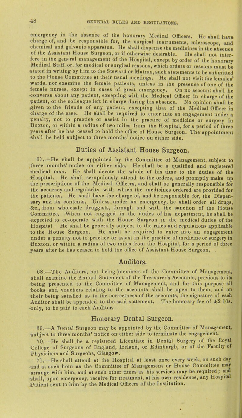 emergency in the absence of ihe honorary Medical Officers. He shall have charge of, and be respoiisible for, ihe surgical iasirumenis, raicroscope, and chemical and galvanic apparatus. He shall dispense ihe medicines in the absence of ihc Assistant House Surgeon, or if otherwise desirable. He shall not inter- fere in the general management of the Hospital, except by order of the honorary Medical Staff, or. for medical or surgical reasons, which orders or reasons must be fltated in writing by him to the Steward or Matron,such statements to be submitted to the House Committee at their usual meetings. He shall not visit the females' •wards, nor examine the female patients, unless in the presence of one of the female nurses, except in cases of great emergency. On no account shall he converse about any patient, excepting with the Medical Officer in charge of the patient, or the colleague left in charge during his absence. No opinion shall be ^iven to the friends of any patient, excepting that of the Medical Officer in charge of the case. He shall be required to enter into an engagement under a penalty, not to practice or assist in the practice of medicine or surgery in Buxton, or within a radius of two miles from the Hospital, for a period of three years after he has ceased to hold the office of House Surgeon. The appointment -shall be held subject to three months' notice on either side. Duties of Assistant House Surgeon. 67. —He shall be appointed by the Committee of Management, subject to three months' notice on either side. He shall be a qualified and registered medical man. He shall devote the whole of his time to the duties of the •Hospital. He shall scrupulously attend to the orders, and promptly make up the prescriptions of the Medical Officers, and shall be generally responsible for the accuracy and regularity with which the medicines ordered are provided for the patients. He shall have the charge of, and be responsible for, the Dispen- sary and its contents. Unless under an emergency, he shall order all drugs, &c., from wholesale druggists, through and with the sanction of the Tlouse Committee. When not engaged in the duties of his department, he shall be expected to co-operate with the House Surgeon in the medical duties of the Hospital. He shall be geuerally subject to the rules and regulations applicable 'to the House Surgeon. He shall be rfquired to enter into an engagement under a penalty not to practice or assist in the practice of medicine or surgery in Buxton, or within a radius of two miles from the Hospital, for a period of three •years after he has ceased to hold the office of Assistant House Surgeon. Auditors. 68. —The Auditors, not being jmembers of the Committee of Management, shall examine the Annual Statement of the Treasurer's Accounts, previous to its being presented to the Committee of Management, and for this purpose all -books and vouchers relating to the accounts shall be open to them, and on their being satisfied as to the correctness of the accounts, the signature of each Auditor shall be appended to the said statement. The honorary fee of ^2 lOs. ■only, to be paid to each Auditor. Honorary Dental Surgeon. 69. —A Dental Surgeon may be appointed by the Committee of Management, subject to three months' notice on either side to terminate the engagement, 70. —He shall be a registered Licentiate in Dental Surgery of the Koyal College of Surgeons of England, Ireland, or Edinburgh, or of the Faculty of Physicians and Surgeons, Glasgow. 71. —He shall attend at the Hospital at least onee every week, on such day and at such hour as the Committee of Management or House Committee may arrange with him, and at such other times as his services may be required; and rshall, upon emergency, receive for treatment, at his own residence, any Hospital iPatient sent to him by the Medical Officers of the Institution.